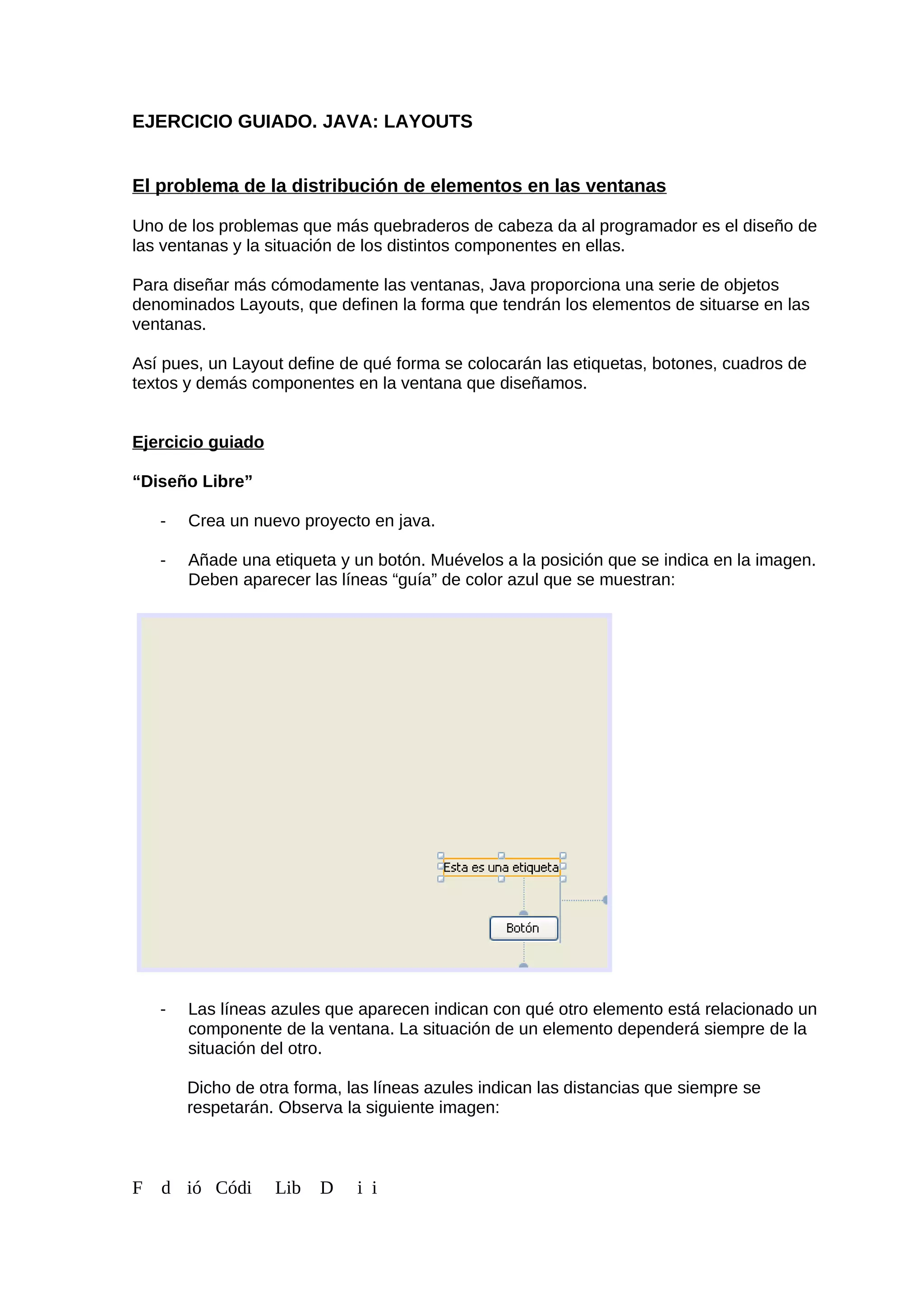 EJERCICIO GUIADO. JAVA: LAYOUTS
El problema de la distribución de elementos en las ventanas
Uno de los problemas que más quebraderos de cabeza da al programador es el diseño de
las ventanas y la situación de los distintos componentes en ellas.
Para diseñar más cómodamente las ventanas, Java proporciona una serie de objetos
denominados Layouts, que definen la forma que tendrán los elementos de situarse en las
ventanas.
Así pues, un Layout define de qué forma se colocarán las etiquetas, botones, cuadros de
textos y demás componentes en la ventana que diseñamos.
Ejercicio guiado
“Diseño Libre”
- Crea un nuevo proyecto en java.
- Añade una etiqueta y un botón. Muévelos a la posición que se indica en la imagen.
Deben aparecer las líneas “guía” de color azul que se muestran:
- Las líneas azules que aparecen indican con qué otro elemento está relacionado un
componente de la ventana. La situación de un elemento dependerá siempre de la
situación del otro.
Dicho de otra forma, las líneas azules indican las distancias que siempre se
respetarán. Observa la siguiente imagen:
F d ió Códi Lib D i i
 