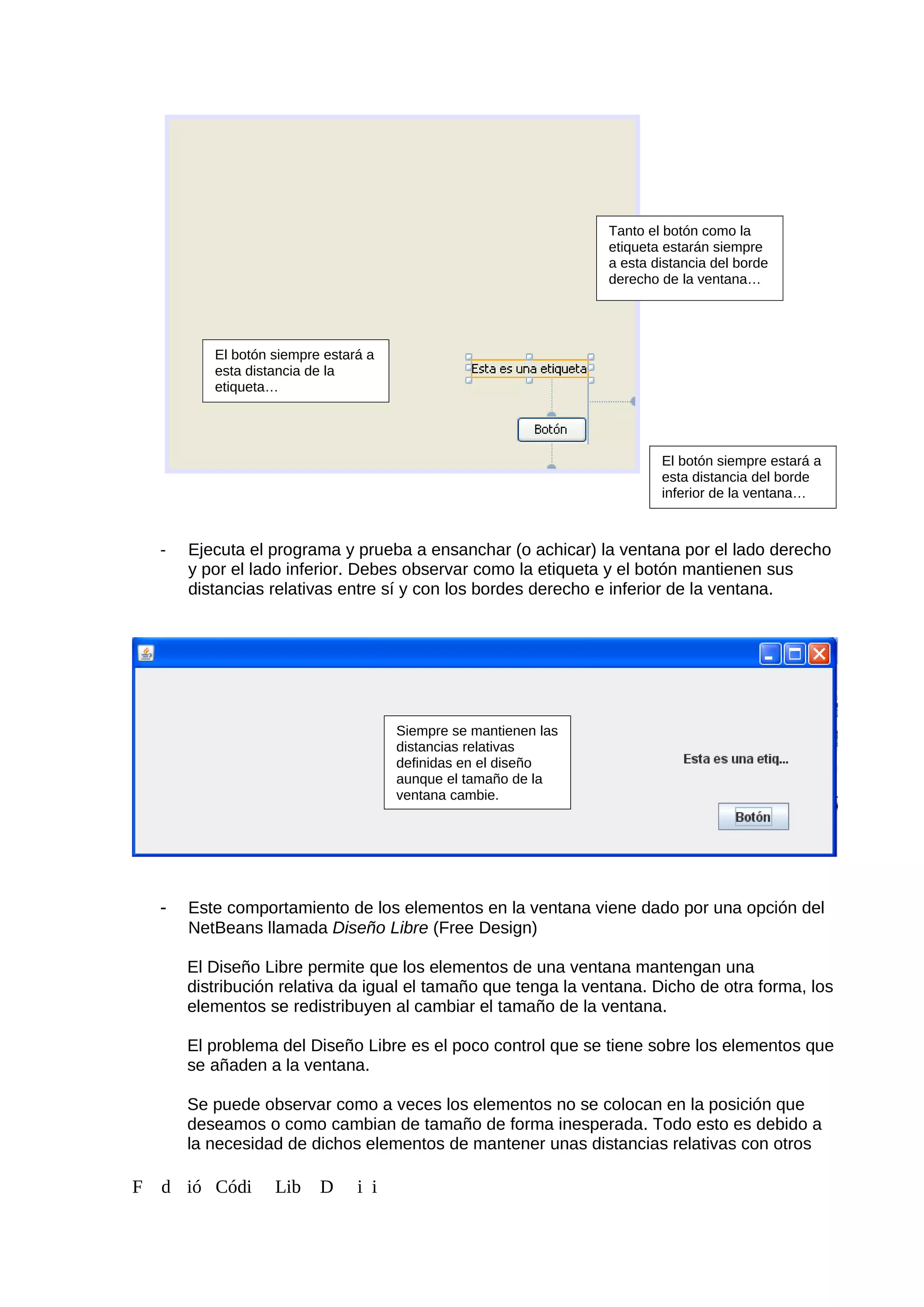- Ejecuta el programa y prueba a ensanchar (o achicar) la ventana por el lado derecho
y por el lado inferior. Debes observar como la etiqueta y el botón mantienen sus
distancias relativas entre sí y con los bordes derecho e inferior de la ventana.
- Este comportamiento de los elementos en la ventana viene dado por una opción del
NetBeans llamada Diseño Libre (Free Design)
El Diseño Libre permite que los elementos de una ventana mantengan una
distribución relativa da igual el tamaño que tenga la ventana. Dicho de otra forma, los
elementos se redistribuyen al cambiar el tamaño de la ventana.
El problema del Diseño Libre es el poco control que se tiene sobre los elementos que
se añaden a la ventana.
Se puede observar como a veces los elementos no se colocan en la posición que
deseamos o como cambian de tamaño de forma inesperada. Todo esto es debido a
la necesidad de dichos elementos de mantener unas distancias relativas con otros
F d ió Códi Lib D i i
Tanto el botón como la
etiqueta estarán siempre
a esta distancia del borde
derecho de la ventana…
El botón siempre estará a
esta distancia de la
etiqueta…
El botón siempre estará a
esta distancia del borde
inferior de la ventana…
Siempre se mantienen las
distancias relativas
definidas en el diseño
aunque el tamaño de la
ventana cambie.
 