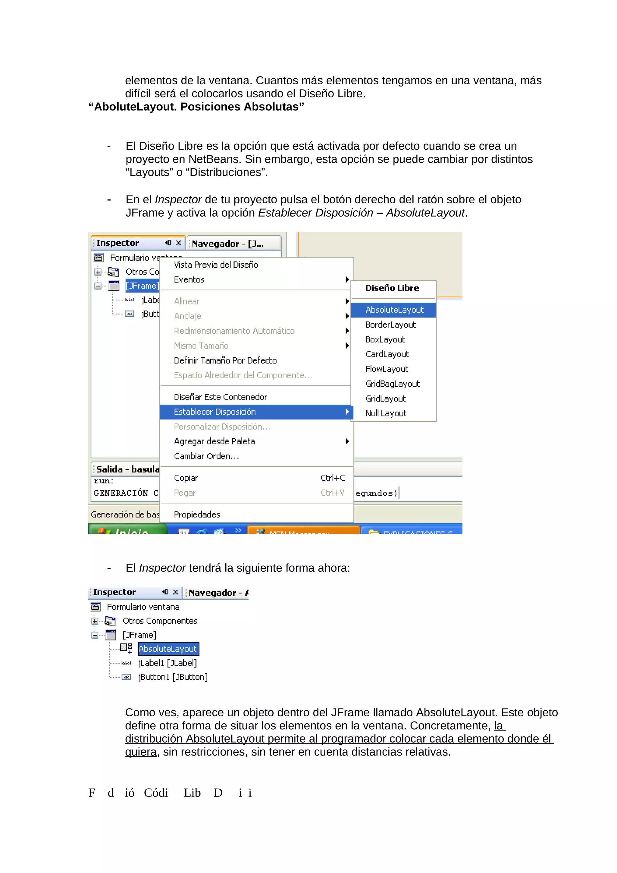 elementos de la ventana. Cuantos más elementos tengamos en una ventana, más
difícil será el colocarlos usando el Diseño Libre.
“AboluteLayout. Posiciones Absolutas”
- El Diseño Libre es la opción que está activada por defecto cuando se crea un
proyecto en NetBeans. Sin embargo, esta opción se puede cambiar por distintos
“Layouts” o “Distribuciones”.
- En el Inspector de tu proyecto pulsa el botón derecho del ratón sobre el objeto
JFrame y activa la opción Establecer Disposición – AbsoluteLayout.
- El Inspector tendrá la siguiente forma ahora:
Como ves, aparece un objeto dentro del JFrame llamado AbsoluteLayout. Este objeto
define otra forma de situar los elementos en la ventana. Concretamente, la
distribución AbsoluteLayout permite al programador colocar cada elemento donde él
quiera, sin restricciones, sin tener en cuenta distancias relativas.
F d ió Códi Lib D i i
 