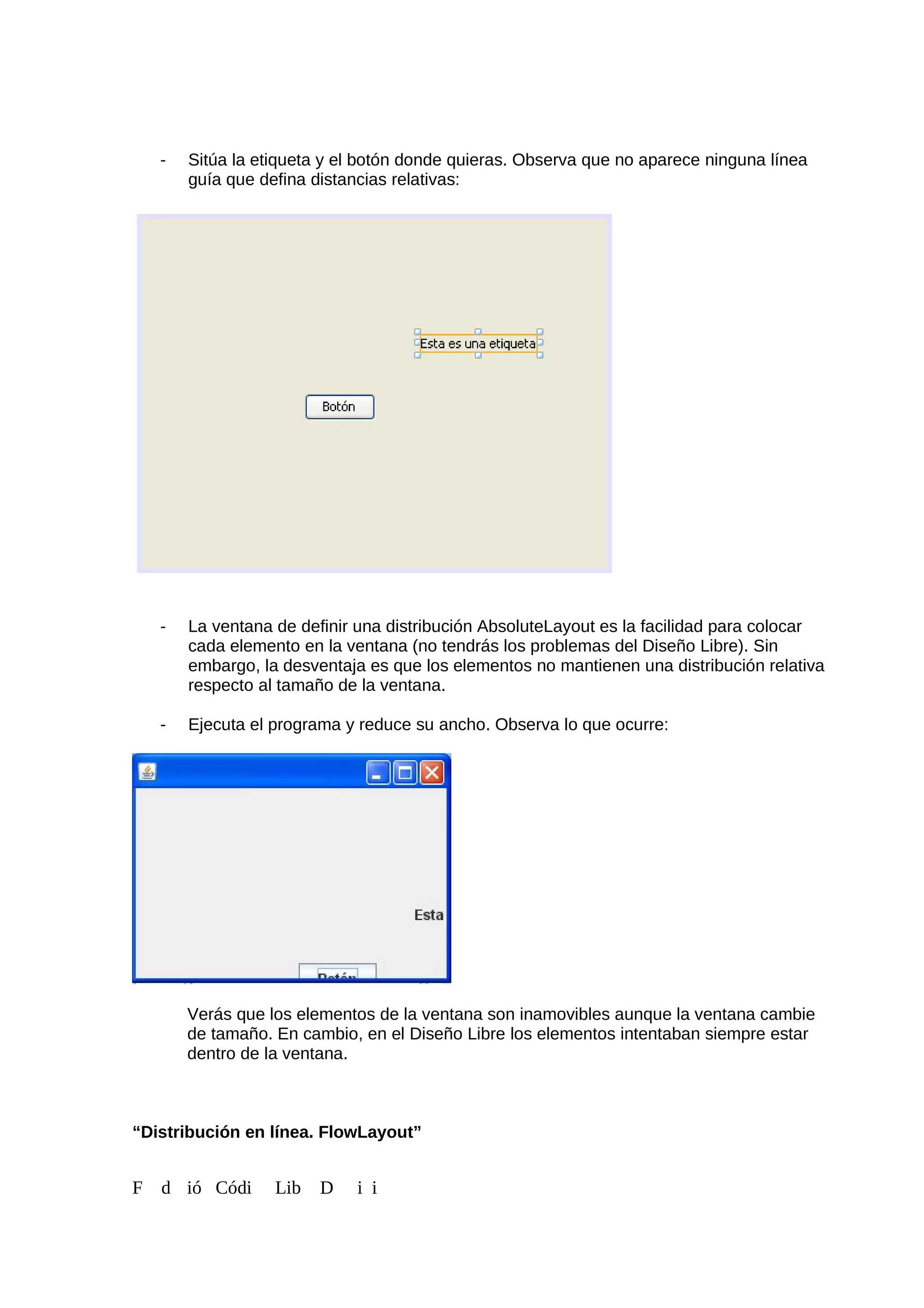 - Sitúa la etiqueta y el botón donde quieras. Observa que no aparece ninguna línea
guía que defina distancias relativas:
- La ventana de definir una distribución AbsoluteLayout es la facilidad para colocar
cada elemento en la ventana (no tendrás los problemas del Diseño Libre). Sin
embargo, la desventaja es que los elementos no mantienen una distribución relativa
respecto al tamaño de la ventana.
- Ejecuta el programa y reduce su ancho. Observa lo que ocurre:
Verás que los elementos de la ventana son inamovibles aunque la ventana cambie
de tamaño. En cambio, en el Diseño Libre los elementos intentaban siempre estar
dentro de la ventana.
“Distribución en línea. FlowLayout”
F d ió Códi Lib D i i
 
