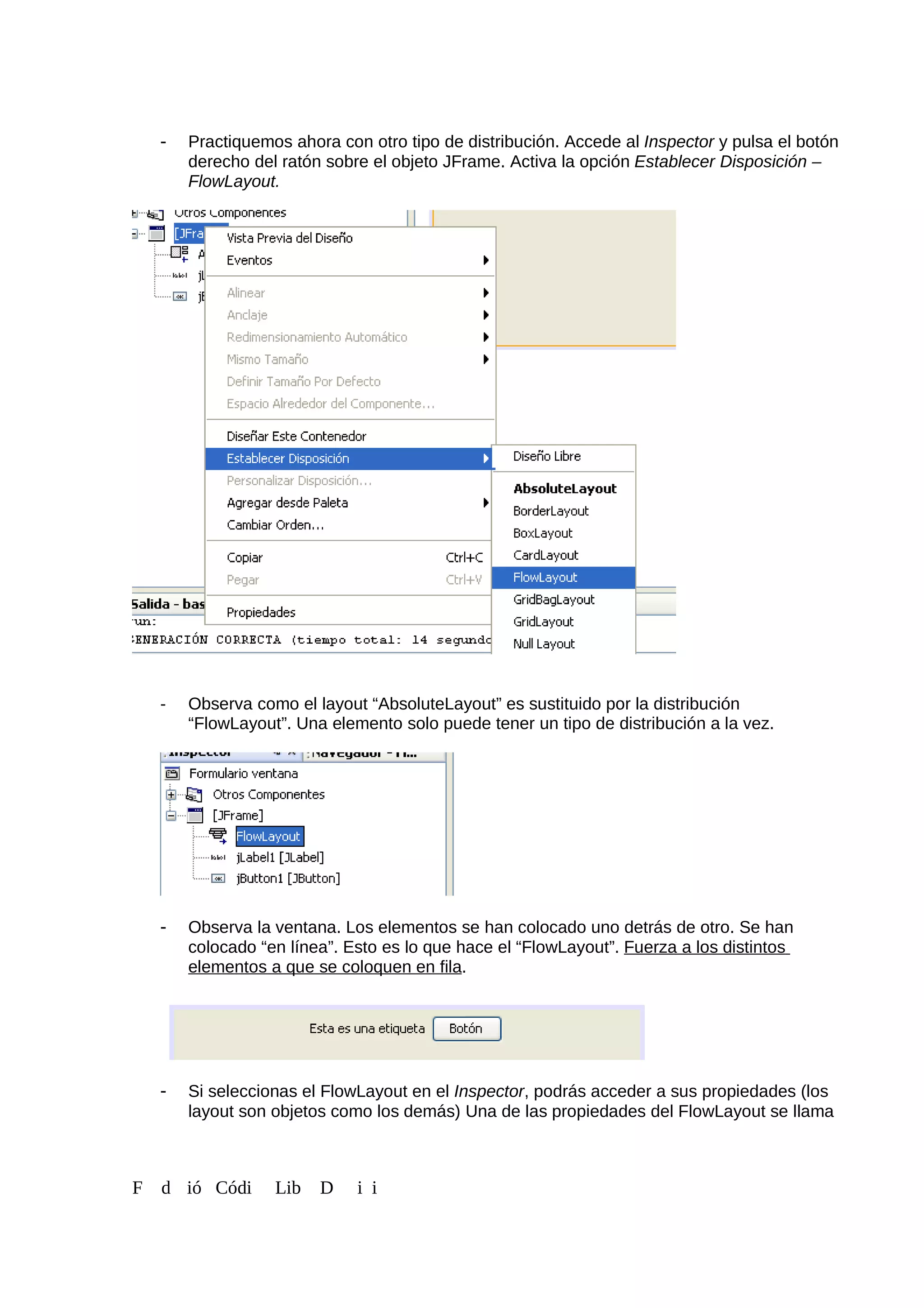 - Practiquemos ahora con otro tipo de distribución. Accede al Inspector y pulsa el botón
derecho del ratón sobre el objeto JFrame. Activa la opción Establecer Disposición –
FlowLayout.
- Observa como el layout “AbsoluteLayout” es sustituido por la distribución
“FlowLayout”. Una elemento solo puede tener un tipo de distribución a la vez.
- Observa la ventana. Los elementos se han colocado uno detrás de otro. Se han
colocado “en línea”. Esto es lo que hace el “FlowLayout”. Fuerza a los distintos
elementos a que se coloquen en fila.
- Si seleccionas el FlowLayout en el Inspector, podrás acceder a sus propiedades (los
layout son objetos como los demás) Una de las propiedades del FlowLayout se llama
F d ió Códi Lib D i i
 