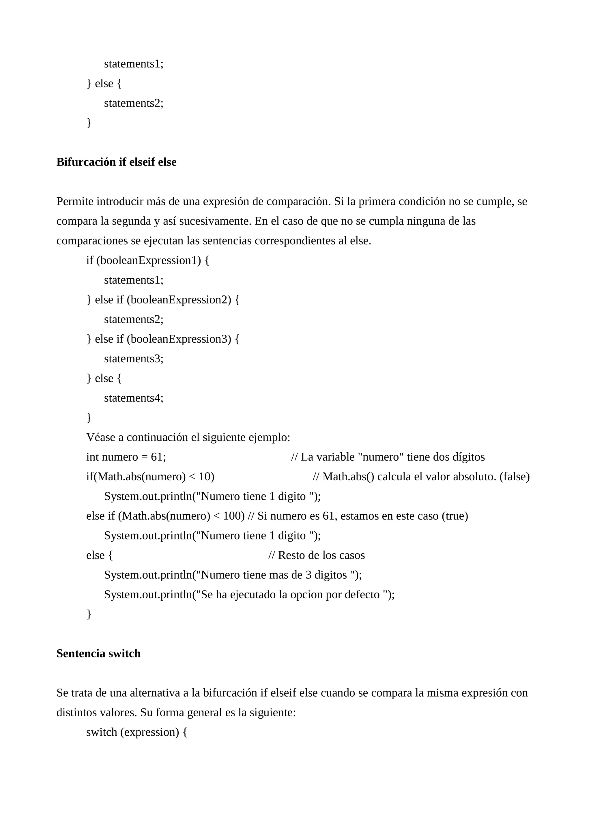 statements1;
} else {
statements2;
}
Bifurcación if elseif else
Permite introducir más de una expresión de comparación. Si la primera condición no se cumple, se
compara la segunda y así sucesivamente. En el caso de que no se cumpla ninguna de las
comparaciones se ejecutan las sentencias correspondientes al else.
if (booleanExpression1) {
statements1;
} else if (booleanExpression2) {
statements2;
} else if (booleanExpression3) {
statements3;
} else {
statements4;
}
Véase a continuación el siguiente ejemplo:
int numero = 61; // La variable "numero" tiene dos dígitos
if(Math.abs(numero) < 10) // Math.abs() calcula el valor absoluto. (false)
System.out.println("Numero tiene 1 digito ");
else if (Math.abs(numero) < 100) // Si numero es 61, estamos en este caso (true)
System.out.println("Numero tiene 1 digito ");
else { // Resto de los casos
System.out.println("Numero tiene mas de 3 digitos ");
System.out.println("Se ha ejecutado la opcion por defecto ");
}
Sentencia switch
Se trata de una alternativa a la bifurcación if elseif else cuando se compara la misma expresión con
distintos valores. Su forma general es la siguiente:
switch (expression) {
 