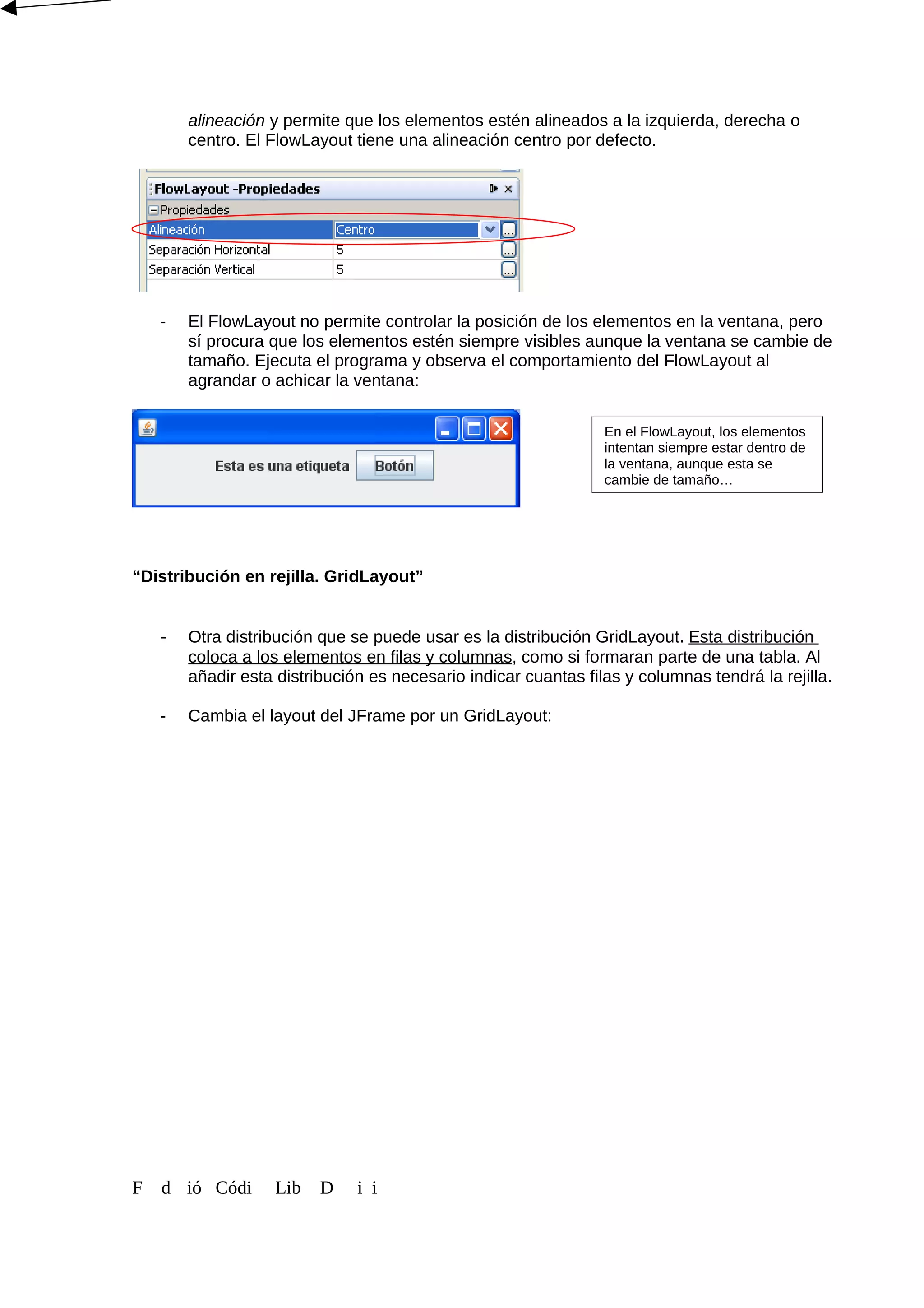alineación y permite que los elementos estén alineados a la izquierda, derecha o
centro. El FlowLayout tiene una alineación centro por defecto.
- El FlowLayout no permite controlar la posición de los elementos en la ventana, pero
sí procura que los elementos estén siempre visibles aunque la ventana se cambie de
tamaño. Ejecuta el programa y observa el comportamiento del FlowLayout al
agrandar o achicar la ventana:
“Distribución en rejilla. GridLayout”
- Otra distribución que se puede usar es la distribución GridLayout. Esta distribución
coloca a los elementos en filas y columnas, como si formaran parte de una tabla. Al
añadir esta distribución es necesario indicar cuantas filas y columnas tendrá la rejilla.
- Cambia el layout del JFrame por un GridLayout:
F d ió Códi Lib D i i
En el FlowLayout, los elementos
intentan siempre estar dentro de
la ventana, aunque esta se
cambie de tamaño…
 