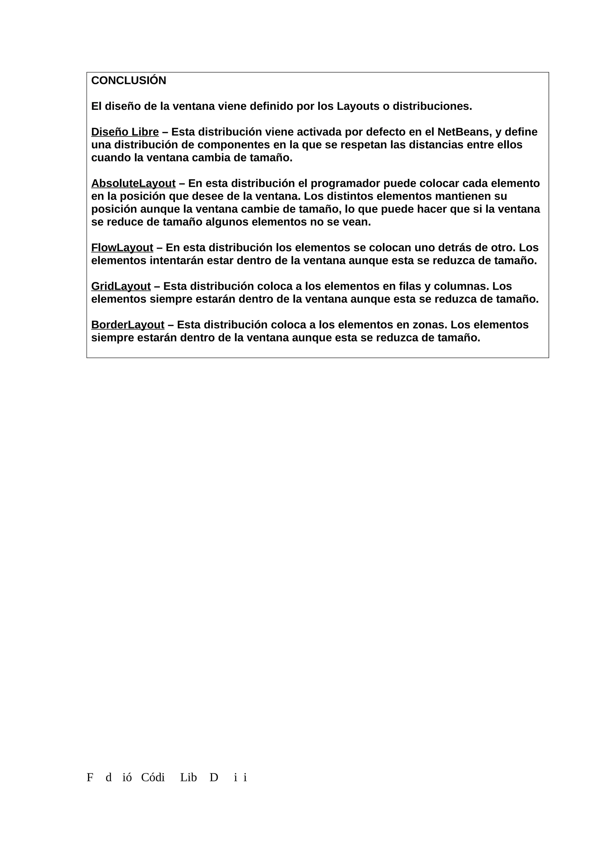 CONCLUSIÓN
El diseño de la ventana viene definido por los Layouts o distribuciones.
Diseño Libre – Esta distribución viene activada por defecto en el NetBeans, y define
una distribución de componentes en la que se respetan las distancias entre ellos
cuando la ventana cambia de tamaño.
AbsoluteLayout – En esta distribución el programador puede colocar cada elemento
en la posición que desee de la ventana. Los distintos elementos mantienen su
posición aunque la ventana cambie de tamaño, lo que puede hacer que si la ventana
se reduce de tamaño algunos elementos no se vean.
FlowLayout – En esta distribución los elementos se colocan uno detrás de otro. Los
elementos intentarán estar dentro de la ventana aunque esta se reduzca de tamaño.
GridLayout – Esta distribución coloca a los elementos en filas y columnas. Los
elementos siempre estarán dentro de la ventana aunque esta se reduzca de tamaño.
BorderLayout – Esta distribución coloca a los elementos en zonas. Los elementos
siempre estarán dentro de la ventana aunque esta se reduzca de tamaño.
F d ió Códi Lib D i i
 