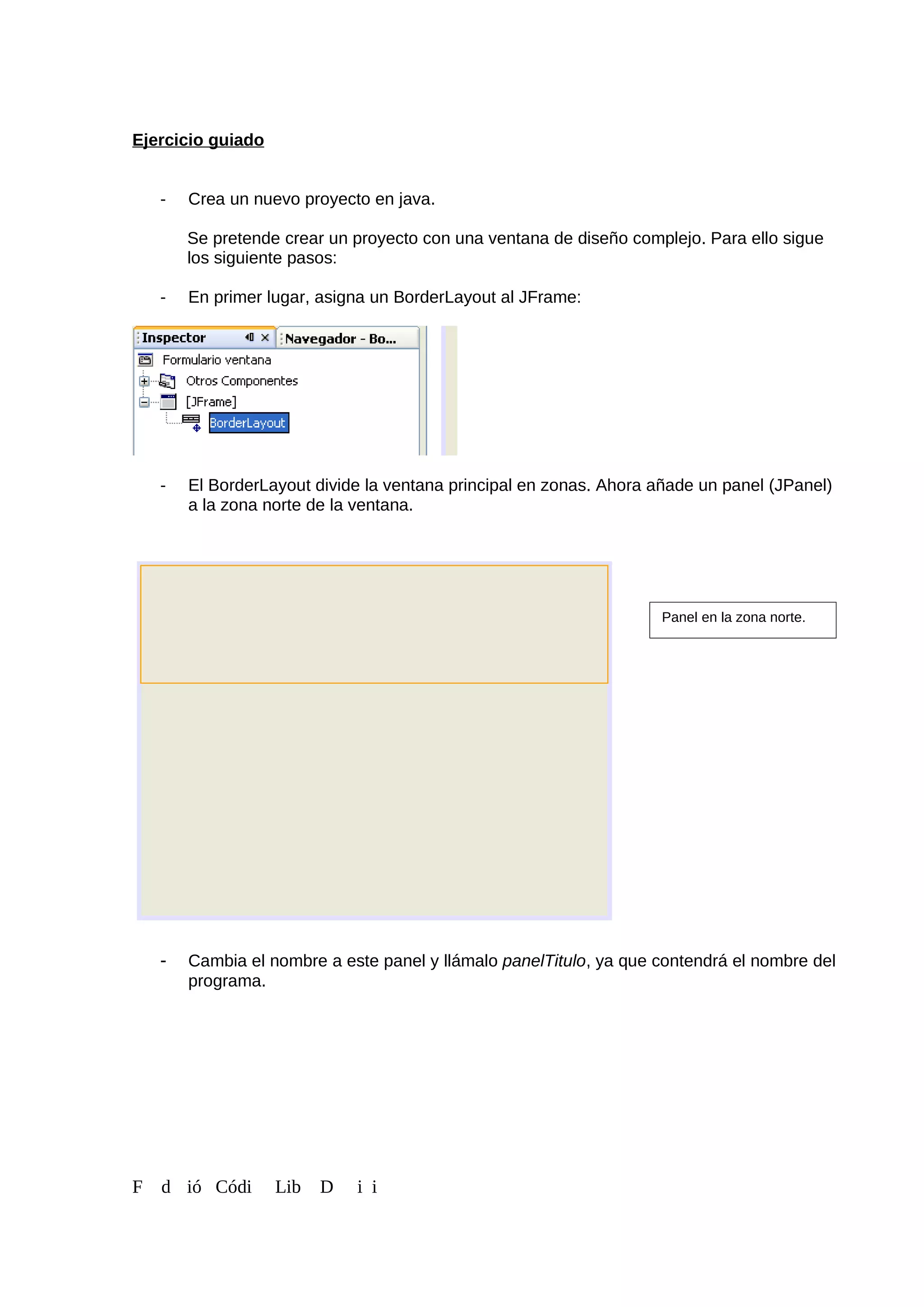 Ejercicio guiado
- Crea un nuevo proyecto en java.
Se pretende crear un proyecto con una ventana de diseño complejo. Para ello sigue
los siguiente pasos:
- En primer lugar, asigna un BorderLayout al JFrame:
- El BorderLayout divide la ventana principal en zonas. Ahora añade un panel (JPanel)
a la zona norte de la ventana.
- Cambia el nombre a este panel y llámalo panelTitulo, ya que contendrá el nombre del
programa.
F d ió Códi Lib D i i
Panel en la zona norte.
 