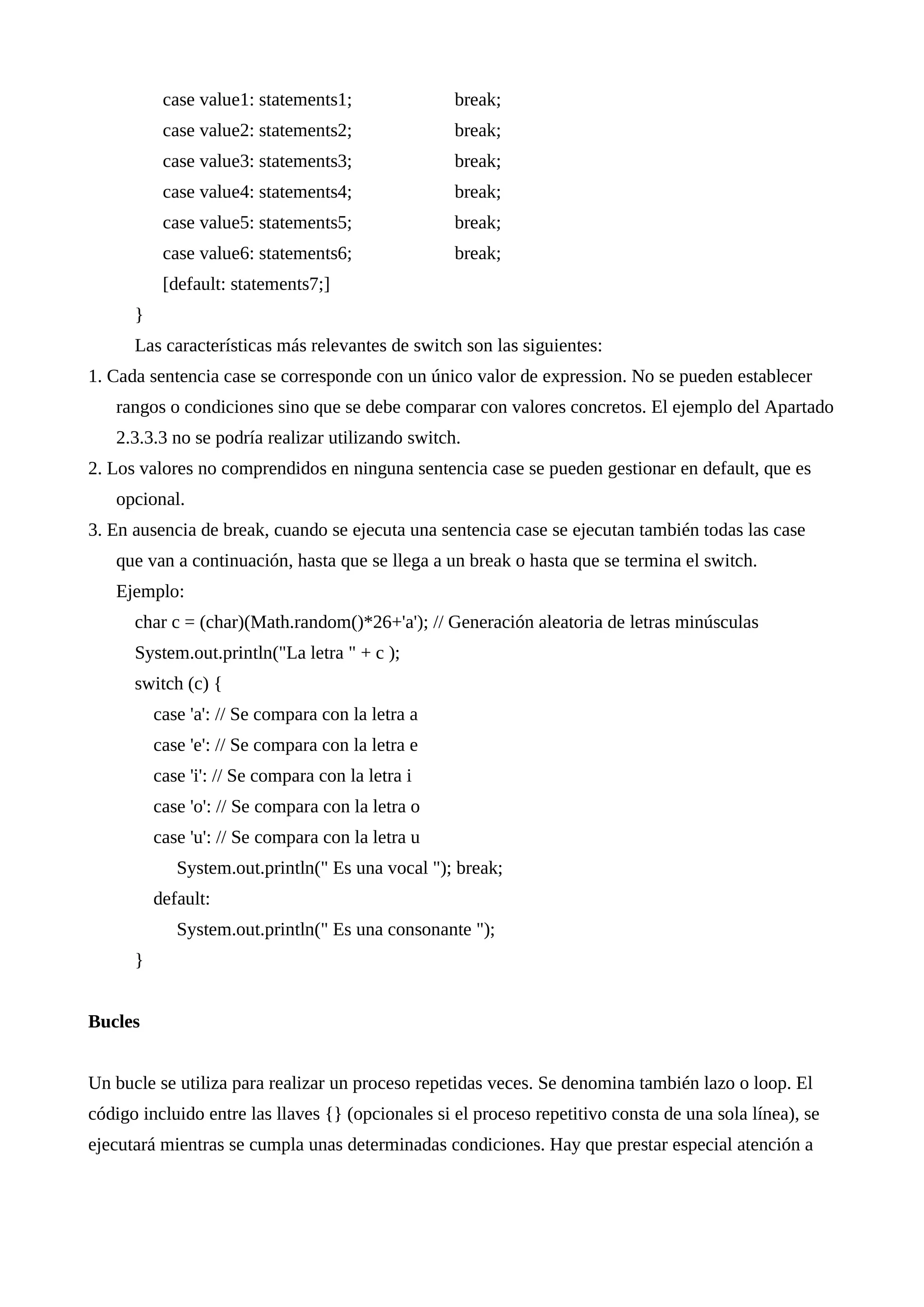 case value1: statements1; break;
case value2: statements2; break;
case value3: statements3; break;
case value4: statements4; break;
case value5: statements5; break;
case value6: statements6; break;
[default: statements7;]
}
Las características más relevantes de switch son las siguientes:
1. Cada sentencia case se corresponde con un único valor de expression. No se pueden establecer
rangos o condiciones sino que se debe comparar con valores concretos. El ejemplo del Apartado
2.3.3.3 no se podría realizar utilizando switch.
2. Los valores no comprendidos en ninguna sentencia case se pueden gestionar en default, que es
opcional.
3. En ausencia de break, cuando se ejecuta una sentencia case se ejecutan también todas las case
que van a continuación, hasta que se llega a un break o hasta que se termina el switch.
Ejemplo:
char c = (char)(Math.random()*26+'a'); // Generación aleatoria de letras minúsculas
System.out.println("La letra " + c );
switch (c) {
case 'a': // Se compara con la letra a
case 'e': // Se compara con la letra e
case 'i': // Se compara con la letra i
case 'o': // Se compara con la letra o
case 'u': // Se compara con la letra u
System.out.println(" Es una vocal "); break;
default:
System.out.println(" Es una consonante ");
}
Bucles
Un bucle se utiliza para realizar un proceso repetidas veces. Se denomina también lazo o loop. El
código incluido entre las llaves {} (opcionales si el proceso repetitivo consta de una sola línea), se
ejecutará mientras se cumpla unas determinadas condiciones. Hay que prestar especial atención a
 