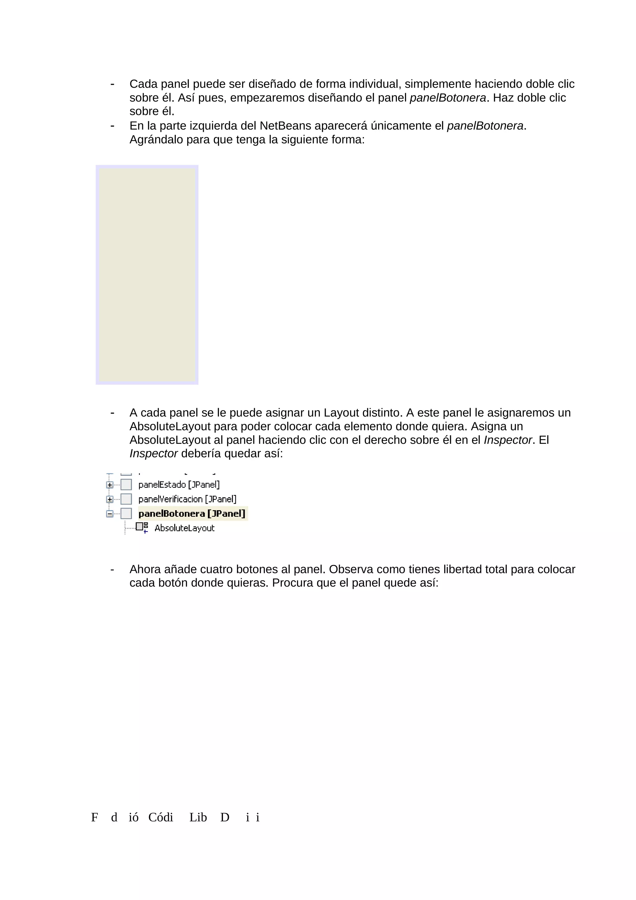 - Cada panel puede ser diseñado de forma individual, simplemente haciendo doble clic
sobre él. Así pues, empezaremos diseñando el panel panelBotonera. Haz doble clic
sobre él.
- En la parte izquierda del NetBeans aparecerá únicamente el panelBotonera.
Agrándalo para que tenga la siguiente forma:
- A cada panel se le puede asignar un Layout distinto. A este panel le asignaremos un
AbsoluteLayout para poder colocar cada elemento donde quiera. Asigna un
AbsoluteLayout al panel haciendo clic con el derecho sobre él en el Inspector. El
Inspector debería quedar así:
- Ahora añade cuatro botones al panel. Observa como tienes libertad total para colocar
cada botón donde quieras. Procura que el panel quede así:
F d ió Códi Lib D i i
 