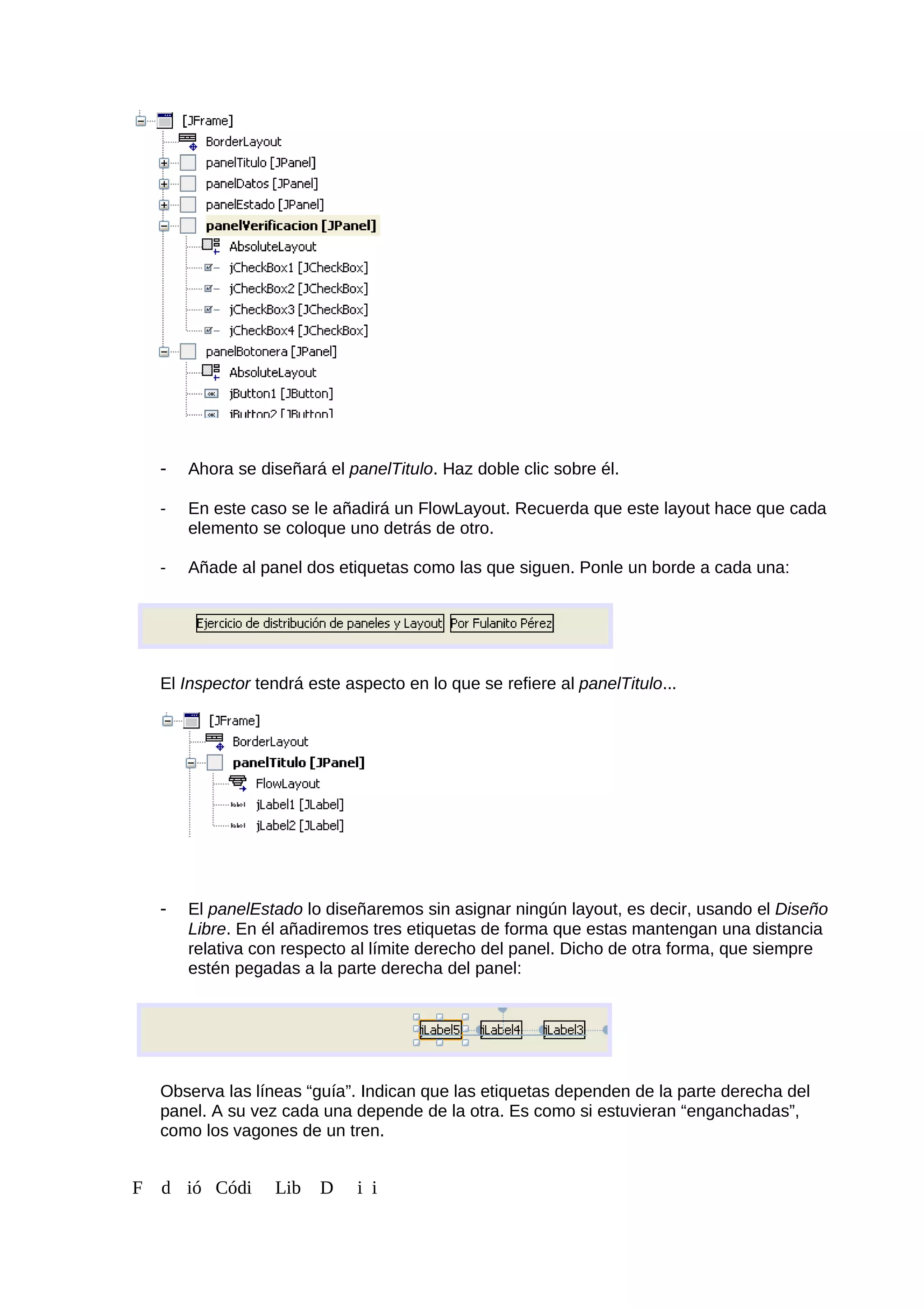 - Ahora se diseñará el panelTitulo. Haz doble clic sobre él.
- En este caso se le añadirá un FlowLayout. Recuerda que este layout hace que cada
elemento se coloque uno detrás de otro.
- Añade al panel dos etiquetas como las que siguen. Ponle un borde a cada una:
El Inspector tendrá este aspecto en lo que se refiere al panelTitulo...
- El panelEstado lo diseñaremos sin asignar ningún layout, es decir, usando el Diseño
Libre. En él añadiremos tres etiquetas de forma que estas mantengan una distancia
relativa con respecto al límite derecho del panel. Dicho de otra forma, que siempre
estén pegadas a la parte derecha del panel:
Observa las líneas “guía”. Indican que las etiquetas dependen de la parte derecha del
panel. A su vez cada una depende de la otra. Es como si estuvieran “enganchadas”,
como los vagones de un tren.
F d ió Códi Lib D i i
 