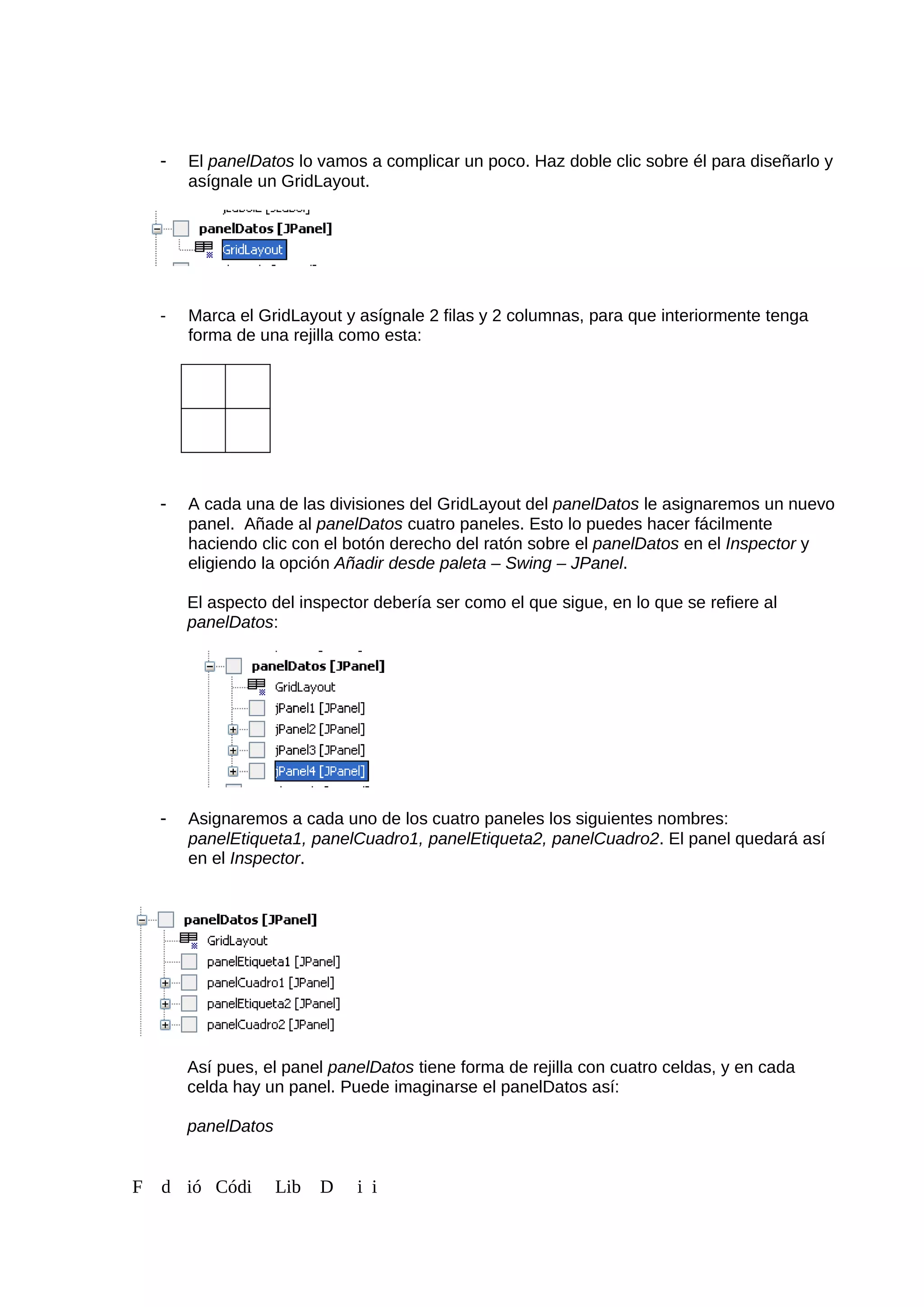 - El panelDatos lo vamos a complicar un poco. Haz doble clic sobre él para diseñarlo y
asígnale un GridLayout.
- Marca el GridLayout y asígnale 2 filas y 2 columnas, para que interiormente tenga
forma de una rejilla como esta:
- A cada una de las divisiones del GridLayout del panelDatos le asignaremos un nuevo
panel. Añade al panelDatos cuatro paneles. Esto lo puedes hacer fácilmente
haciendo clic con el botón derecho del ratón sobre el panelDatos en el Inspector y
eligiendo la opción Añadir desde paleta – Swing – JPanel.
El aspecto del inspector debería ser como el que sigue, en lo que se refiere al
panelDatos:
- Asignaremos a cada uno de los cuatro paneles los siguientes nombres:
panelEtiqueta1, panelCuadro1, panelEtiqueta2, panelCuadro2. El panel quedará así
en el Inspector.
Así pues, el panel panelDatos tiene forma de rejilla con cuatro celdas, y en cada
celda hay un panel. Puede imaginarse el panelDatos así:
panelDatos
F d ió Códi Lib D i i
 