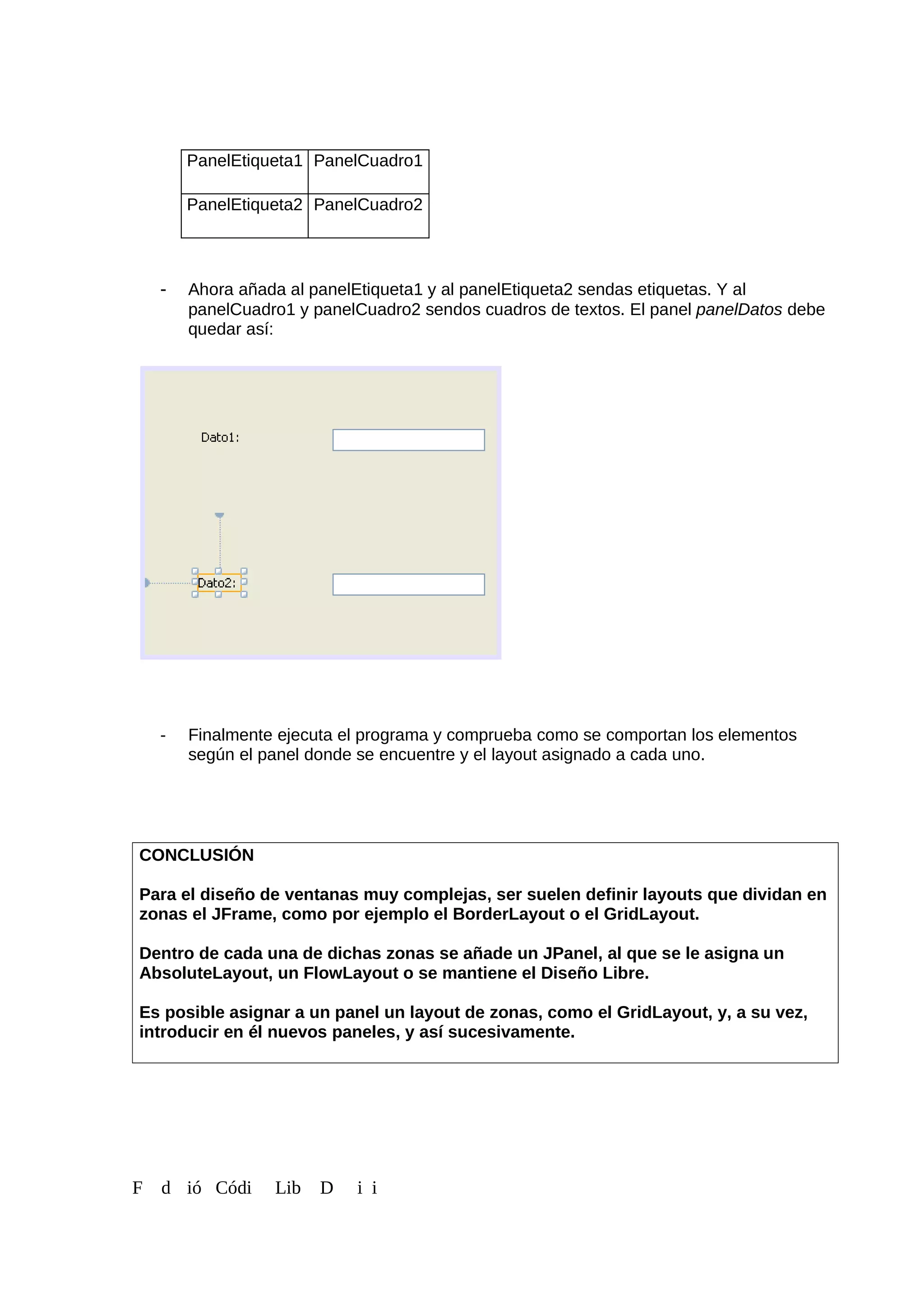 PanelEtiqueta1 PanelCuadro1
PanelEtiqueta2 PanelCuadro2
- Ahora añada al panelEtiqueta1 y al panelEtiqueta2 sendas etiquetas. Y al
panelCuadro1 y panelCuadro2 sendos cuadros de textos. El panel panelDatos debe
quedar así:
- Finalmente ejecuta el programa y comprueba como se comportan los elementos
según el panel donde se encuentre y el layout asignado a cada uno.
CONCLUSIÓN
Para el diseño de ventanas muy complejas, ser suelen definir layouts que dividan en
zonas el JFrame, como por ejemplo el BorderLayout o el GridLayout.
Dentro de cada una de dichas zonas se añade un JPanel, al que se le asigna un
AbsoluteLayout, un FlowLayout o se mantiene el Diseño Libre.
Es posible asignar a un panel un layout de zonas, como el GridLayout, y, a su vez,
introducir en él nuevos paneles, y así sucesivamente.
F d ió Códi Lib D i i
 