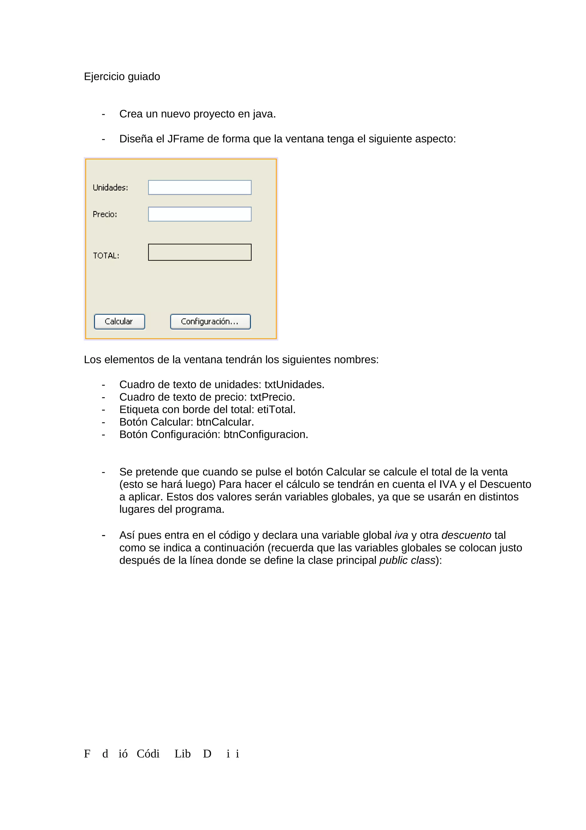 Ejercicio guiado
- Crea un nuevo proyecto en java.
- Diseña el JFrame de forma que la ventana tenga el siguiente aspecto:
Los elementos de la ventana tendrán los siguientes nombres:
- Cuadro de texto de unidades: txtUnidades.
- Cuadro de texto de precio: txtPrecio.
- Etiqueta con borde del total: etiTotal.
- Botón Calcular: btnCalcular.
- Botón Configuración: btnConfiguracion.
- Se pretende que cuando se pulse el botón Calcular se calcule el total de la venta
(esto se hará luego) Para hacer el cálculo se tendrán en cuenta el IVA y el Descuento
a aplicar. Estos dos valores serán variables globales, ya que se usarán en distintos
lugares del programa.
- Así pues entra en el código y declara una variable global iva y otra descuento tal
como se indica a continuación (recuerda que las variables globales se colocan justo
después de la línea donde se define la clase principal public class):
F d ió Códi Lib D i i
 