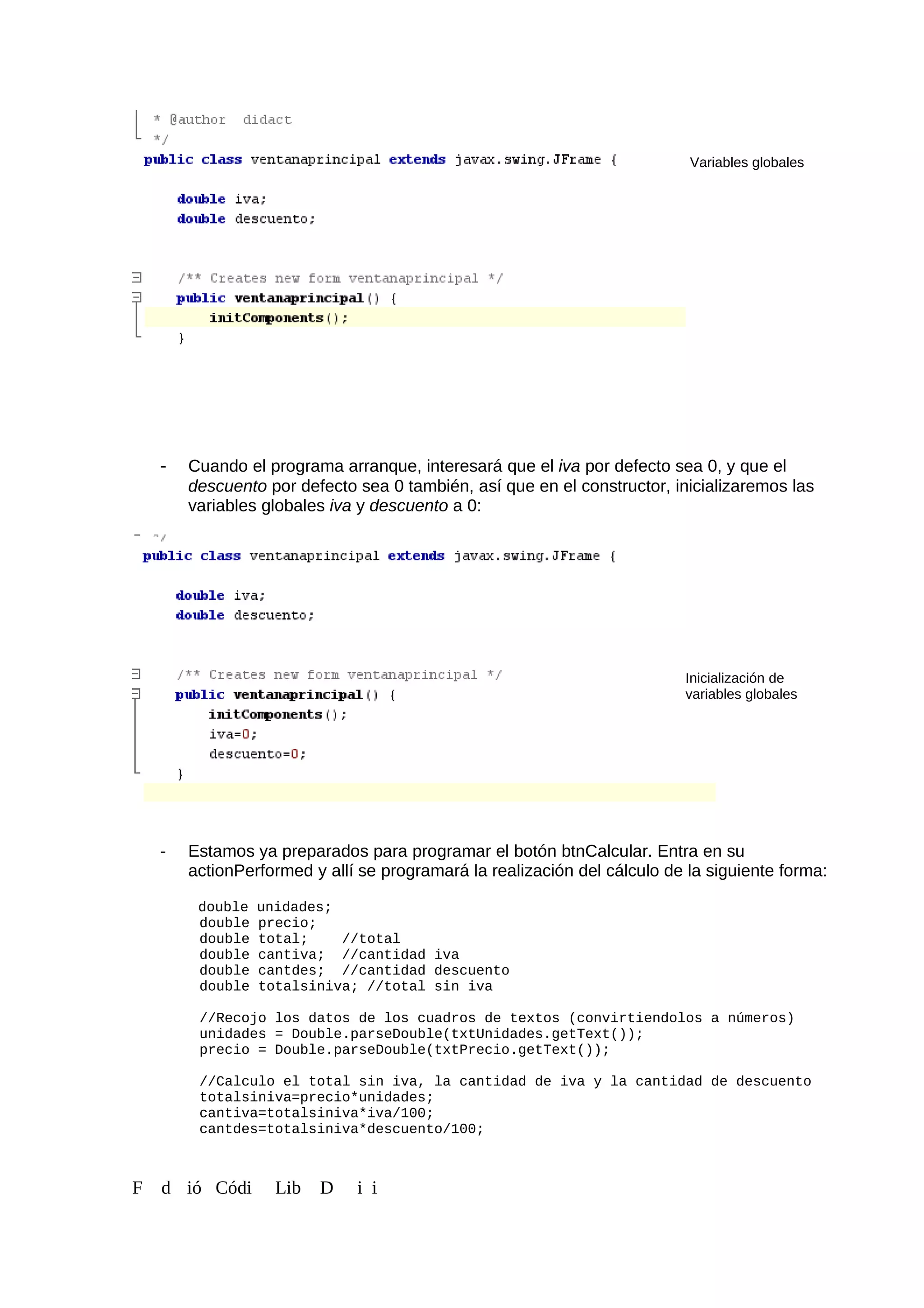 - Cuando el programa arranque, interesará que el iva por defecto sea 0, y que el
descuento por defecto sea 0 también, así que en el constructor, inicializaremos las
variables globales iva y descuento a 0:
- Estamos ya preparados para programar el botón btnCalcular. Entra en su
actionPerformed y allí se programará la realización del cálculo de la siguiente forma:
double unidades;
double precio;
double total; //total
double cantiva; //cantidad iva
double cantdes; //cantidad descuento
double totalsiniva; //total sin iva
//Recojo los datos de los cuadros de textos (convirtiendolos a números)
unidades = Double.parseDouble(txtUnidades.getText());
precio = Double.parseDouble(txtPrecio.getText());
//Calculo el total sin iva, la cantidad de iva y la cantidad de descuento
totalsiniva=precio*unidades;
cantiva=totalsiniva*iva/100;
cantdes=totalsiniva*descuento/100;
F d ió Códi Lib D i i
Variables globales
Inicialización de
variables globales
 