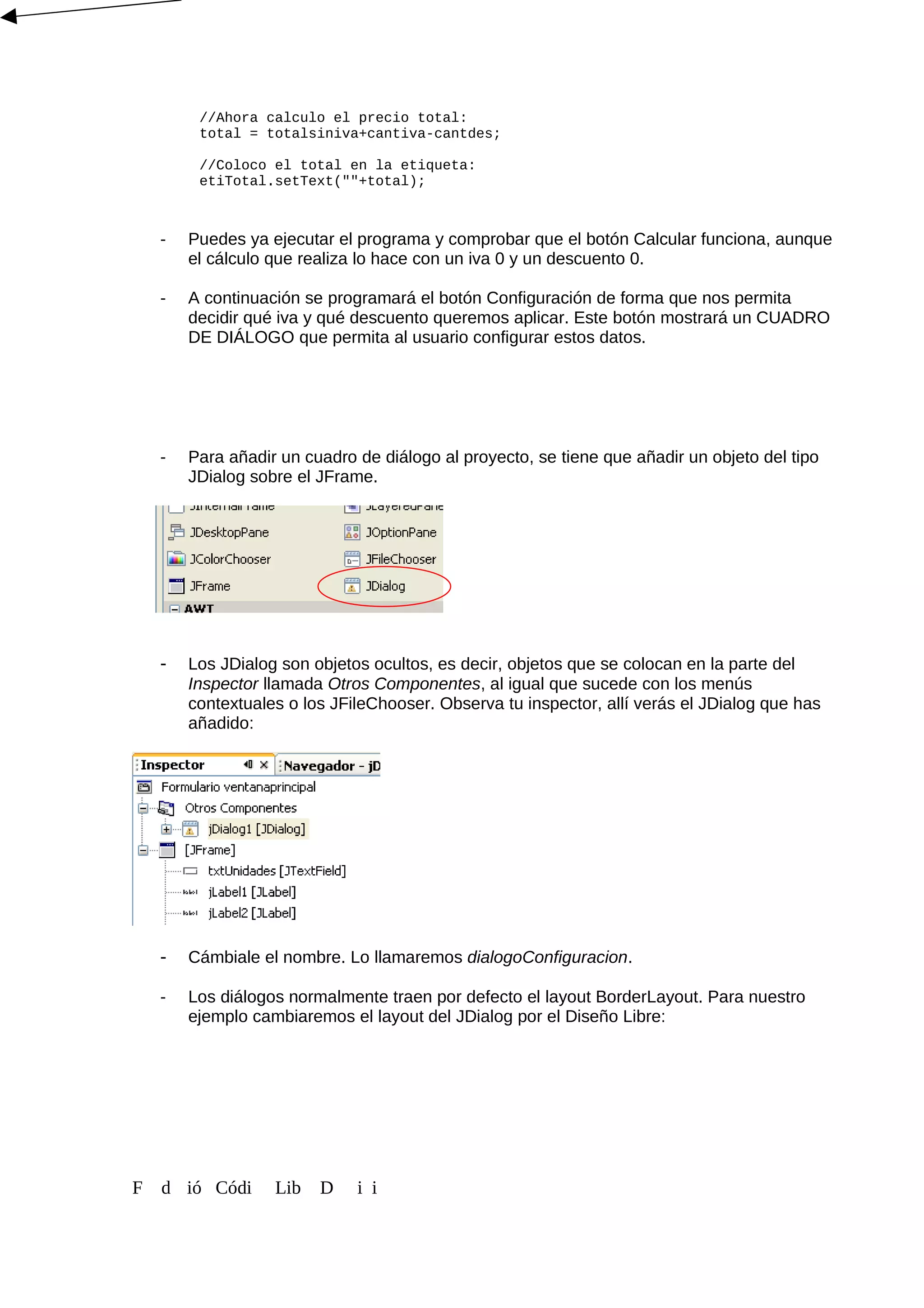 //Ahora calculo el precio total:
total = totalsiniva+cantiva-cantdes;
//Coloco el total en la etiqueta:
etiTotal.setText(""+total);
- Puedes ya ejecutar el programa y comprobar que el botón Calcular funciona, aunque
el cálculo que realiza lo hace con un iva 0 y un descuento 0.
- A continuación se programará el botón Configuración de forma que nos permita
decidir qué iva y qué descuento queremos aplicar. Este botón mostrará un CUADRO
DE DIÁLOGO que permita al usuario configurar estos datos.
- Para añadir un cuadro de diálogo al proyecto, se tiene que añadir un objeto del tipo
JDialog sobre el JFrame.
- Los JDialog son objetos ocultos, es decir, objetos que se colocan en la parte del
Inspector llamada Otros Componentes, al igual que sucede con los menús
contextuales o los JFileChooser. Observa tu inspector, allí verás el JDialog que has
añadido:
- Cámbiale el nombre. Lo llamaremos dialogoConfiguracion.
- Los diálogos normalmente traen por defecto el layout BorderLayout. Para nuestro
ejemplo cambiaremos el layout del JDialog por el Diseño Libre:
F d ió Códi Lib D i i
 