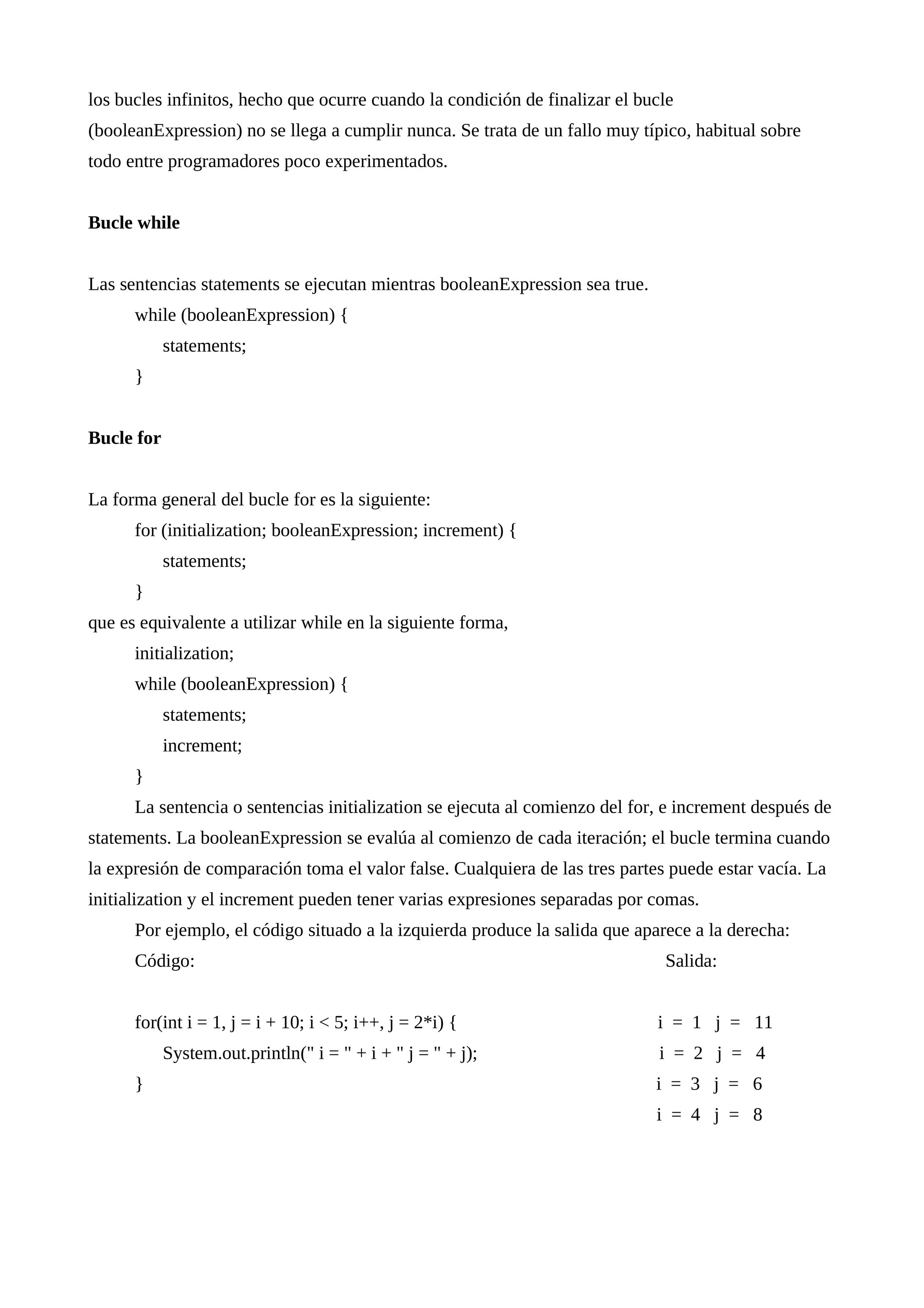 los bucles infinitos, hecho que ocurre cuando la condición de finalizar el bucle
(booleanExpression) no se llega a cumplir nunca. Se trata de un fallo muy típico, habitual sobre
todo entre programadores poco experimentados.
Bucle while
Las sentencias statements se ejecutan mientras booleanExpression sea true.
while (booleanExpression) {
statements;
}
Bucle for
La forma general del bucle for es la siguiente:
for (initialization; booleanExpression; increment) {
statements;
}
que es equivalente a utilizar while en la siguiente forma,
initialization;
while (booleanExpression) {
statements;
increment;
}
La sentencia o sentencias initialization se ejecuta al comienzo del for, e increment después de
statements. La booleanExpression se evalúa al comienzo de cada iteración; el bucle termina cuando
la expresión de comparación toma el valor false. Cualquiera de las tres partes puede estar vacía. La
initialization y el increment pueden tener varias expresiones separadas por comas.
Por ejemplo, el código situado a la izquierda produce la salida que aparece a la derecha:
Código: Salida:
for(int i = 1, j = i + 10; i < 5; i++, j = 2*i) { i = 1 j = 11
System.out.println(" i = " + i + " j = " + j); i = 2 j = 4
} i = 3 j = 6
i = 4 j = 8
 