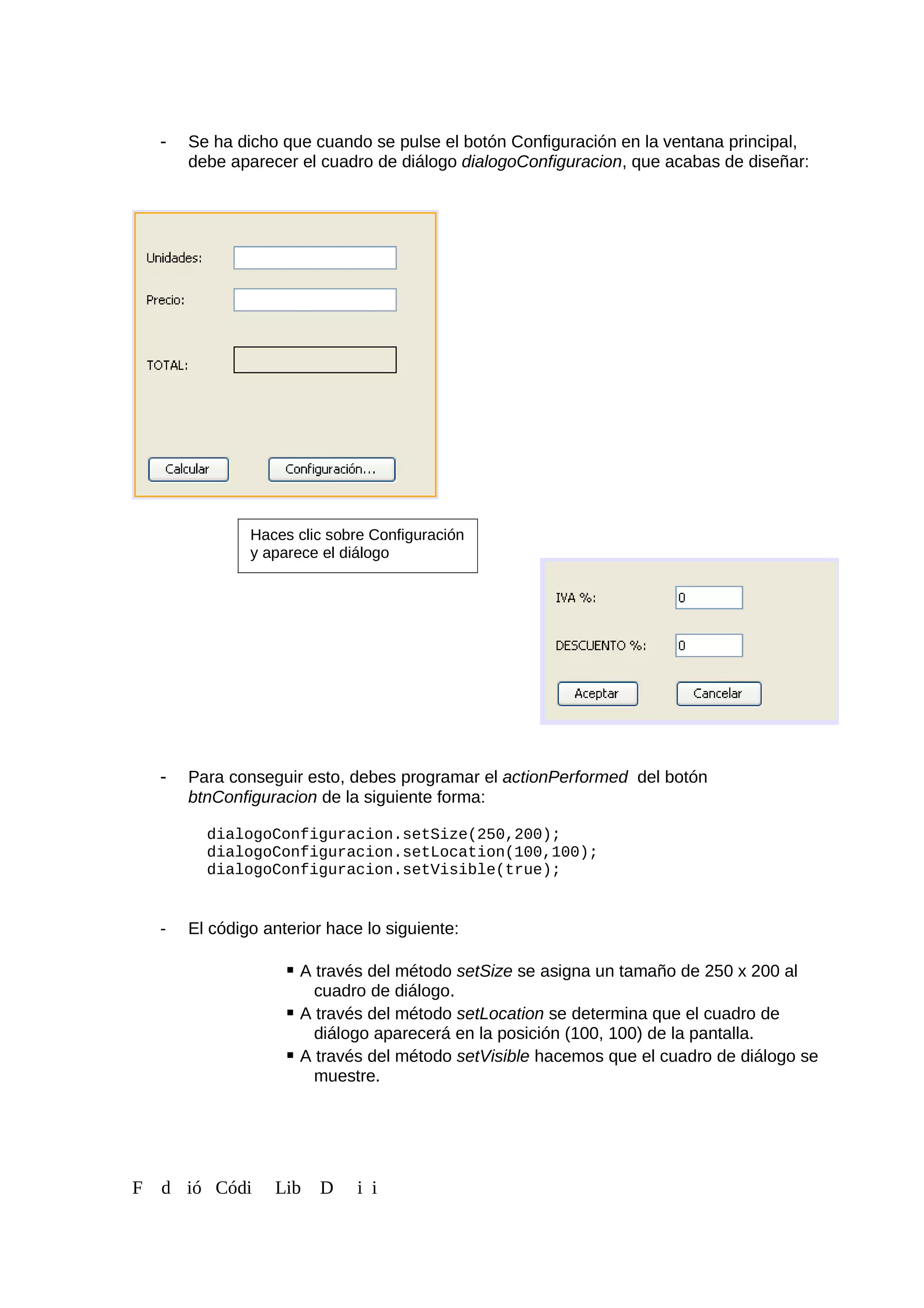 - Se ha dicho que cuando se pulse el botón Configuración en la ventana principal,
debe aparecer el cuadro de diálogo dialogoConfiguracion, que acabas de diseñar:
- Para conseguir esto, debes programar el actionPerformed del botón
btnConfiguracion de la siguiente forma:
dialogoConfiguracion.setSize(250,200);
dialogoConfiguracion.setLocation(100,100);
dialogoConfiguracion.setVisible(true);
- El código anterior hace lo siguiente:
 A través del método setSize se asigna un tamaño de 250 x 200 al
cuadro de diálogo.
 A través del método setLocation se determina que el cuadro de
diálogo aparecerá en la posición (100, 100) de la pantalla.
 A través del método setVisible hacemos que el cuadro de diálogo se
muestre.
F d ió Códi Lib D i i
Haces clic sobre Configuración
y aparece el diálogo
 