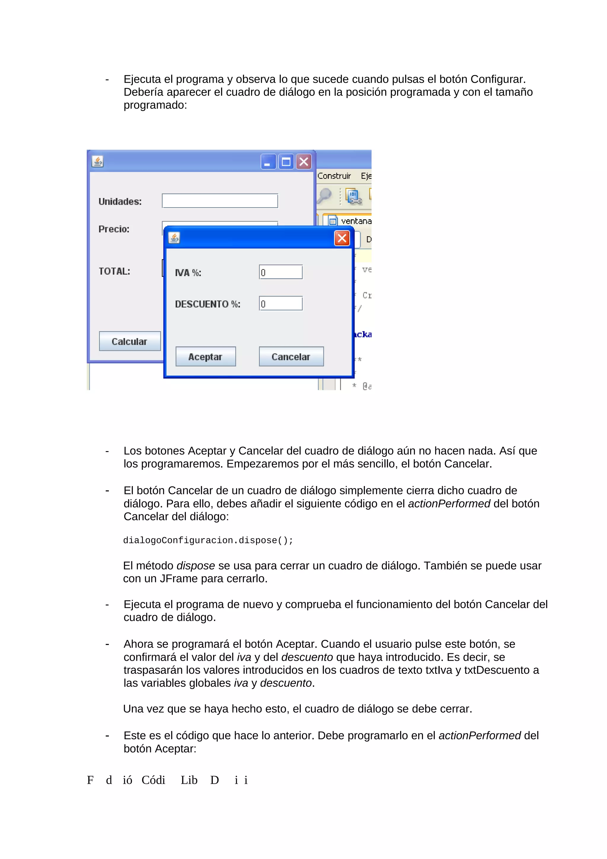 - Ejecuta el programa y observa lo que sucede cuando pulsas el botón Configurar.
Debería aparecer el cuadro de diálogo en la posición programada y con el tamaño
programado:
- Los botones Aceptar y Cancelar del cuadro de diálogo aún no hacen nada. Así que
los programaremos. Empezaremos por el más sencillo, el botón Cancelar.
- El botón Cancelar de un cuadro de diálogo simplemente cierra dicho cuadro de
diálogo. Para ello, debes añadir el siguiente código en el actionPerformed del botón
Cancelar del diálogo:
dialogoConfiguracion.dispose();
El método dispose se usa para cerrar un cuadro de diálogo. También se puede usar
con un JFrame para cerrarlo.
- Ejecuta el programa de nuevo y comprueba el funcionamiento del botón Cancelar del
cuadro de diálogo.
- Ahora se programará el botón Aceptar. Cuando el usuario pulse este botón, se
confirmará el valor del iva y del descuento que haya introducido. Es decir, se
traspasarán los valores introducidos en los cuadros de texto txtIva y txtDescuento a
las variables globales iva y descuento.
Una vez que se haya hecho esto, el cuadro de diálogo se debe cerrar.
- Este es el código que hace lo anterior. Debe programarlo en el actionPerformed del
botón Aceptar:
F d ió Códi Lib D i i
 