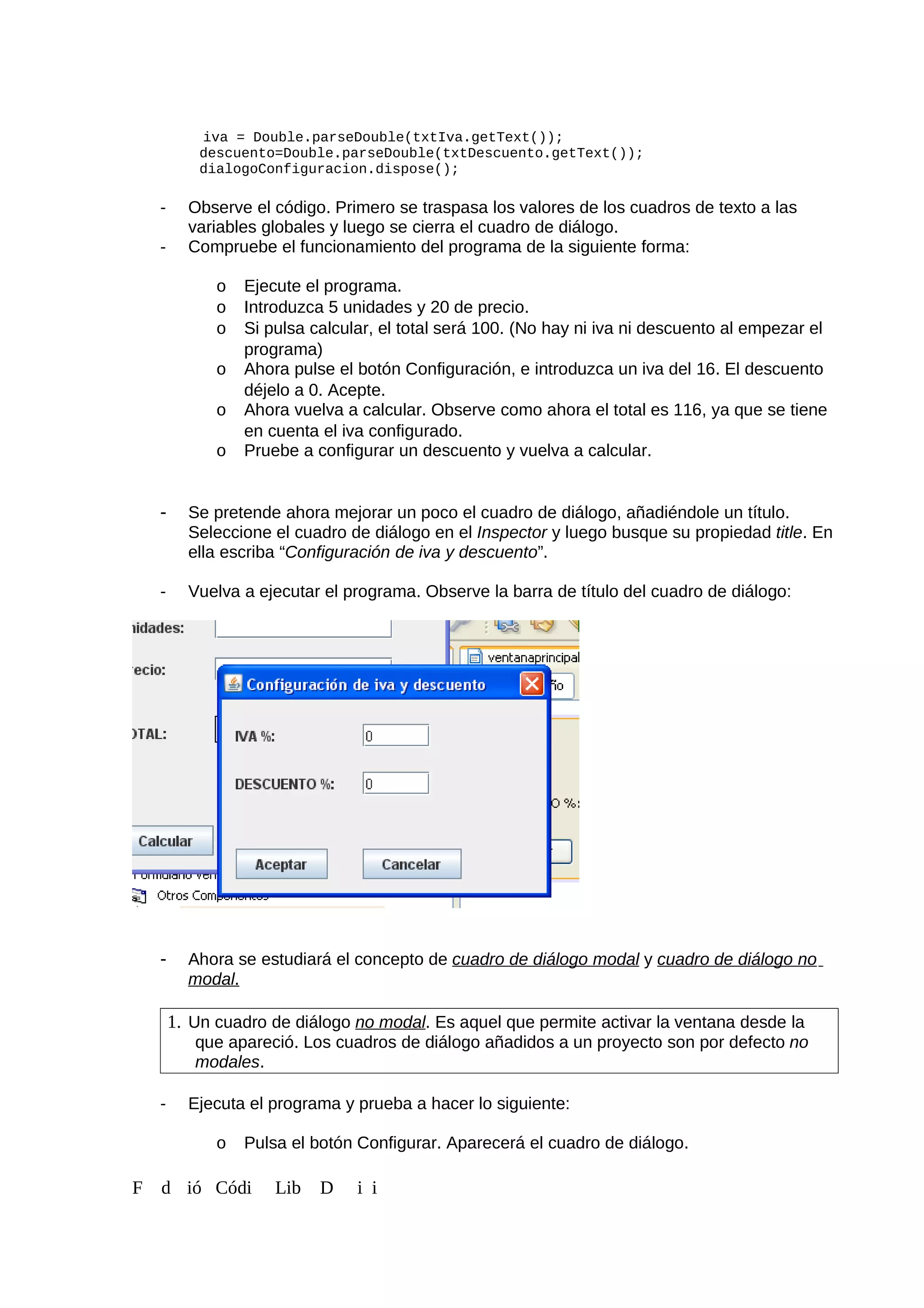 iva = Double.parseDouble(txtIva.getText());
descuento=Double.parseDouble(txtDescuento.getText());
dialogoConfiguracion.dispose();
- Observe el código. Primero se traspasa los valores de los cuadros de texto a las
variables globales y luego se cierra el cuadro de diálogo.
- Compruebe el funcionamiento del programa de la siguiente forma:
o Ejecute el programa.
o Introduzca 5 unidades y 20 de precio.
o Si pulsa calcular, el total será 100. (No hay ni iva ni descuento al empezar el
programa)
o Ahora pulse el botón Configuración, e introduzca un iva del 16. El descuento
déjelo a 0. Acepte.
o Ahora vuelva a calcular. Observe como ahora el total es 116, ya que se tiene
en cuenta el iva configurado.
o Pruebe a configurar un descuento y vuelva a calcular.
- Se pretende ahora mejorar un poco el cuadro de diálogo, añadiéndole un título.
Seleccione el cuadro de diálogo en el Inspector y luego busque su propiedad title. En
ella escriba “Configuración de iva y descuento”.
- Vuelva a ejecutar el programa. Observe la barra de título del cuadro de diálogo:
- Ahora se estudiará el concepto de cuadro de diálogo modal y cuadro de diálogo no
modal.
1. Un cuadro de diálogo no modal. Es aquel que permite activar la ventana desde la
que apareció. Los cuadros de diálogo añadidos a un proyecto son por defecto no
modales.
- Ejecuta el programa y prueba a hacer lo siguiente:
o Pulsa el botón Configurar. Aparecerá el cuadro de diálogo.
F d ió Códi Lib D i i
 