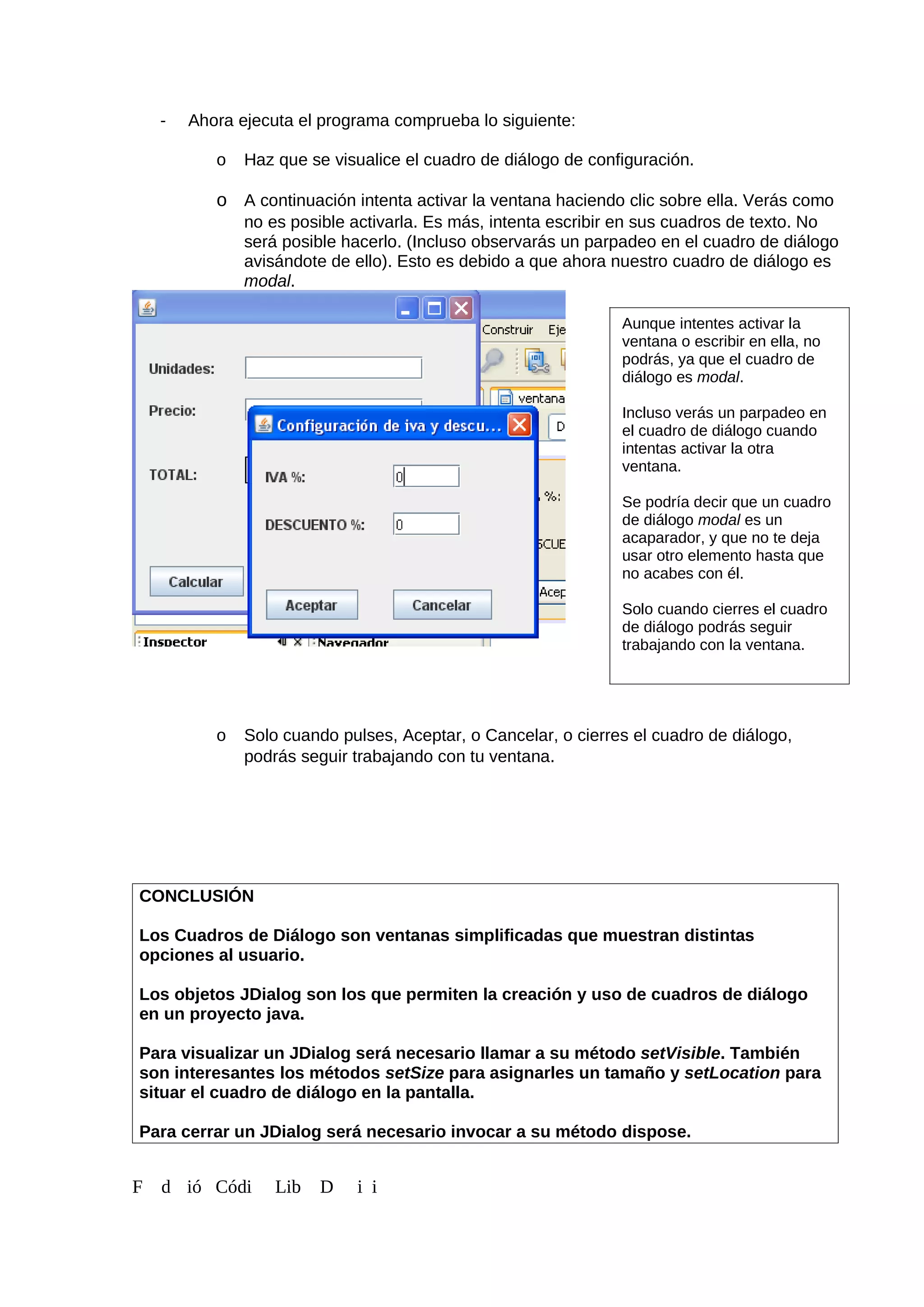 - Ahora ejecuta el programa comprueba lo siguiente:
o Haz que se visualice el cuadro de diálogo de configuración.
o A continuación intenta activar la ventana haciendo clic sobre ella. Verás como
no es posible activarla. Es más, intenta escribir en sus cuadros de texto. No
será posible hacerlo. (Incluso observarás un parpadeo en el cuadro de diálogo
avisándote de ello). Esto es debido a que ahora nuestro cuadro de diálogo es
modal.
o Solo cuando pulses, Aceptar, o Cancelar, o cierres el cuadro de diálogo,
podrás seguir trabajando con tu ventana.
CONCLUSIÓN
Los Cuadros de Diálogo son ventanas simplificadas que muestran distintas
opciones al usuario.
Los objetos JDialog son los que permiten la creación y uso de cuadros de diálogo
en un proyecto java.
Para visualizar un JDialog será necesario llamar a su método setVisible. También
son interesantes los métodos setSize para asignarles un tamaño y setLocation para
situar el cuadro de diálogo en la pantalla.
Para cerrar un JDialog será necesario invocar a su método dispose.
F d ió Códi Lib D i i
Aunque intentes activar la
ventana o escribir en ella, no
podrás, ya que el cuadro de
diálogo es modal.
Incluso verás un parpadeo en
el cuadro de diálogo cuando
intentas activar la otra
ventana.
Se podría decir que un cuadro
de diálogo modal es un
acaparador, y que no te deja
usar otro elemento hasta que
no acabes con él.
Solo cuando cierres el cuadro
de diálogo podrás seguir
trabajando con la ventana.
 