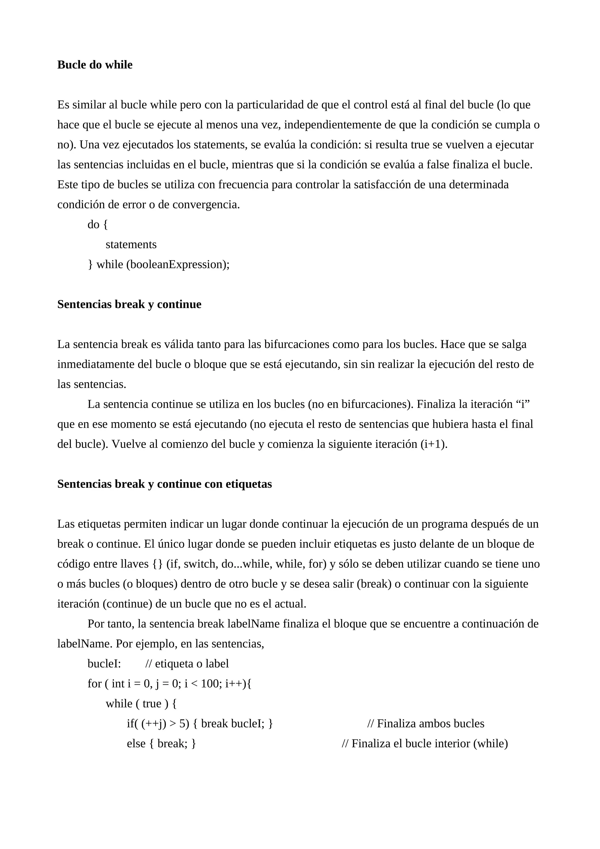 Bucle do while
Es similar al bucle while pero con la particularidad de que el control está al final del bucle (lo que
hace que el bucle se ejecute al menos una vez, independientemente de que la condición se cumpla o
no). Una vez ejecutados los statements, se evalúa la condición: si resulta true se vuelven a ejecutar
las sentencias incluidas en el bucle, mientras que si la condición se evalúa a false finaliza el bucle.
Este tipo de bucles se utiliza con frecuencia para controlar la satisfacción de una determinada
condición de error o de convergencia.
do {
statements
} while (booleanExpression);
Sentencias break y continue
La sentencia break es válida tanto para las bifurcaciones como para los bucles. Hace que se salga
inmediatamente del bucle o bloque que se está ejecutando, sin sin realizar la ejecución del resto de
las sentencias.
La sentencia continue se utiliza en los bucles (no en bifurcaciones). Finaliza la iteración “i”
que en ese momento se está ejecutando (no ejecuta el resto de sentencias que hubiera hasta el final
del bucle). Vuelve al comienzo del bucle y comienza la siguiente iteración (i+1).
Sentencias break y continue con etiquetas
Las etiquetas permiten indicar un lugar donde continuar la ejecución de un programa después de un
break o continue. El único lugar donde se pueden incluir etiquetas es justo delante de un bloque de
código entre llaves {} (if, switch, do...while, while, for) y sólo se deben utilizar cuando se tiene uno
o más bucles (o bloques) dentro de otro bucle y se desea salir (break) o continuar con la siguiente
iteración (continue) de un bucle que no es el actual.
Por tanto, la sentencia break labelName finaliza el bloque que se encuentre a continuación de
labelName. Por ejemplo, en las sentencias,
bucleI: // etiqueta o label
for ( int i = 0, j = 0; i < 100; i++){
while ( true ) {
if( (++j) > 5) { break bucleI; } // Finaliza ambos bucles
else { break; } // Finaliza el bucle interior (while)
 