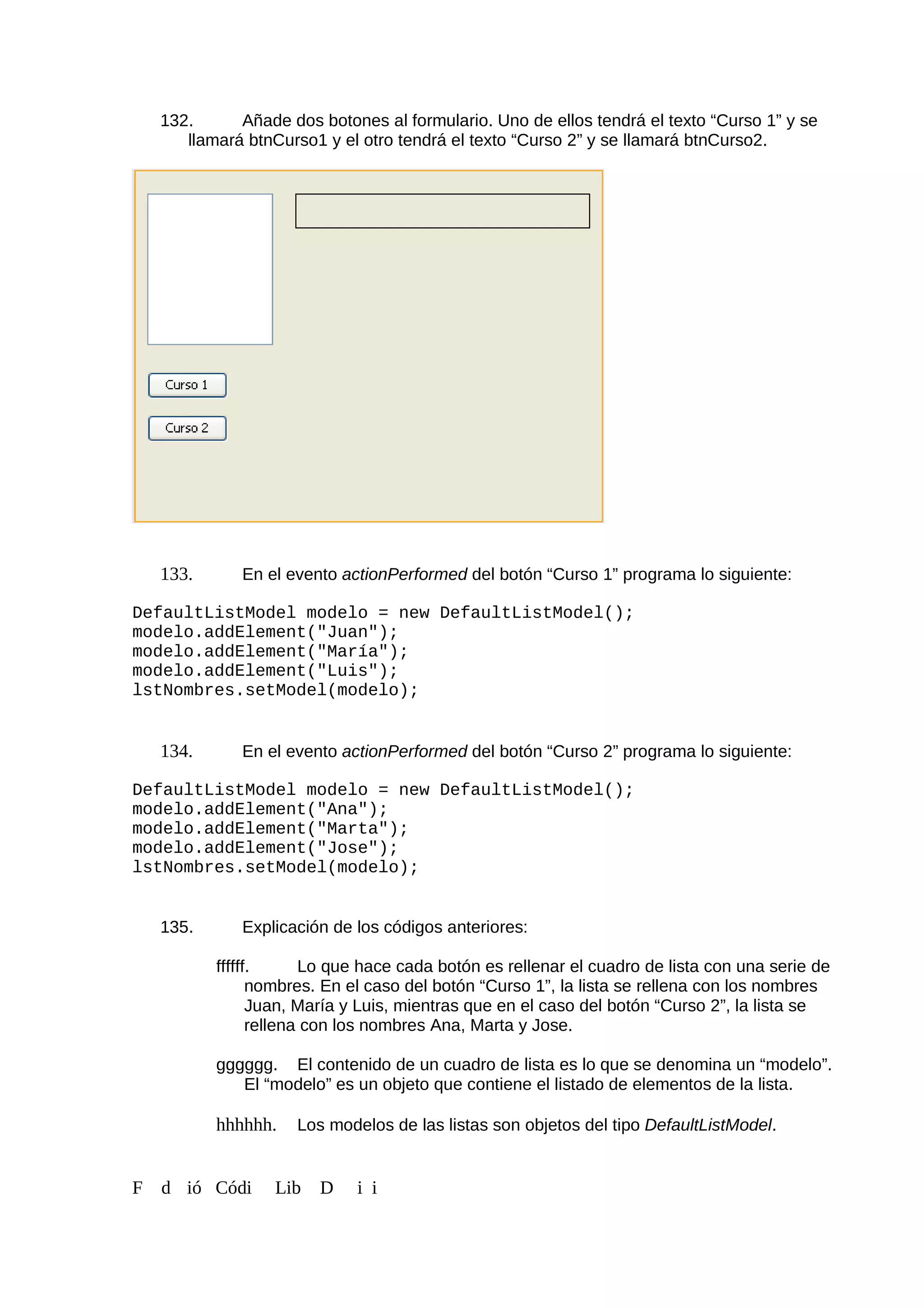 132. Añade dos botones al formulario. Uno de ellos tendrá el texto “Curso 1” y se
llamará btnCurso1 y el otro tendrá el texto “Curso 2” y se llamará btnCurso2.
133. En el evento actionPerformed del botón “Curso 1” programa lo siguiente:
DefaultListModel modelo = new DefaultListModel();
modelo.addElement("Juan");
modelo.addElement("María");
modelo.addElement("Luis");
lstNombres.setModel(modelo);
134. En el evento actionPerformed del botón “Curso 2” programa lo siguiente:
DefaultListModel modelo = new DefaultListModel();
modelo.addElement("Ana");
modelo.addElement("Marta");
modelo.addElement("Jose");
lstNombres.setModel(modelo);
135. Explicación de los códigos anteriores:
ffffff. Lo que hace cada botón es rellenar el cuadro de lista con una serie de
nombres. En el caso del botón “Curso 1”, la lista se rellena con los nombres
Juan, María y Luis, mientras que en el caso del botón “Curso 2”, la lista se
rellena con los nombres Ana, Marta y Jose.
gggggg. El contenido de un cuadro de lista es lo que se denomina un “modelo”.
El “modelo” es un objeto que contiene el listado de elementos de la lista.
hhhhhh. Los modelos de las listas son objetos del tipo DefaultListModel.
F d ió Códi Lib D i i
 