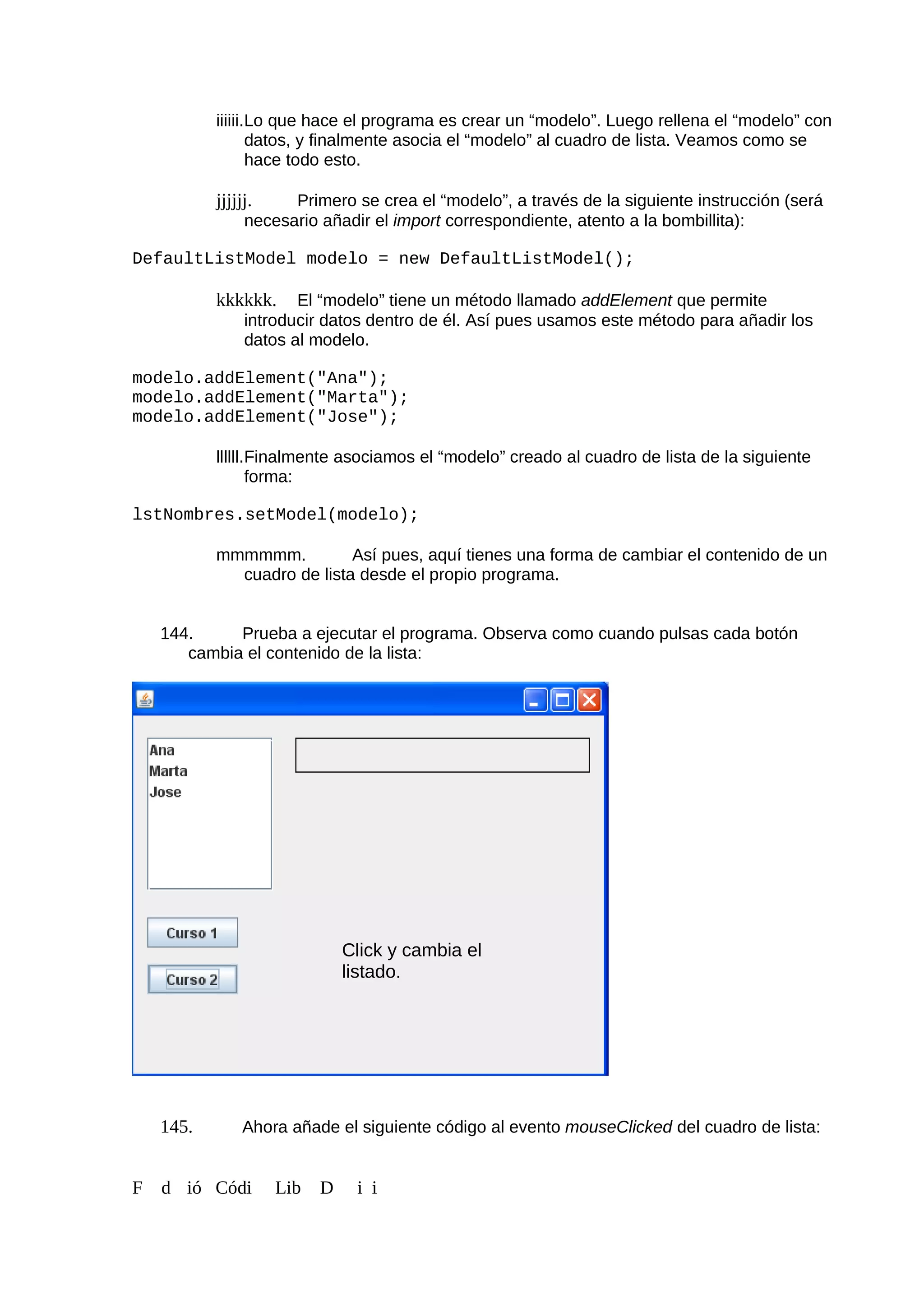 iiiiii.Lo que hace el programa es crear un “modelo”. Luego rellena el “modelo” con
datos, y finalmente asocia el “modelo” al cuadro de lista. Veamos como se
hace todo esto.
jjjjjj. Primero se crea el “modelo”, a través de la siguiente instrucción (será
necesario añadir el import correspondiente, atento a la bombillita):
DefaultListModel modelo = new DefaultListModel();
kkkkkk. El “modelo” tiene un método llamado addElement que permite
introducir datos dentro de él. Así pues usamos este método para añadir los
datos al modelo.
modelo.addElement("Ana");
modelo.addElement("Marta");
modelo.addElement("Jose");
llllll.Finalmente asociamos el “modelo” creado al cuadro de lista de la siguiente
forma:
lstNombres.setModel(modelo);
mmmmmm. Así pues, aquí tienes una forma de cambiar el contenido de un
cuadro de lista desde el propio programa.
144. Prueba a ejecutar el programa. Observa como cuando pulsas cada botón
cambia el contenido de la lista:
145. Ahora añade el siguiente código al evento mouseClicked del cuadro de lista:
F d ió Códi Lib D i i
Click y cambia el
listado.
 