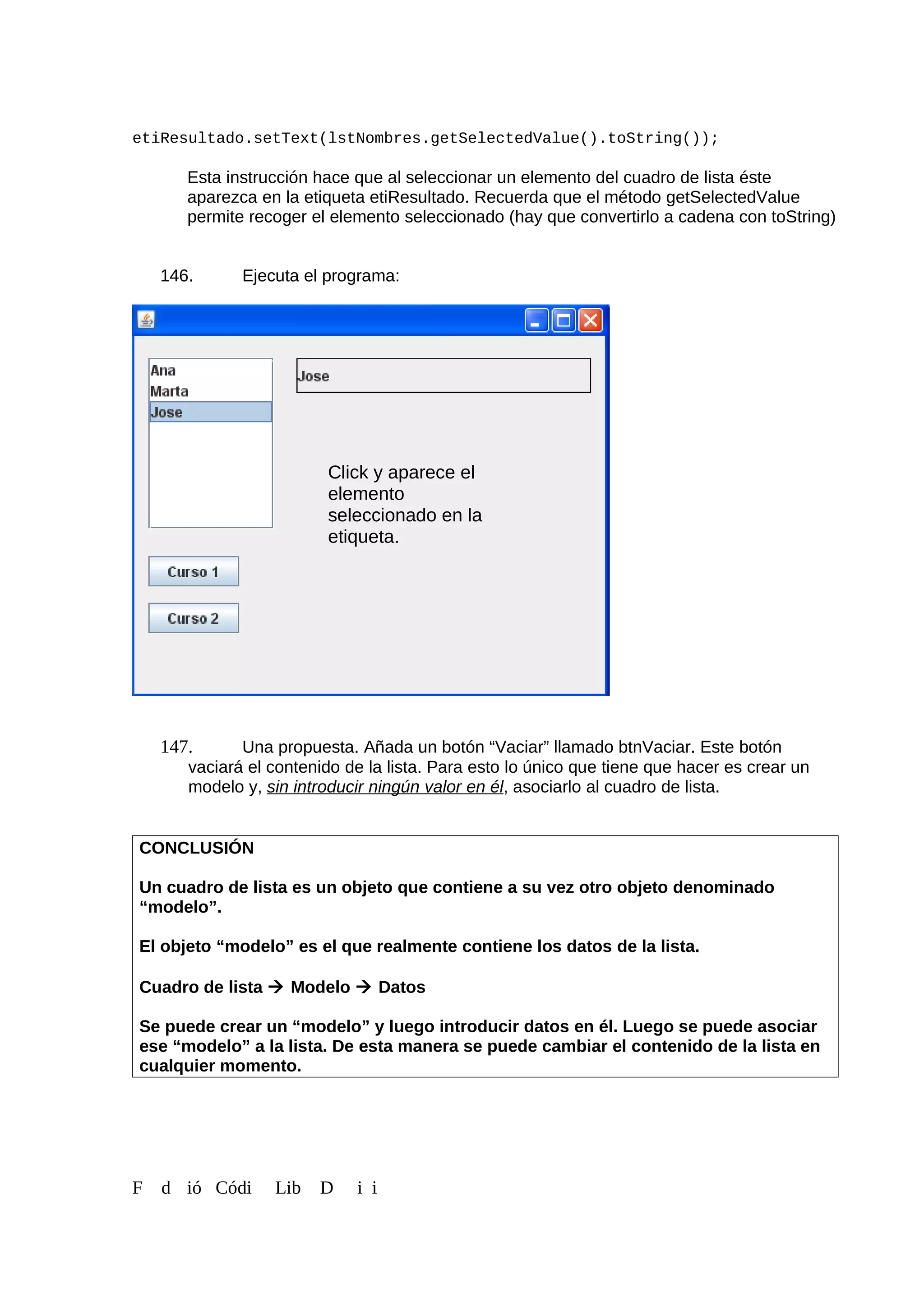etiResultado.setText(lstNombres.getSelectedValue().toString());
Esta instrucción hace que al seleccionar un elemento del cuadro de lista éste
aparezca en la etiqueta etiResultado. Recuerda que el método getSelectedValue
permite recoger el elemento seleccionado (hay que convertirlo a cadena con toString)
146. Ejecuta el programa:
147. Una propuesta. Añada un botón “Vaciar” llamado btnVaciar. Este botón
vaciará el contenido de la lista. Para esto lo único que tiene que hacer es crear un
modelo y, sin introducir ningún valor en él, asociarlo al cuadro de lista.
CONCLUSIÓN
Un cuadro de lista es un objeto que contiene a su vez otro objeto denominado
“modelo”.
El objeto “modelo” es el que realmente contiene los datos de la lista.
Cuadro de lista  Modelo  Datos
Se puede crear un “modelo” y luego introducir datos en él. Luego se puede asociar
ese “modelo” a la lista. De esta manera se puede cambiar el contenido de la lista en
cualquier momento.
F d ió Códi Lib D i i
Click y aparece el
elemento
seleccionado en la
etiqueta.
 
