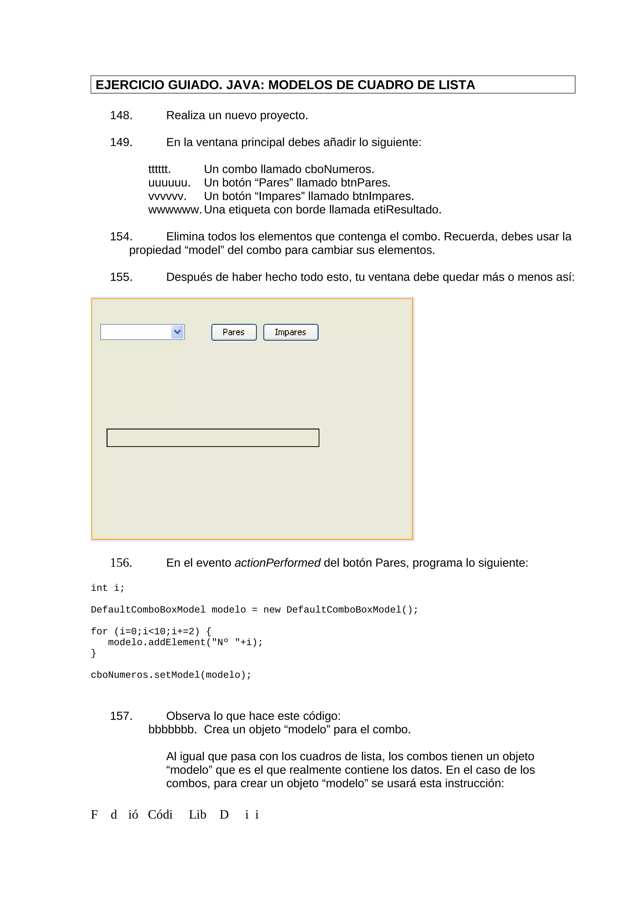 EJERCICIO GUIADO. JAVA: MODELOS DE CUADRO DE LISTA
148. Realiza un nuevo proyecto.
149. En la ventana principal debes añadir lo siguiente:
tttttt. Un combo llamado cboNumeros.
uuuuuu. Un botón “Pares” llamado btnPares.
vvvvvv. Un botón “Impares” llamado btnImpares.
wwwwww. Una etiqueta con borde llamada etiResultado.
154. Elimina todos los elementos que contenga el combo. Recuerda, debes usar la
propiedad “model” del combo para cambiar sus elementos.
155. Después de haber hecho todo esto, tu ventana debe quedar más o menos así:
156. En el evento actionPerformed del botón Pares, programa lo siguiente:
int i;
DefaultComboBoxModel modelo = new DefaultComboBoxModel();
for (i=0;i<10;i+=2) {
modelo.addElement("Nº "+i);
}
cboNumeros.setModel(modelo);
157. Observa lo que hace este código:
bbbbbbb. Crea un objeto “modelo” para el combo.
Al igual que pasa con los cuadros de lista, los combos tienen un objeto
“modelo” que es el que realmente contiene los datos. En el caso de los
combos, para crear un objeto “modelo” se usará esta instrucción:
F d ió Códi Lib D i i
 