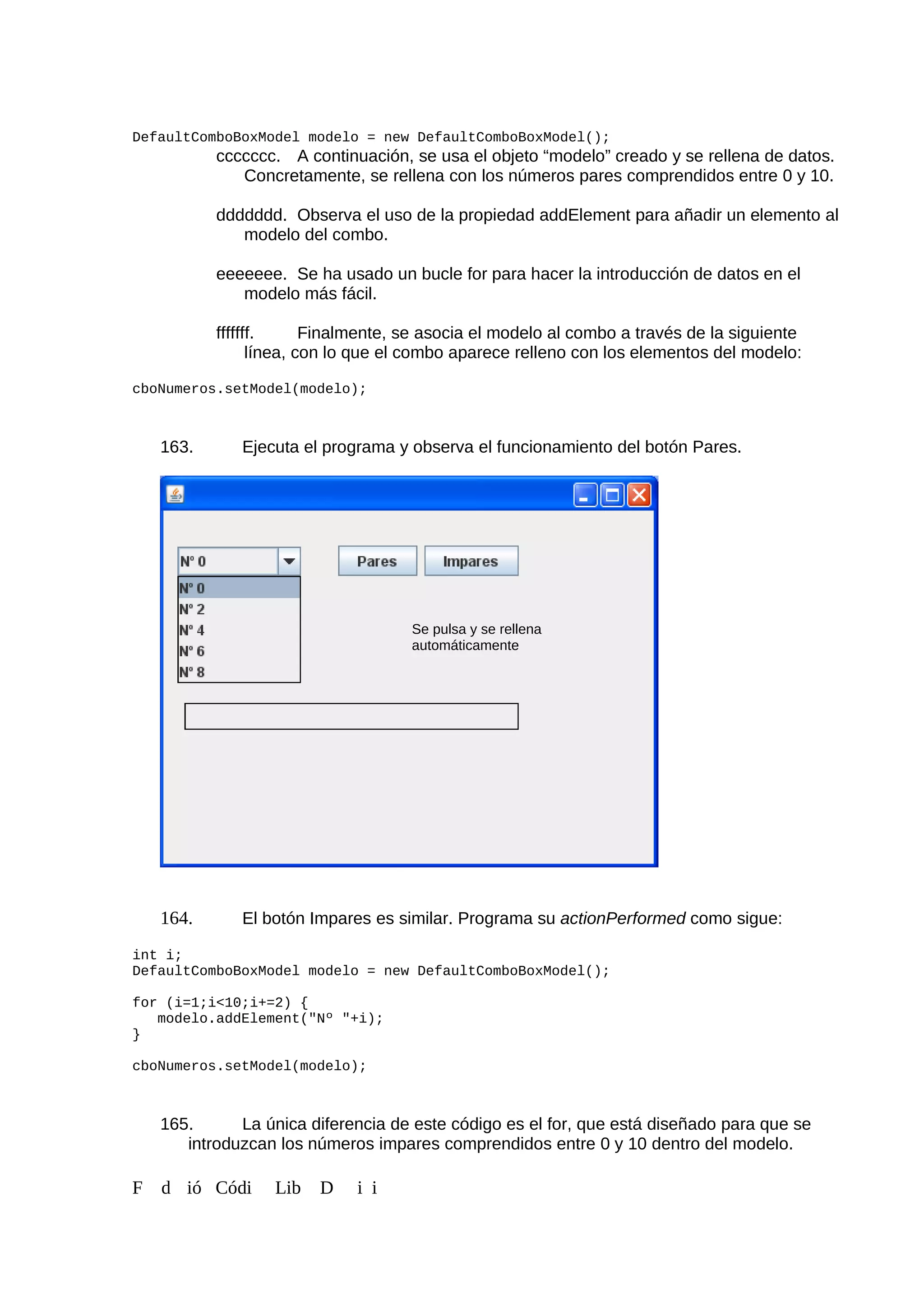 DefaultComboBoxModel modelo = new DefaultComboBoxModel();
ccccccc. A continuación, se usa el objeto “modelo” creado y se rellena de datos.
Concretamente, se rellena con los números pares comprendidos entre 0 y 10.
ddddddd. Observa el uso de la propiedad addElement para añadir un elemento al
modelo del combo.
eeeeeee. Se ha usado un bucle for para hacer la introducción de datos en el
modelo más fácil.
fffffff. Finalmente, se asocia el modelo al combo a través de la siguiente
línea, con lo que el combo aparece relleno con los elementos del modelo:
cboNumeros.setModel(modelo);
163. Ejecuta el programa y observa el funcionamiento del botón Pares.
164. El botón Impares es similar. Programa su actionPerformed como sigue:
int i;
DefaultComboBoxModel modelo = new DefaultComboBoxModel();
for (i=1;i<10;i+=2) {
modelo.addElement("Nº "+i);
}
cboNumeros.setModel(modelo);
165. La única diferencia de este código es el for, que está diseñado para que se
introduzcan los números impares comprendidos entre 0 y 10 dentro del modelo.
F d ió Códi Lib D i i
Se pulsa y se rellena
automáticamente
 
