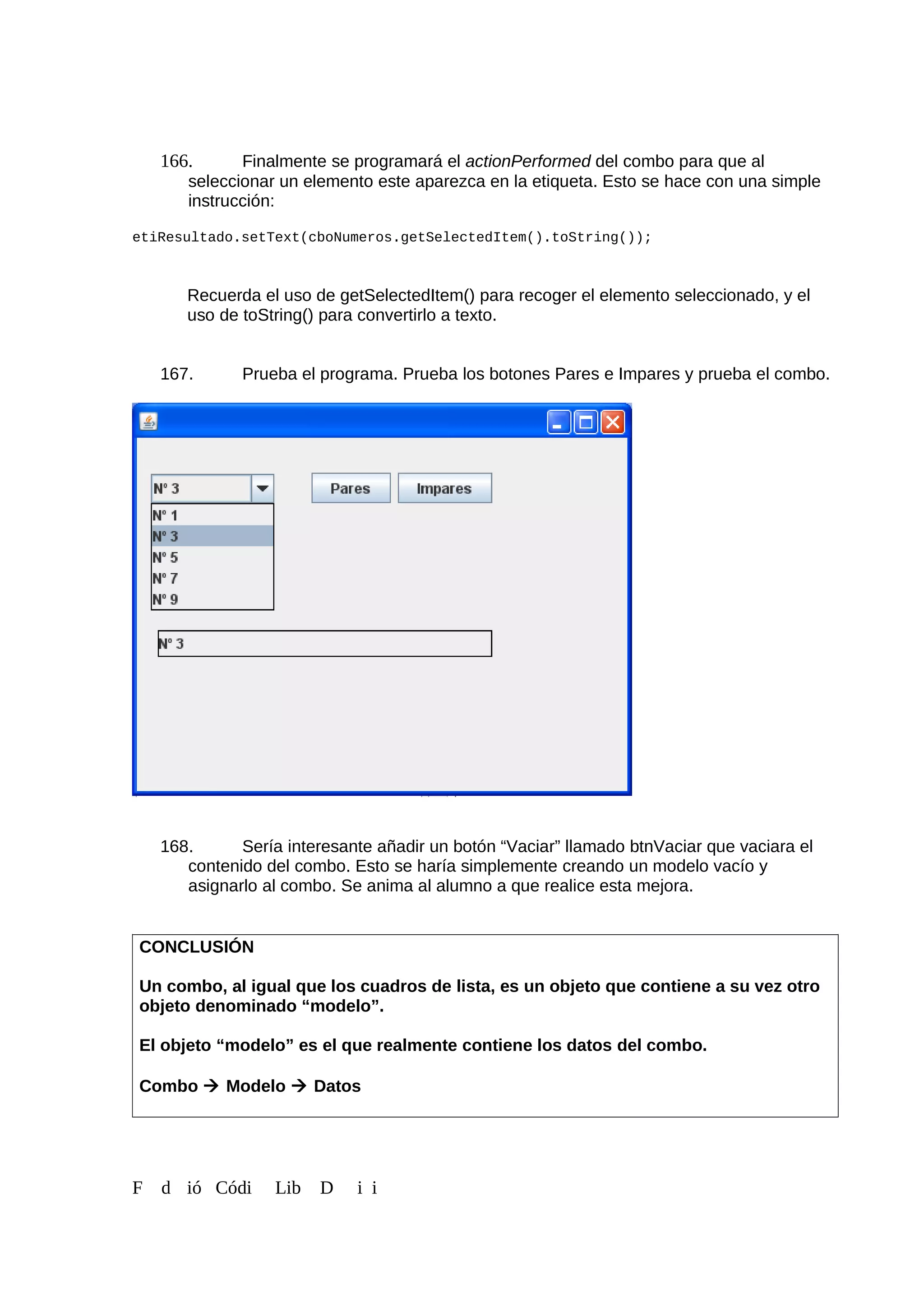166. Finalmente se programará el actionPerformed del combo para que al
seleccionar un elemento este aparezca en la etiqueta. Esto se hace con una simple
instrucción:
etiResultado.setText(cboNumeros.getSelectedItem().toString());
Recuerda el uso de getSelectedItem() para recoger el elemento seleccionado, y el
uso de toString() para convertirlo a texto.
167. Prueba el programa. Prueba los botones Pares e Impares y prueba el combo.
168. Sería interesante añadir un botón “Vaciar” llamado btnVaciar que vaciara el
contenido del combo. Esto se haría simplemente creando un modelo vacío y
asignarlo al combo. Se anima al alumno a que realice esta mejora.
CONCLUSIÓN
Un combo, al igual que los cuadros de lista, es un objeto que contiene a su vez otro
objeto denominado “modelo”.
El objeto “modelo” es el que realmente contiene los datos del combo.
Combo  Modelo  Datos
F d ió Códi Lib D i i
 