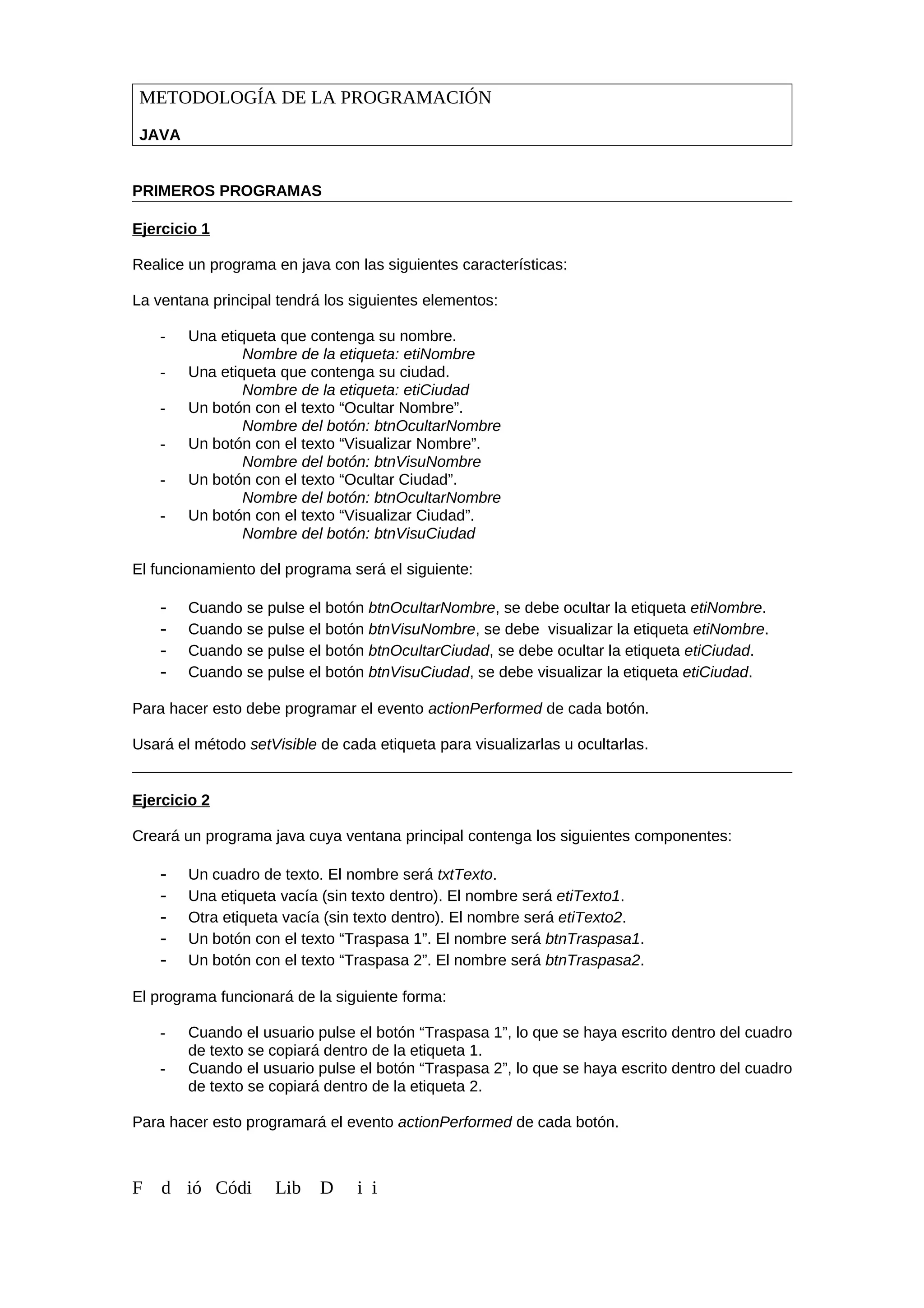 METODOLOGÍA DE LA PROGRAMACIÓN
JAVA
PRIMEROS PROGRAMAS
Ejercicio 1
Realice un programa en java con las siguientes características:
La ventana principal tendrá los siguientes elementos:
- Una etiqueta que contenga su nombre.
Nombre de la etiqueta: etiNombre
- Una etiqueta que contenga su ciudad.
Nombre de la etiqueta: etiCiudad
- Un botón con el texto “Ocultar Nombre”.
Nombre del botón: btnOcultarNombre
- Un botón con el texto “Visualizar Nombre”.
Nombre del botón: btnVisuNombre
- Un botón con el texto “Ocultar Ciudad”.
Nombre del botón: btnOcultarNombre
- Un botón con el texto “Visualizar Ciudad”.
Nombre del botón: btnVisuCiudad
El funcionamiento del programa será el siguiente:
- Cuando se pulse el botón btnOcultarNombre, se debe ocultar la etiqueta etiNombre.
- Cuando se pulse el botón btnVisuNombre, se debe visualizar la etiqueta etiNombre.
- Cuando se pulse el botón btnOcultarCiudad, se debe ocultar la etiqueta etiCiudad.
- Cuando se pulse el botón btnVisuCiudad, se debe visualizar la etiqueta etiCiudad.
Para hacer esto debe programar el evento actionPerformed de cada botón.
Usará el método setVisible de cada etiqueta para visualizarlas u ocultarlas.
Ejercicio 2
Creará un programa java cuya ventana principal contenga los siguientes componentes:
- Un cuadro de texto. El nombre será txtTexto.
- Una etiqueta vacía (sin texto dentro). El nombre será etiTexto1.
- Otra etiqueta vacía (sin texto dentro). El nombre será etiTexto2.
- Un botón con el texto “Traspasa 1”. El nombre será btnTraspasa1.
- Un botón con el texto “Traspasa 2”. El nombre será btnTraspasa2.
El programa funcionará de la siguiente forma:
- Cuando el usuario pulse el botón “Traspasa 1”, lo que se haya escrito dentro del cuadro
de texto se copiará dentro de la etiqueta 1.
- Cuando el usuario pulse el botón “Traspasa 2”, lo que se haya escrito dentro del cuadro
de texto se copiará dentro de la etiqueta 2.
Para hacer esto programará el evento actionPerformed de cada botón.
F d ió Códi Lib D i i
 