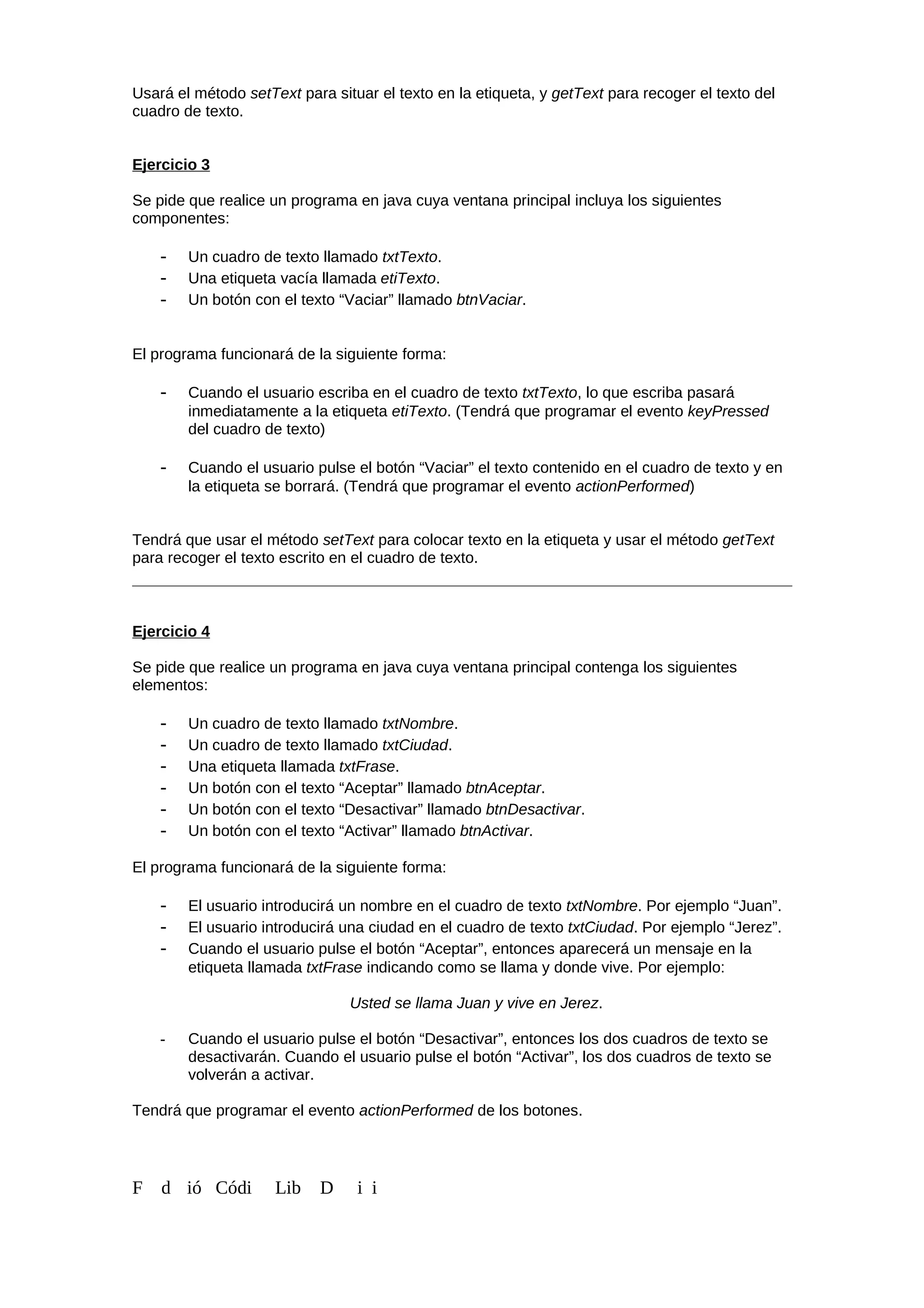 Usará el método setText para situar el texto en la etiqueta, y getText para recoger el texto del
cuadro de texto.
Ejercicio 3
Se pide que realice un programa en java cuya ventana principal incluya los siguientes
componentes:
- Un cuadro de texto llamado txtTexto.
- Una etiqueta vacía llamada etiTexto.
- Un botón con el texto “Vaciar” llamado btnVaciar.
El programa funcionará de la siguiente forma:
- Cuando el usuario escriba en el cuadro de texto txtTexto, lo que escriba pasará
inmediatamente a la etiqueta etiTexto. (Tendrá que programar el evento keyPressed
del cuadro de texto)
- Cuando el usuario pulse el botón “Vaciar” el texto contenido en el cuadro de texto y en
la etiqueta se borrará. (Tendrá que programar el evento actionPerformed)
Tendrá que usar el método setText para colocar texto en la etiqueta y usar el método getText
para recoger el texto escrito en el cuadro de texto.
Ejercicio 4
Se pide que realice un programa en java cuya ventana principal contenga los siguientes
elementos:
- Un cuadro de texto llamado txtNombre.
- Un cuadro de texto llamado txtCiudad.
- Una etiqueta llamada txtFrase.
- Un botón con el texto “Aceptar” llamado btnAceptar.
- Un botón con el texto “Desactivar” llamado btnDesactivar.
- Un botón con el texto “Activar” llamado btnActivar.
El programa funcionará de la siguiente forma:
- El usuario introducirá un nombre en el cuadro de texto txtNombre. Por ejemplo “Juan”.
- El usuario introducirá una ciudad en el cuadro de texto txtCiudad. Por ejemplo “Jerez”.
- Cuando el usuario pulse el botón “Aceptar”, entonces aparecerá un mensaje en la
etiqueta llamada txtFrase indicando como se llama y donde vive. Por ejemplo:
Usted se llama Juan y vive en Jerez.
- Cuando el usuario pulse el botón “Desactivar”, entonces los dos cuadros de texto se
desactivarán. Cuando el usuario pulse el botón “Activar”, los dos cuadros de texto se
volverán a activar.
Tendrá que programar el evento actionPerformed de los botones.
F d ió Códi Lib D i i
 
