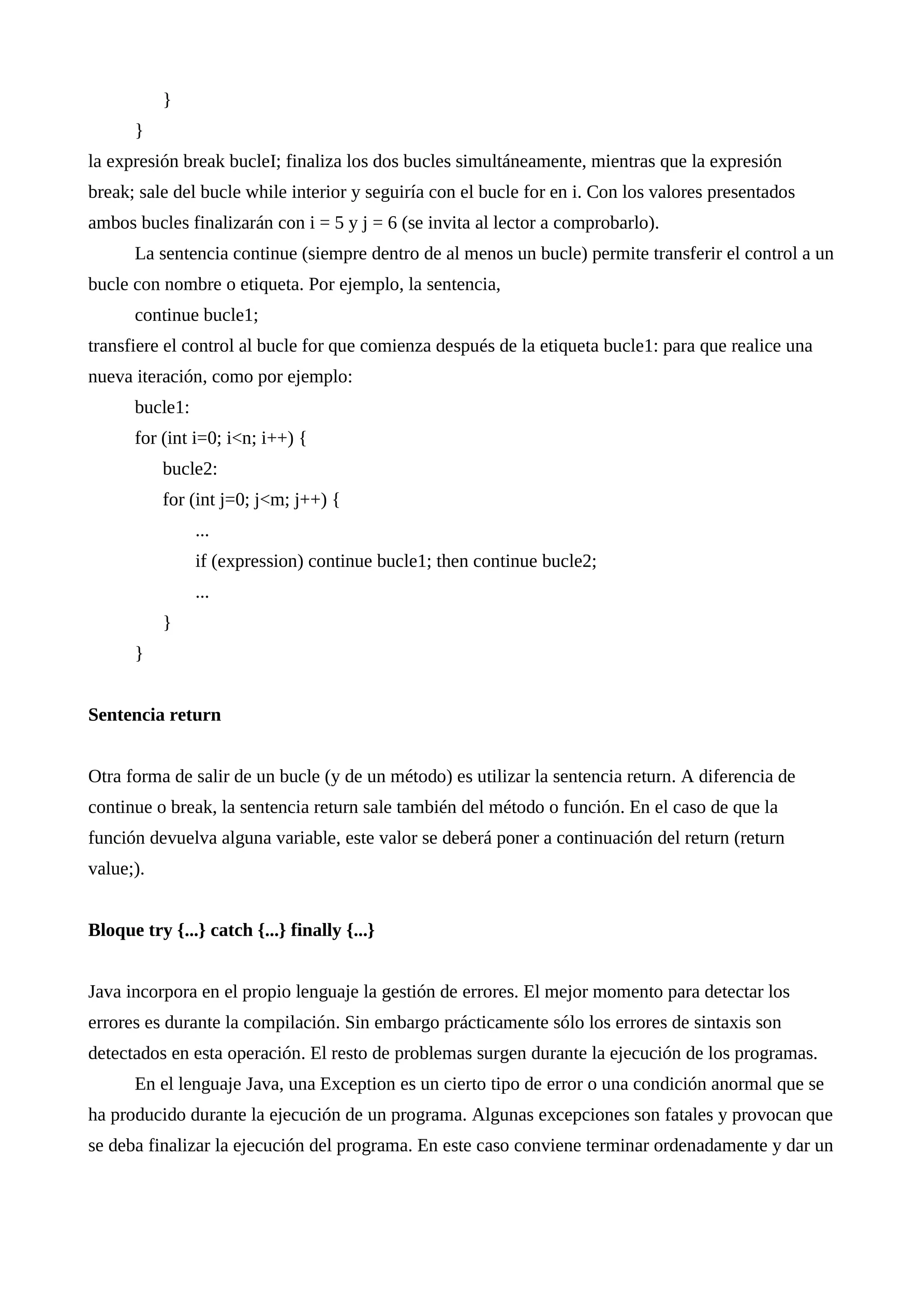}
}
la expresión break bucleI; finaliza los dos bucles simultáneamente, mientras que la expresión
break; sale del bucle while interior y seguiría con el bucle for en i. Con los valores presentados
ambos bucles finalizarán con i = 5 y j = 6 (se invita al lector a comprobarlo).
La sentencia continue (siempre dentro de al menos un bucle) permite transferir el control a un
bucle con nombre o etiqueta. Por ejemplo, la sentencia,
continue bucle1;
transfiere el control al bucle for que comienza después de la etiqueta bucle1: para que realice una
nueva iteración, como por ejemplo:
bucle1:
for (int i=0; i<n; i++) {
bucle2:
for (int j=0; j<m; j++) {
...
if (expression) continue bucle1; then continue bucle2;
...
}
}
Sentencia return
Otra forma de salir de un bucle (y de un método) es utilizar la sentencia return. A diferencia de
continue o break, la sentencia return sale también del método o función. En el caso de que la
función devuelva alguna variable, este valor se deberá poner a continuación del return (return
value;).
Bloque try {...} catch {...} finally {...}
Java incorpora en el propio lenguaje la gestión de errores. El mejor momento para detectar los
errores es durante la compilación. Sin embargo prácticamente sólo los errores de sintaxis son
detectados en esta operación. El resto de problemas surgen durante la ejecución de los programas.
En el lenguaje Java, una Exception es un cierto tipo de error o una condición anormal que se
ha producido durante la ejecución de un programa. Algunas excepciones son fatales y provocan que
se deba finalizar la ejecución del programa. En este caso conviene terminar ordenadamente y dar un
 