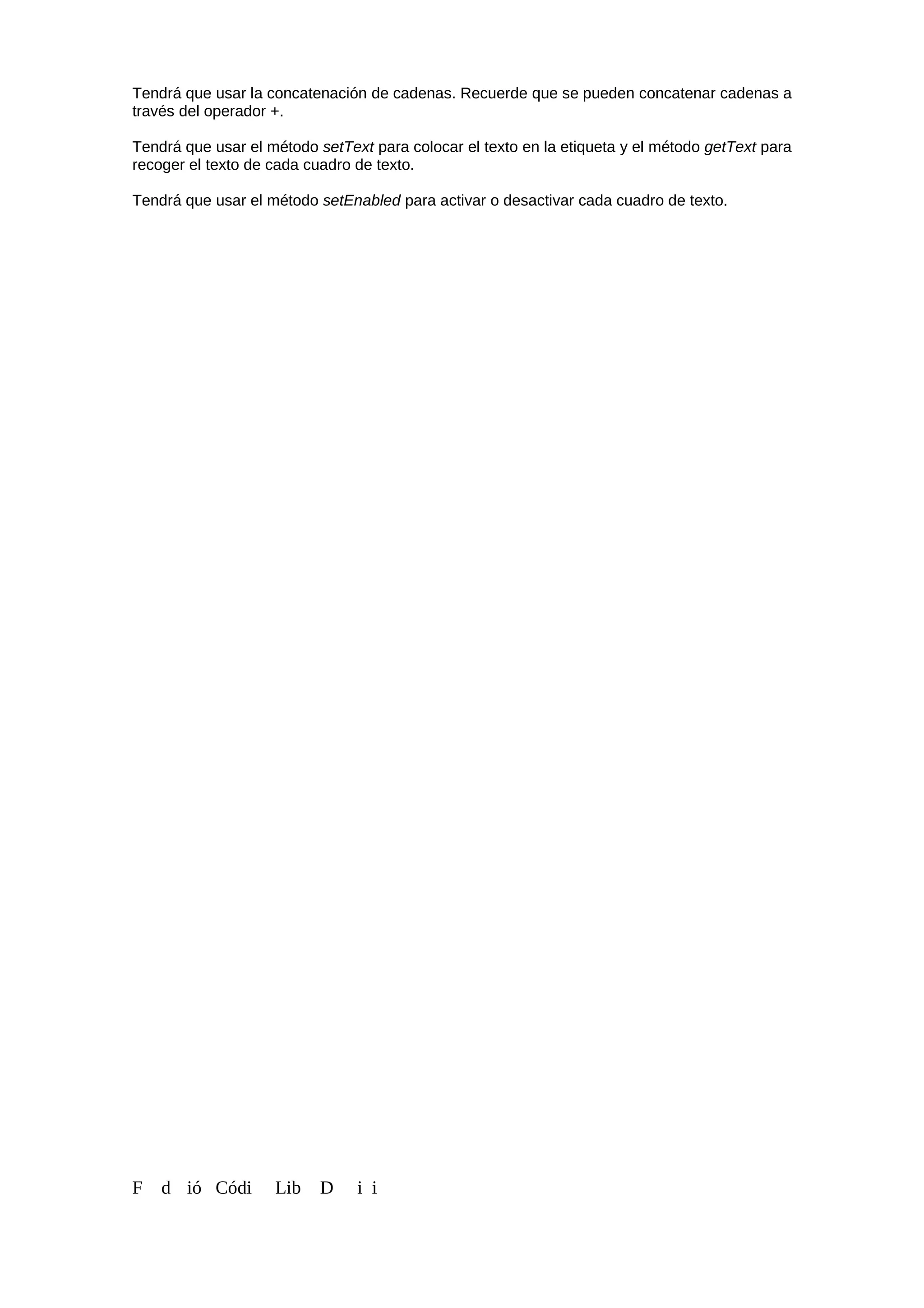 Tendrá que usar la concatenación de cadenas. Recuerde que se pueden concatenar cadenas a
través del operador +.
Tendrá que usar el método setText para colocar el texto en la etiqueta y el método getText para
recoger el texto de cada cuadro de texto.
Tendrá que usar el método setEnabled para activar o desactivar cada cuadro de texto.
F d ió Códi Lib D i i
 