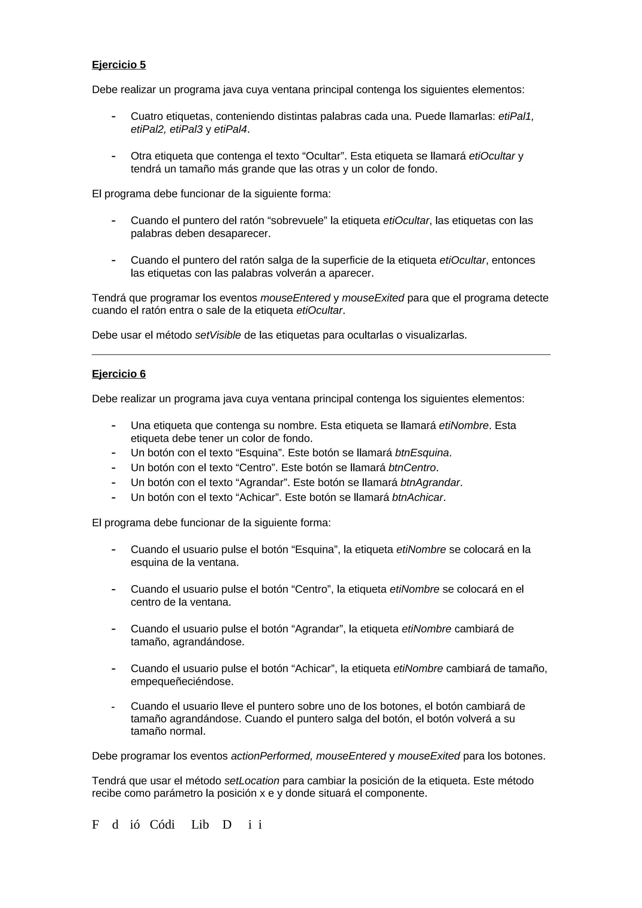 Ejercicio 5
Debe realizar un programa java cuya ventana principal contenga los siguientes elementos:
- Cuatro etiquetas, conteniendo distintas palabras cada una. Puede llamarlas: etiPal1,
etiPal2, etiPal3 y etiPal4.
- Otra etiqueta que contenga el texto “Ocultar”. Esta etiqueta se llamará etiOcultar y
tendrá un tamaño más grande que las otras y un color de fondo.
El programa debe funcionar de la siguiente forma:
- Cuando el puntero del ratón “sobrevuele” la etiqueta etiOcultar, las etiquetas con las
palabras deben desaparecer.
- Cuando el puntero del ratón salga de la superficie de la etiqueta etiOcultar, entonces
las etiquetas con las palabras volverán a aparecer.
Tendrá que programar los eventos mouseEntered y mouseExited para que el programa detecte
cuando el ratón entra o sale de la etiqueta etiOcultar.
Debe usar el método setVisible de las etiquetas para ocultarlas o visualizarlas.
Ejercicio 6
Debe realizar un programa java cuya ventana principal contenga los siguientes elementos:
- Una etiqueta que contenga su nombre. Esta etiqueta se llamará etiNombre. Esta
etiqueta debe tener un color de fondo.
- Un botón con el texto “Esquina”. Este botón se llamará btnEsquina.
- Un botón con el texto “Centro”. Este botón se llamará btnCentro.
- Un botón con el texto “Agrandar”. Este botón se llamará btnAgrandar.
- Un botón con el texto “Achicar”. Este botón se llamará btnAchicar.
El programa debe funcionar de la siguiente forma:
- Cuando el usuario pulse el botón “Esquina”, la etiqueta etiNombre se colocará en la
esquina de la ventana.
- Cuando el usuario pulse el botón “Centro”, la etiqueta etiNombre se colocará en el
centro de la ventana.
- Cuando el usuario pulse el botón “Agrandar”, la etiqueta etiNombre cambiará de
tamaño, agrandándose.
- Cuando el usuario pulse el botón “Achicar”, la etiqueta etiNombre cambiará de tamaño,
empequeñeciéndose.
- Cuando el usuario lleve el puntero sobre uno de los botones, el botón cambiará de
tamaño agrandándose. Cuando el puntero salga del botón, el botón volverá a su
tamaño normal.
Debe programar los eventos actionPerformed, mouseEntered y mouseExited para los botones.
Tendrá que usar el método setLocation para cambiar la posición de la etiqueta. Este método
recibe como parámetro la posición x e y donde situará el componente.
F d ió Códi Lib D i i
 