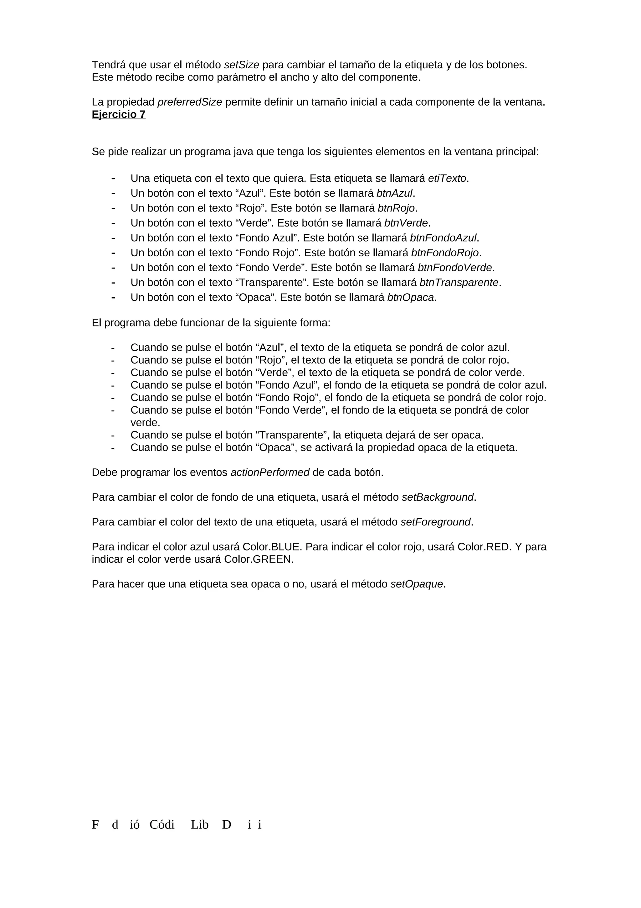 Tendrá que usar el método setSize para cambiar el tamaño de la etiqueta y de los botones.
Este método recibe como parámetro el ancho y alto del componente.
La propiedad preferredSize permite definir un tamaño inicial a cada componente de la ventana.
Ejercicio 7
Se pide realizar un programa java que tenga los siguientes elementos en la ventana principal:
- Una etiqueta con el texto que quiera. Esta etiqueta se llamará etiTexto.
- Un botón con el texto “Azul”. Este botón se llamará btnAzul.
- Un botón con el texto “Rojo”. Este botón se llamará btnRojo.
- Un botón con el texto “Verde”. Este botón se llamará btnVerde.
- Un botón con el texto “Fondo Azul”. Este botón se llamará btnFondoAzul.
- Un botón con el texto “Fondo Rojo”. Este botón se llamará btnFondoRojo.
- Un botón con el texto “Fondo Verde”. Este botón se llamará btnFondoVerde.
- Un botón con el texto “Transparente”. Este botón se llamará btnTransparente.
- Un botón con el texto “Opaca”. Este botón se llamará btnOpaca.
El programa debe funcionar de la siguiente forma:
- Cuando se pulse el botón “Azul”, el texto de la etiqueta se pondrá de color azul.
- Cuando se pulse el botón “Rojo”, el texto de la etiqueta se pondrá de color rojo.
- Cuando se pulse el botón “Verde”, el texto de la etiqueta se pondrá de color verde.
- Cuando se pulse el botón “Fondo Azul”, el fondo de la etiqueta se pondrá de color azul.
- Cuando se pulse el botón “Fondo Rojo”, el fondo de la etiqueta se pondrá de color rojo.
- Cuando se pulse el botón “Fondo Verde”, el fondo de la etiqueta se pondrá de color
verde.
- Cuando se pulse el botón “Transparente”, la etiqueta dejará de ser opaca.
- Cuando se pulse el botón “Opaca”, se activará la propiedad opaca de la etiqueta.
Debe programar los eventos actionPerformed de cada botón.
Para cambiar el color de fondo de una etiqueta, usará el método setBackground.
Para cambiar el color del texto de una etiqueta, usará el método setForeground.
Para indicar el color azul usará Color.BLUE. Para indicar el color rojo, usará Color.RED. Y para
indicar el color verde usará Color.GREEN.
Para hacer que una etiqueta sea opaca o no, usará el método setOpaque.
F d ió Códi Lib D i i
 