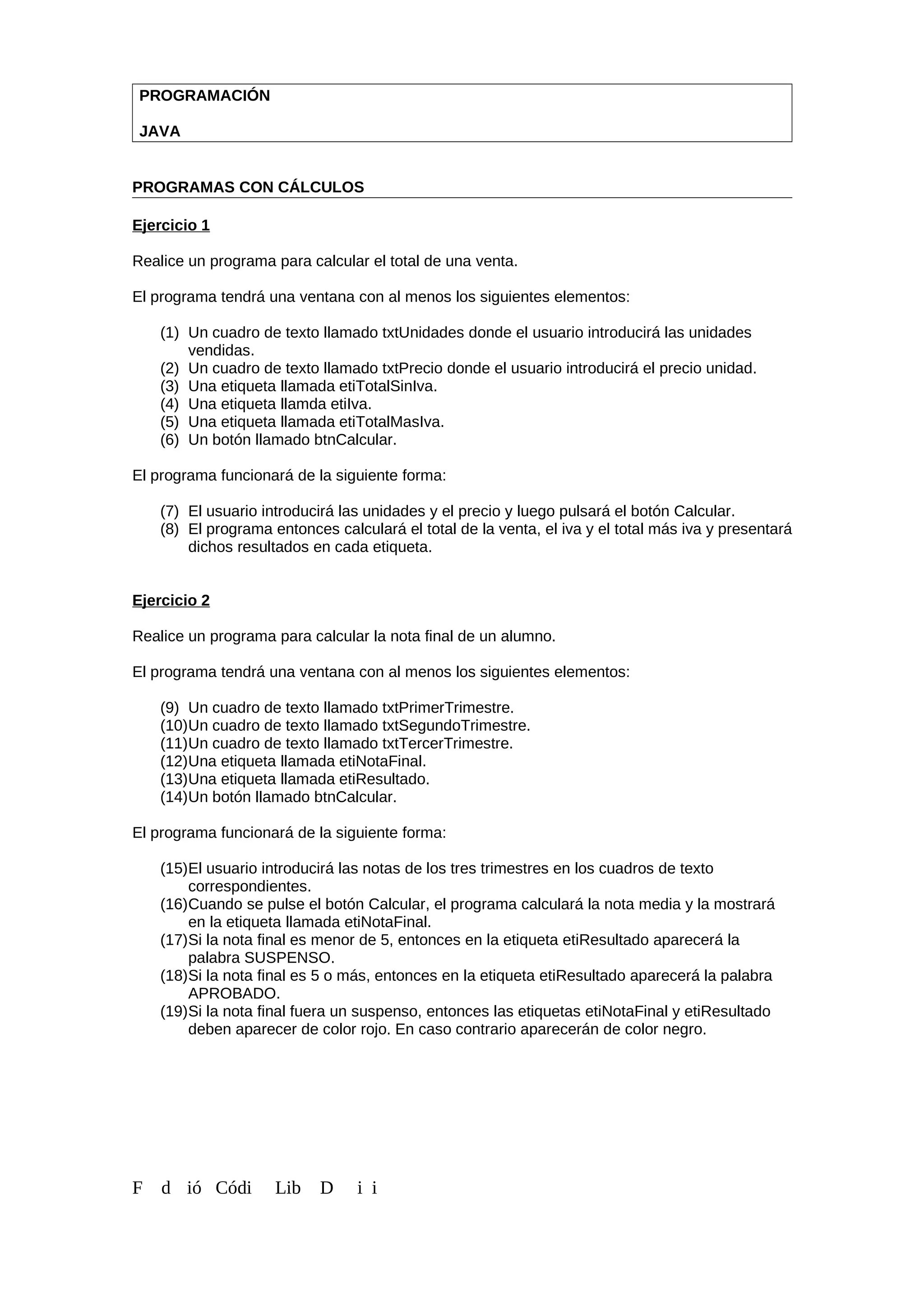 PROGRAMACIÓN
JAVA
PROGRAMAS CON CÁLCULOS
Ejercicio 1
Realice un programa para calcular el total de una venta.
El programa tendrá una ventana con al menos los siguientes elementos:
(1) Un cuadro de texto llamado txtUnidades donde el usuario introducirá las unidades
vendidas.
(2) Un cuadro de texto llamado txtPrecio donde el usuario introducirá el precio unidad.
(3) Una etiqueta llamada etiTotalSinIva.
(4) Una etiqueta llamda etiIva.
(5) Una etiqueta llamada etiTotalMasIva.
(6) Un botón llamado btnCalcular.
El programa funcionará de la siguiente forma:
(7) El usuario introducirá las unidades y el precio y luego pulsará el botón Calcular.
(8) El programa entonces calculará el total de la venta, el iva y el total más iva y presentará
dichos resultados en cada etiqueta.
Ejercicio 2
Realice un programa para calcular la nota final de un alumno.
El programa tendrá una ventana con al menos los siguientes elementos:
(9) Un cuadro de texto llamado txtPrimerTrimestre.
(10)Un cuadro de texto llamado txtSegundoTrimestre.
(11)Un cuadro de texto llamado txtTercerTrimestre.
(12)Una etiqueta llamada etiNotaFinal.
(13)Una etiqueta llamada etiResultado.
(14)Un botón llamado btnCalcular.
El programa funcionará de la siguiente forma:
(15)El usuario introducirá las notas de los tres trimestres en los cuadros de texto
correspondientes.
(16)Cuando se pulse el botón Calcular, el programa calculará la nota media y la mostrará
en la etiqueta llamada etiNotaFinal.
(17)Si la nota final es menor de 5, entonces en la etiqueta etiResultado aparecerá la
palabra SUSPENSO.
(18)Si la nota final es 5 o más, entonces en la etiqueta etiResultado aparecerá la palabra
APROBADO.
(19)Si la nota final fuera un suspenso, entonces las etiquetas etiNotaFinal y etiResultado
deben aparecer de color rojo. En caso contrario aparecerán de color negro.
F d ió Códi Lib D i i
 