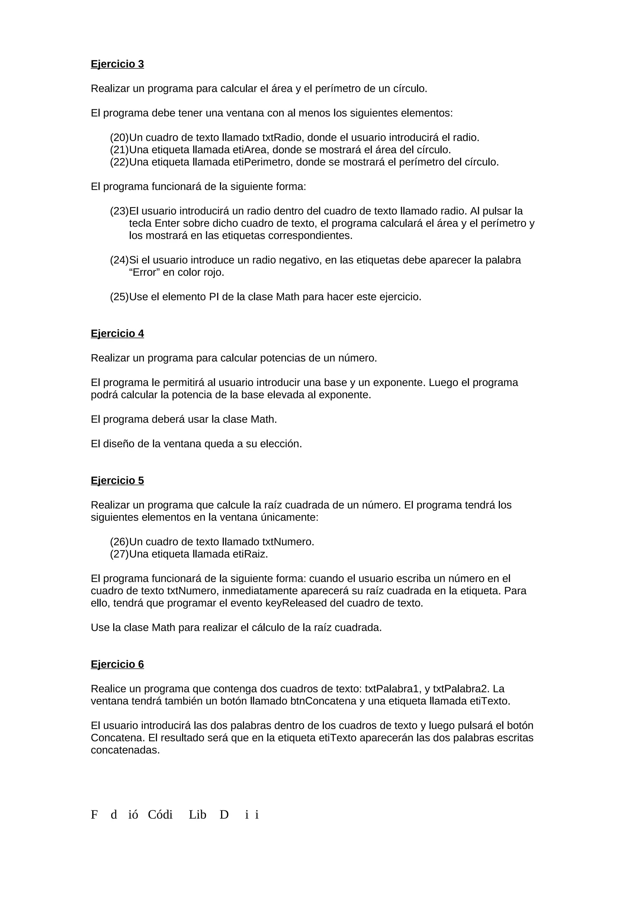 Ejercicio 3
Realizar un programa para calcular el área y el perímetro de un círculo.
El programa debe tener una ventana con al menos los siguientes elementos:
(20)Un cuadro de texto llamado txtRadio, donde el usuario introducirá el radio.
(21)Una etiqueta llamada etiArea, donde se mostrará el área del círculo.
(22)Una etiqueta llamada etiPerimetro, donde se mostrará el perímetro del círculo.
El programa funcionará de la siguiente forma:
(23)El usuario introducirá un radio dentro del cuadro de texto llamado radio. Al pulsar la
tecla Enter sobre dicho cuadro de texto, el programa calculará el área y el perímetro y
los mostrará en las etiquetas correspondientes.
(24)Si el usuario introduce un radio negativo, en las etiquetas debe aparecer la palabra
“Error” en color rojo.
(25)Use el elemento PI de la clase Math para hacer este ejercicio.
Ejercicio 4
Realizar un programa para calcular potencias de un número.
El programa le permitirá al usuario introducir una base y un exponente. Luego el programa
podrá calcular la potencia de la base elevada al exponente.
El programa deberá usar la clase Math.
El diseño de la ventana queda a su elección.
Ejercicio 5
Realizar un programa que calcule la raíz cuadrada de un número. El programa tendrá los
siguientes elementos en la ventana únicamente:
(26)Un cuadro de texto llamado txtNumero.
(27)Una etiqueta llamada etiRaiz.
El programa funcionará de la siguiente forma: cuando el usuario escriba un número en el
cuadro de texto txtNumero, inmediatamente aparecerá su raíz cuadrada en la etiqueta. Para
ello, tendrá que programar el evento keyReleased del cuadro de texto.
Use la clase Math para realizar el cálculo de la raíz cuadrada.
Ejercicio 6
Realice un programa que contenga dos cuadros de texto: txtPalabra1, y txtPalabra2. La
ventana tendrá también un botón llamado btnConcatena y una etiqueta llamada etiTexto.
El usuario introducirá las dos palabras dentro de los cuadros de texto y luego pulsará el botón
Concatena. El resultado será que en la etiqueta etiTexto aparecerán las dos palabras escritas
concatenadas.
F d ió Códi Lib D i i
 