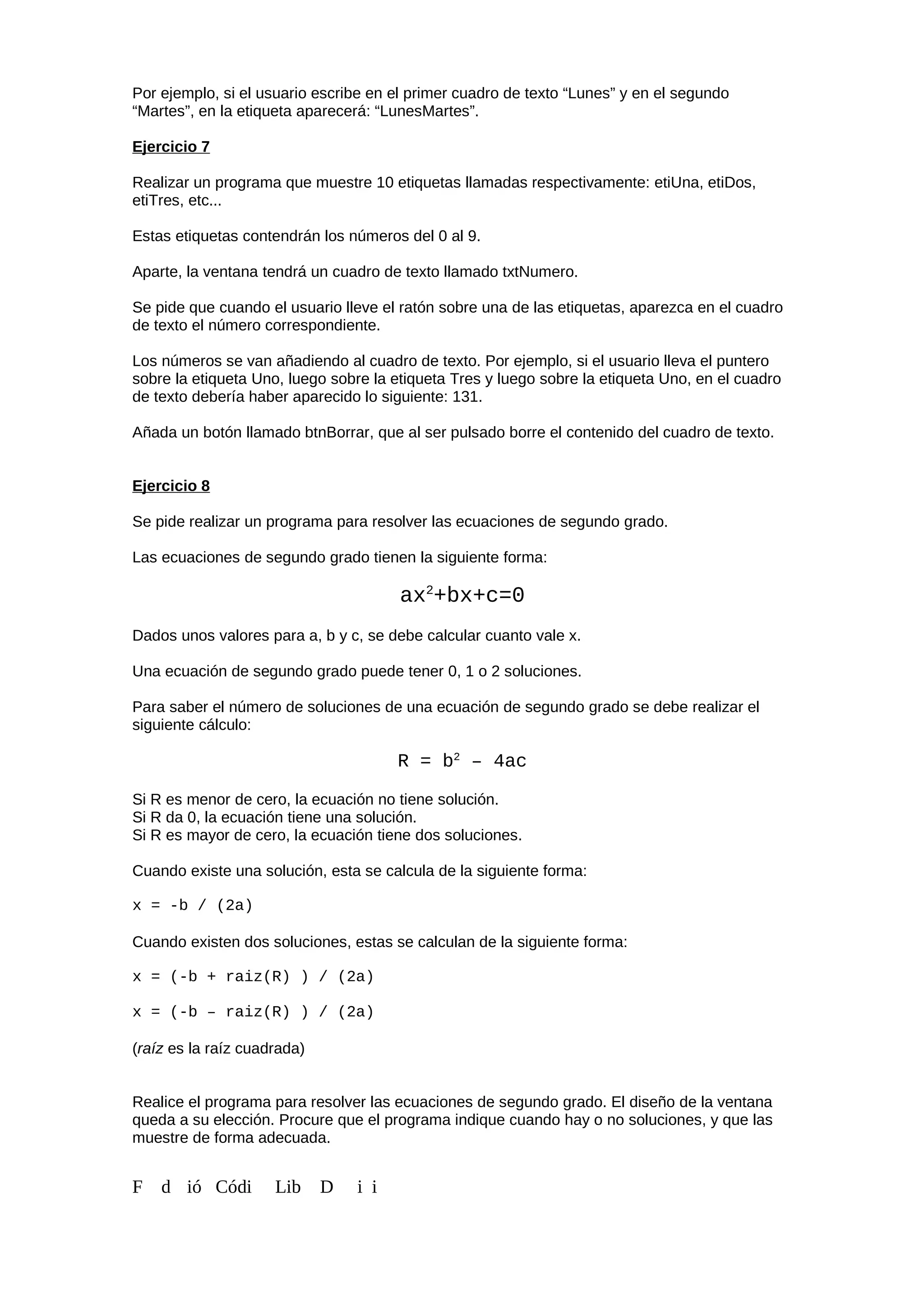 Por ejemplo, si el usuario escribe en el primer cuadro de texto “Lunes” y en el segundo
“Martes”, en la etiqueta aparecerá: “LunesMartes”.
Ejercicio 7
Realizar un programa que muestre 10 etiquetas llamadas respectivamente: etiUna, etiDos,
etiTres, etc...
Estas etiquetas contendrán los números del 0 al 9.
Aparte, la ventana tendrá un cuadro de texto llamado txtNumero.
Se pide que cuando el usuario lleve el ratón sobre una de las etiquetas, aparezca en el cuadro
de texto el número correspondiente.
Los números se van añadiendo al cuadro de texto. Por ejemplo, si el usuario lleva el puntero
sobre la etiqueta Uno, luego sobre la etiqueta Tres y luego sobre la etiqueta Uno, en el cuadro
de texto debería haber aparecido lo siguiente: 131.
Añada un botón llamado btnBorrar, que al ser pulsado borre el contenido del cuadro de texto.
Ejercicio 8
Se pide realizar un programa para resolver las ecuaciones de segundo grado.
Las ecuaciones de segundo grado tienen la siguiente forma:
ax2
+bx+c=0
Dados unos valores para a, b y c, se debe calcular cuanto vale x.
Una ecuación de segundo grado puede tener 0, 1 o 2 soluciones.
Para saber el número de soluciones de una ecuación de segundo grado se debe realizar el
siguiente cálculo:
R = b2
– 4ac
Si R es menor de cero, la ecuación no tiene solución.
Si R da 0, la ecuación tiene una solución.
Si R es mayor de cero, la ecuación tiene dos soluciones.
Cuando existe una solución, esta se calcula de la siguiente forma:
x = -b / (2a)
Cuando existen dos soluciones, estas se calculan de la siguiente forma:
x = (-b + raiz(R) ) / (2a)
x = (-b – raiz(R) ) / (2a)
(raíz es la raíz cuadrada)
Realice el programa para resolver las ecuaciones de segundo grado. El diseño de la ventana
queda a su elección. Procure que el programa indique cuando hay o no soluciones, y que las
muestre de forma adecuada.
F d ió Códi Lib D i i
 