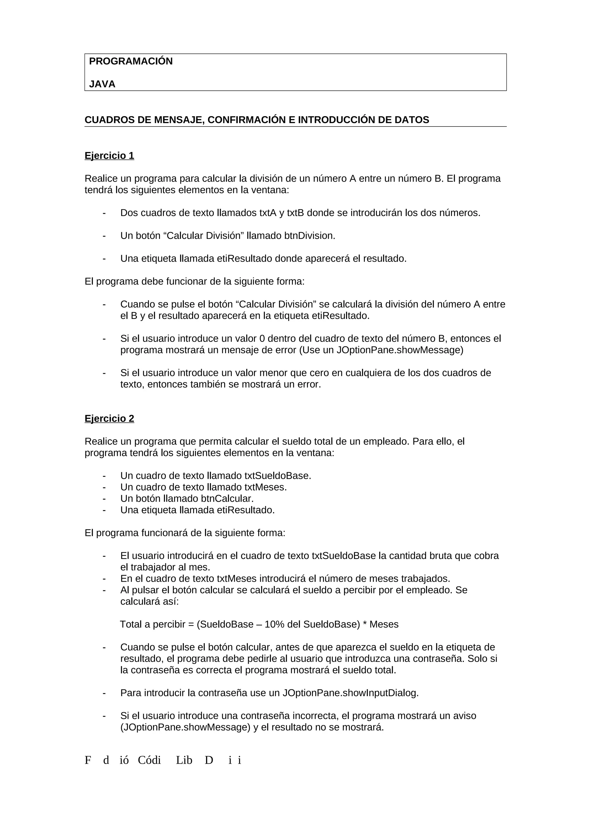 PROGRAMACIÓN
JAVA
CUADROS DE MENSAJE, CONFIRMACIÓN E INTRODUCCIÓN DE DATOS
Ejercicio 1
Realice un programa para calcular la división de un número A entre un número B. El programa
tendrá los siguientes elementos en la ventana:
- Dos cuadros de texto llamados txtA y txtB donde se introducirán los dos números.
- Un botón “Calcular División” llamado btnDivision.
- Una etiqueta llamada etiResultado donde aparecerá el resultado.
El programa debe funcionar de la siguiente forma:
- Cuando se pulse el botón “Calcular División” se calculará la división del número A entre
el B y el resultado aparecerá en la etiqueta etiResultado.
- Si el usuario introduce un valor 0 dentro del cuadro de texto del número B, entonces el
programa mostrará un mensaje de error (Use un JOptionPane.showMessage)
- Si el usuario introduce un valor menor que cero en cualquiera de los dos cuadros de
texto, entonces también se mostrará un error.
Ejercicio 2
Realice un programa que permita calcular el sueldo total de un empleado. Para ello, el
programa tendrá los siguientes elementos en la ventana:
- Un cuadro de texto llamado txtSueldoBase.
- Un cuadro de texto llamado txtMeses.
- Un botón llamado btnCalcular.
- Una etiqueta llamada etiResultado.
El programa funcionará de la siguiente forma:
- El usuario introducirá en el cuadro de texto txtSueldoBase la cantidad bruta que cobra
el trabajador al mes.
- En el cuadro de texto txtMeses introducirá el número de meses trabajados.
- Al pulsar el botón calcular se calculará el sueldo a percibir por el empleado. Se
calculará así:
Total a percibir = (SueldoBase – 10% del SueldoBase) * Meses
- Cuando se pulse el botón calcular, antes de que aparezca el sueldo en la etiqueta de
resultado, el programa debe pedirle al usuario que introduzca una contraseña. Solo si
la contraseña es correcta el programa mostrará el sueldo total.
- Para introducir la contraseña use un JOptionPane.showInputDialog.
- Si el usuario introduce una contraseña incorrecta, el programa mostrará un aviso
(JOptionPane.showMessage) y el resultado no se mostrará.
F d ió Códi Lib D i i
 
