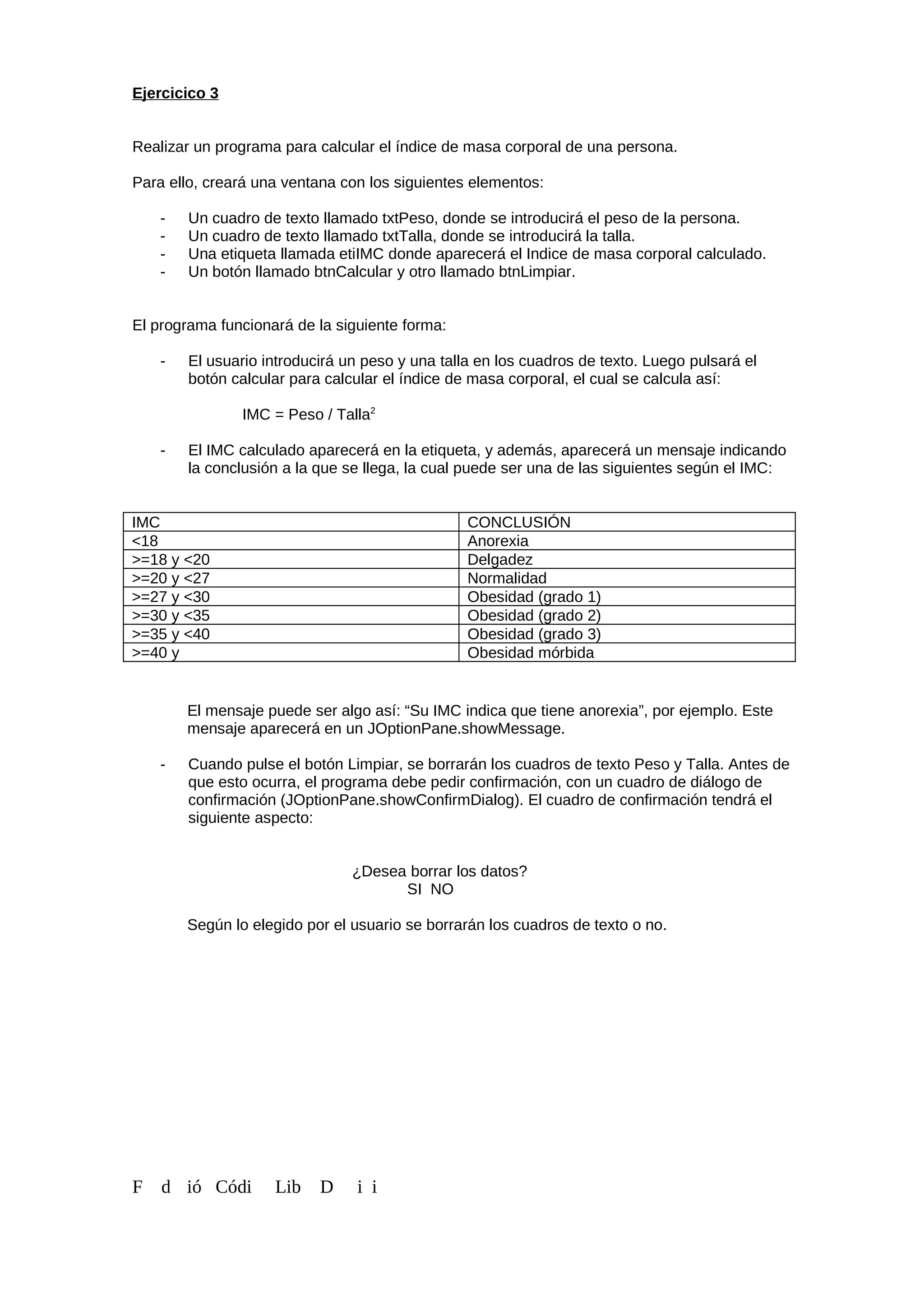 Ejercicico 3
Realizar un programa para calcular el índice de masa corporal de una persona.
Para ello, creará una ventana con los siguientes elementos:
- Un cuadro de texto llamado txtPeso, donde se introducirá el peso de la persona.
- Un cuadro de texto llamado txtTalla, donde se introducirá la talla.
- Una etiqueta llamada etiIMC donde aparecerá el Indice de masa corporal calculado.
- Un botón llamado btnCalcular y otro llamado btnLimpiar.
El programa funcionará de la siguiente forma:
- El usuario introducirá un peso y una talla en los cuadros de texto. Luego pulsará el
botón calcular para calcular el índice de masa corporal, el cual se calcula así:
IMC = Peso / Talla2
- El IMC calculado aparecerá en la etiqueta, y además, aparecerá un mensaje indicando
la conclusión a la que se llega, la cual puede ser una de las siguientes según el IMC:
IMC CONCLUSIÓN
<18 Anorexia
>=18 y <20 Delgadez
>=20 y <27 Normalidad
>=27 y <30 Obesidad (grado 1)
>=30 y <35 Obesidad (grado 2)
>=35 y <40 Obesidad (grado 3)
>=40 y Obesidad mórbida
El mensaje puede ser algo así: “Su IMC indica que tiene anorexia”, por ejemplo. Este
mensaje aparecerá en un JOptionPane.showMessage.
- Cuando pulse el botón Limpiar, se borrarán los cuadros de texto Peso y Talla. Antes de
que esto ocurra, el programa debe pedir confirmación, con un cuadro de diálogo de
confirmación (JOptionPane.showConfirmDialog). El cuadro de confirmación tendrá el
siguiente aspecto:
¿Desea borrar los datos?
SI NO
Según lo elegido por el usuario se borrarán los cuadros de texto o no.
F d ió Códi Lib D i i
 