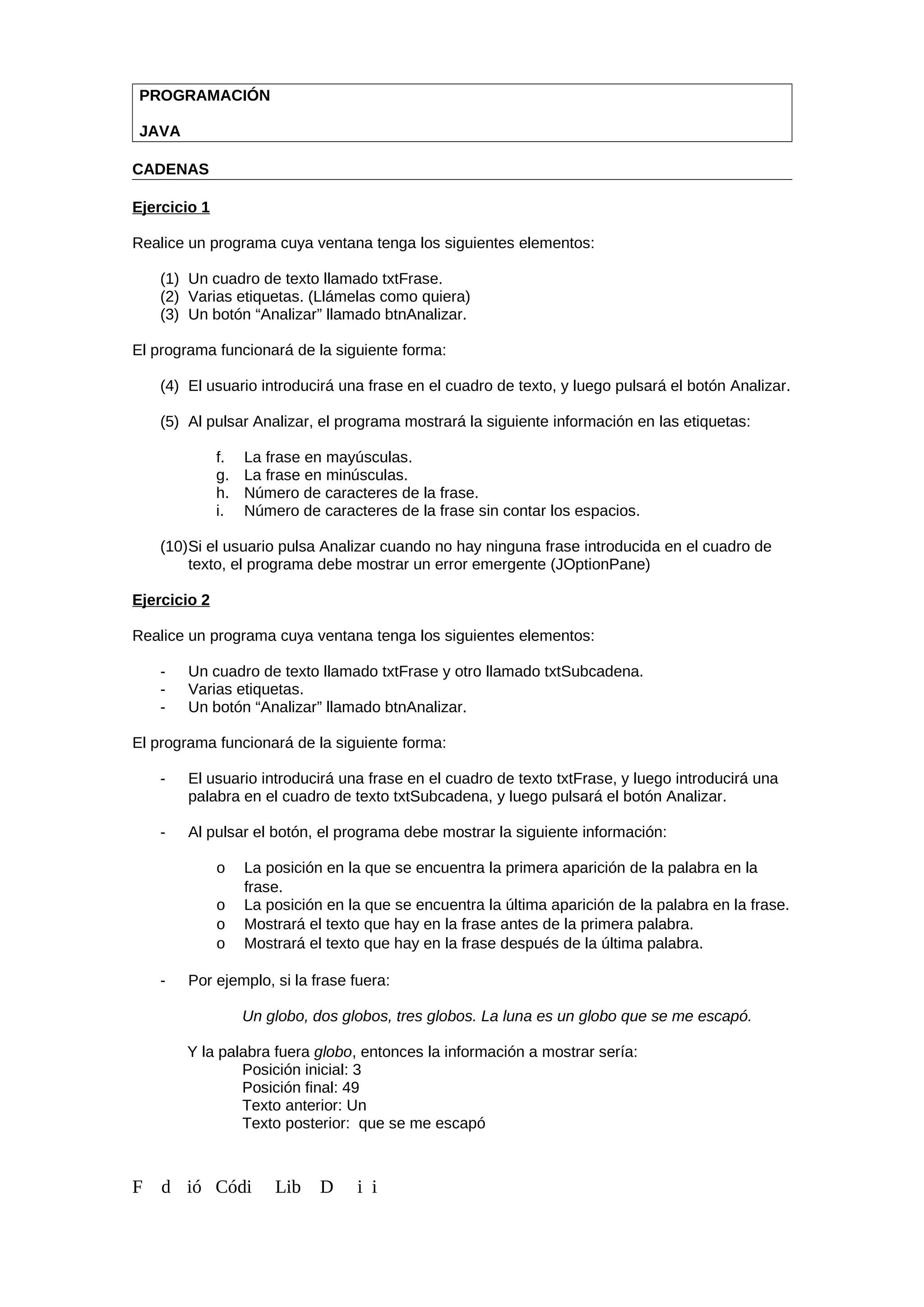 PROGRAMACIÓN
JAVA
CADENAS
Ejercicio 1
Realice un programa cuya ventana tenga los siguientes elementos:
(1) Un cuadro de texto llamado txtFrase.
(2) Varias etiquetas. (Llámelas como quiera)
(3) Un botón “Analizar” llamado btnAnalizar.
El programa funcionará de la siguiente forma:
(4) El usuario introducirá una frase en el cuadro de texto, y luego pulsará el botón Analizar.
(5) Al pulsar Analizar, el programa mostrará la siguiente información en las etiquetas:
f. La frase en mayúsculas.
g. La frase en minúsculas.
h. Número de caracteres de la frase.
i. Número de caracteres de la frase sin contar los espacios.
(10)Si el usuario pulsa Analizar cuando no hay ninguna frase introducida en el cuadro de
texto, el programa debe mostrar un error emergente (JOptionPane)
Ejercicio 2
Realice un programa cuya ventana tenga los siguientes elementos:
- Un cuadro de texto llamado txtFrase y otro llamado txtSubcadena.
- Varias etiquetas.
- Un botón “Analizar” llamado btnAnalizar.
El programa funcionará de la siguiente forma:
- El usuario introducirá una frase en el cuadro de texto txtFrase, y luego introducirá una
palabra en el cuadro de texto txtSubcadena, y luego pulsará el botón Analizar.
- Al pulsar el botón, el programa debe mostrar la siguiente información:
o La posición en la que se encuentra la primera aparición de la palabra en la
frase.
o La posición en la que se encuentra la última aparición de la palabra en la frase.
o Mostrará el texto que hay en la frase antes de la primera palabra.
o Mostrará el texto que hay en la frase después de la última palabra.
- Por ejemplo, si la frase fuera:
Un globo, dos globos, tres globos. La luna es un globo que se me escapó.
Y la palabra fuera globo, entonces la información a mostrar sería:
Posición inicial: 3
Posición final: 49
Texto anterior: Un
Texto posterior: que se me escapó
F d ió Códi Lib D i i
 