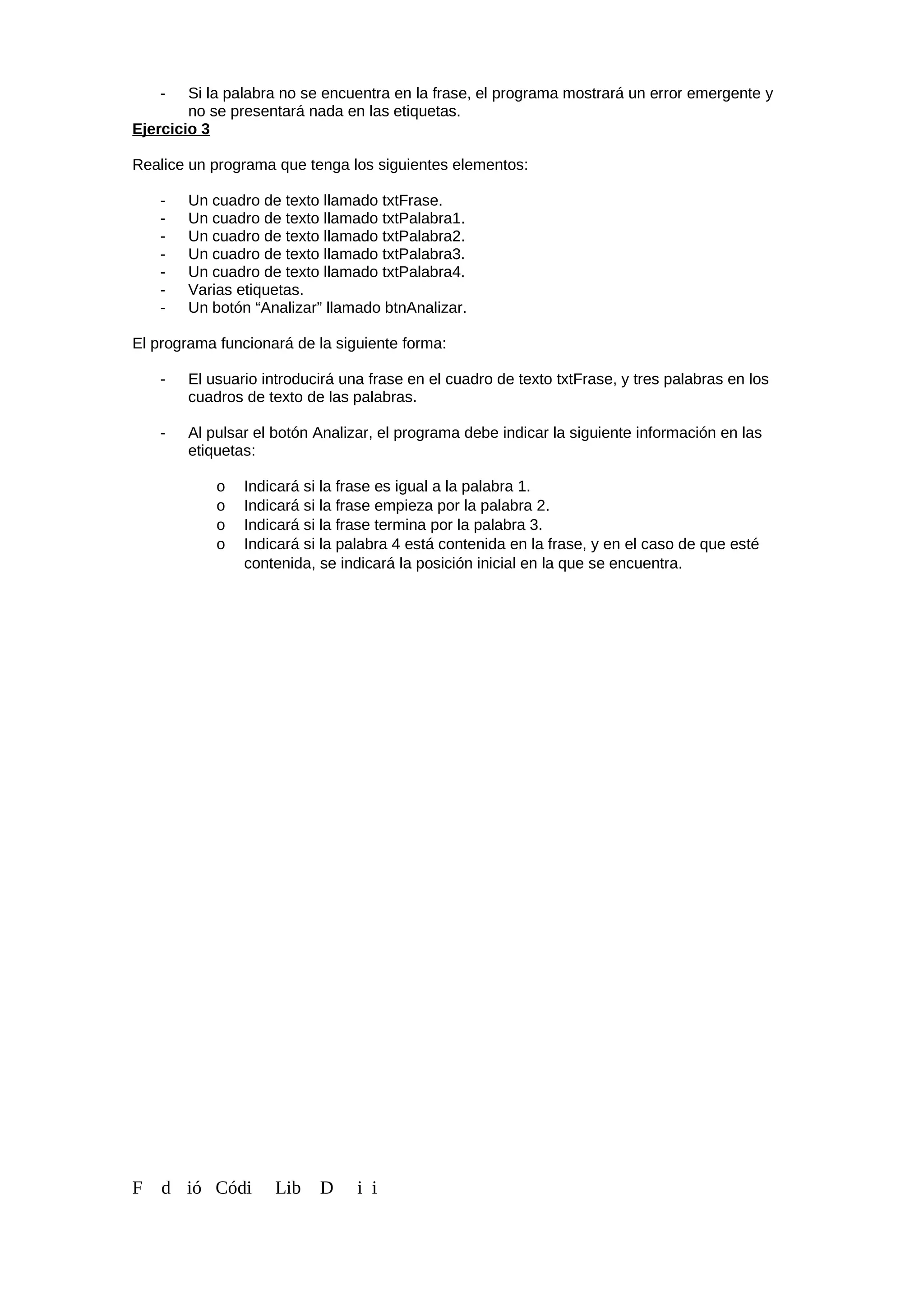 - Si la palabra no se encuentra en la frase, el programa mostrará un error emergente y
no se presentará nada en las etiquetas.
Ejercicio 3
Realice un programa que tenga los siguientes elementos:
- Un cuadro de texto llamado txtFrase.
- Un cuadro de texto llamado txtPalabra1.
- Un cuadro de texto llamado txtPalabra2.
- Un cuadro de texto llamado txtPalabra3.
- Un cuadro de texto llamado txtPalabra4.
- Varias etiquetas.
- Un botón “Analizar” llamado btnAnalizar.
El programa funcionará de la siguiente forma:
- El usuario introducirá una frase en el cuadro de texto txtFrase, y tres palabras en los
cuadros de texto de las palabras.
- Al pulsar el botón Analizar, el programa debe indicar la siguiente información en las
etiquetas:
o Indicará si la frase es igual a la palabra 1.
o Indicará si la frase empieza por la palabra 2.
o Indicará si la frase termina por la palabra 3.
o Indicará si la palabra 4 está contenida en la frase, y en el caso de que esté
contenida, se indicará la posición inicial en la que se encuentra.
F d ió Códi Lib D i i
 