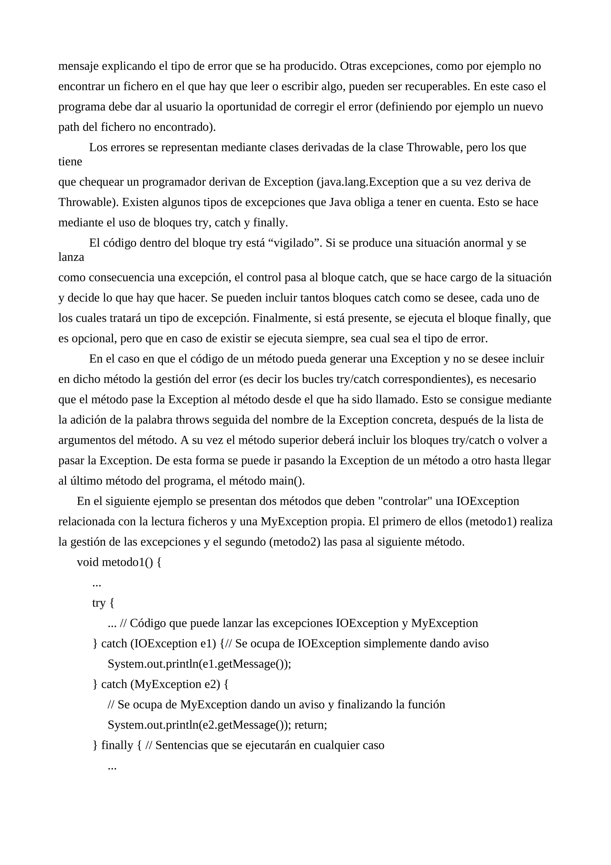 mensaje explicando el tipo de error que se ha producido. Otras excepciones, como por ejemplo no
encontrar un fichero en el que hay que leer o escribir algo, pueden ser recuperables. En este caso el
programa debe dar al usuario la oportunidad de corregir el error (definiendo por ejemplo un nuevo
path del fichero no encontrado).
Los errores se representan mediante clases derivadas de la clase Throwable, pero los que
tiene
que chequear un programador derivan de Exception (java.lang.Exception que a su vez deriva de
Throwable). Existen algunos tipos de excepciones que Java obliga a tener en cuenta. Esto se hace
mediante el uso de bloques try, catch y finally.
El código dentro del bloque try está “vigilado”. Si se produce una situación anormal y se
lanza
como consecuencia una excepción, el control pasa al bloque catch, que se hace cargo de la situación
y decide lo que hay que hacer. Se pueden incluir tantos bloques catch como se desee, cada uno de
los cuales tratará un tipo de excepción. Finalmente, si está presente, se ejecuta el bloque finally, que
es opcional, pero que en caso de existir se ejecuta siempre, sea cual sea el tipo de error.
En el caso en que el código de un método pueda generar una Exception y no se desee incluir
en dicho método la gestión del error (es decir los bucles try/catch correspondientes), es necesario
que el método pase la Exception al método desde el que ha sido llamado. Esto se consigue mediante
la adición de la palabra throws seguida del nombre de la Exception concreta, después de la lista de
argumentos del método. A su vez el método superior deberá incluir los bloques try/catch o volver a
pasar la Exception. De esta forma se puede ir pasando la Exception de un método a otro hasta llegar
al último método del programa, el método main().
En el siguiente ejemplo se presentan dos métodos que deben "controlar" una IOException
relacionada con la lectura ficheros y una MyException propia. El primero de ellos (metodo1) realiza
la gestión de las excepciones y el segundo (metodo2) las pasa al siguiente método.
void metodo1() {
...
try {
... // Código que puede lanzar las excepciones IOException y MyException
} catch (IOException e1) {// Se ocupa de IOException simplemente dando aviso
System.out.println(e1.getMessage());
} catch (MyException e2) {
// Se ocupa de MyException dando un aviso y finalizando la función
System.out.println(e2.getMessage()); return;
} finally { // Sentencias que se ejecutarán en cualquier caso
...
 