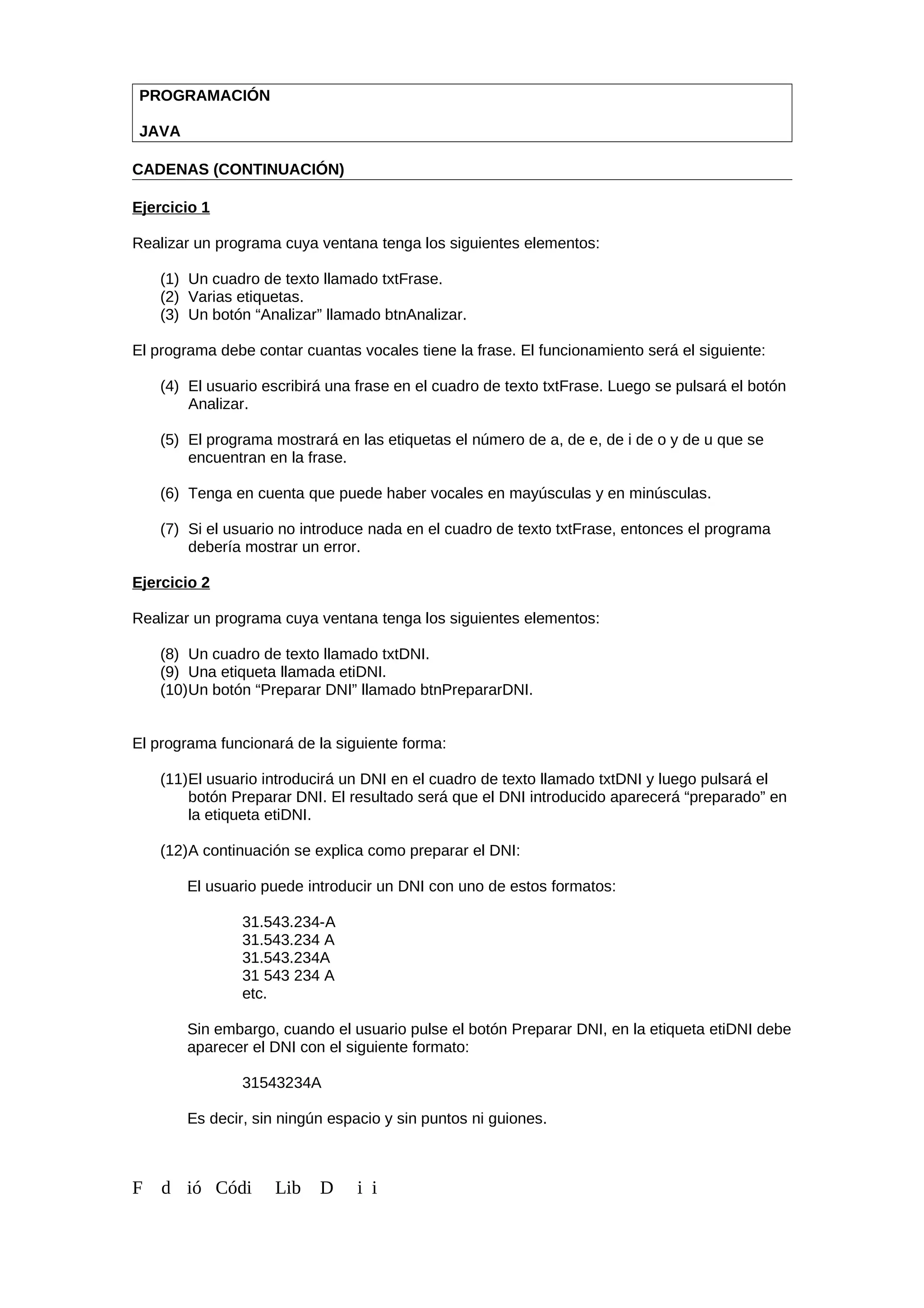 PROGRAMACIÓN
JAVA
CADENAS (CONTINUACIÓN)
Ejercicio 1
Realizar un programa cuya ventana tenga los siguientes elementos:
(1) Un cuadro de texto llamado txtFrase.
(2) Varias etiquetas.
(3) Un botón “Analizar” llamado btnAnalizar.
El programa debe contar cuantas vocales tiene la frase. El funcionamiento será el siguiente:
(4) El usuario escribirá una frase en el cuadro de texto txtFrase. Luego se pulsará el botón
Analizar.
(5) El programa mostrará en las etiquetas el número de a, de e, de i de o y de u que se
encuentran en la frase.
(6) Tenga en cuenta que puede haber vocales en mayúsculas y en minúsculas.
(7) Si el usuario no introduce nada en el cuadro de texto txtFrase, entonces el programa
debería mostrar un error.
Ejercicio 2
Realizar un programa cuya ventana tenga los siguientes elementos:
(8) Un cuadro de texto llamado txtDNI.
(9) Una etiqueta llamada etiDNI.
(10)Un botón “Preparar DNI” llamado btnPrepararDNI.
El programa funcionará de la siguiente forma:
(11)El usuario introducirá un DNI en el cuadro de texto llamado txtDNI y luego pulsará el
botón Preparar DNI. El resultado será que el DNI introducido aparecerá “preparado” en
la etiqueta etiDNI.
(12)A continuación se explica como preparar el DNI:
El usuario puede introducir un DNI con uno de estos formatos:
31.543.234-A
31.543.234 A
31.543.234A
31 543 234 A
etc.
Sin embargo, cuando el usuario pulse el botón Preparar DNI, en la etiqueta etiDNI debe
aparecer el DNI con el siguiente formato:
31543234A
Es decir, sin ningún espacio y sin puntos ni guiones.
F d ió Códi Lib D i i
 