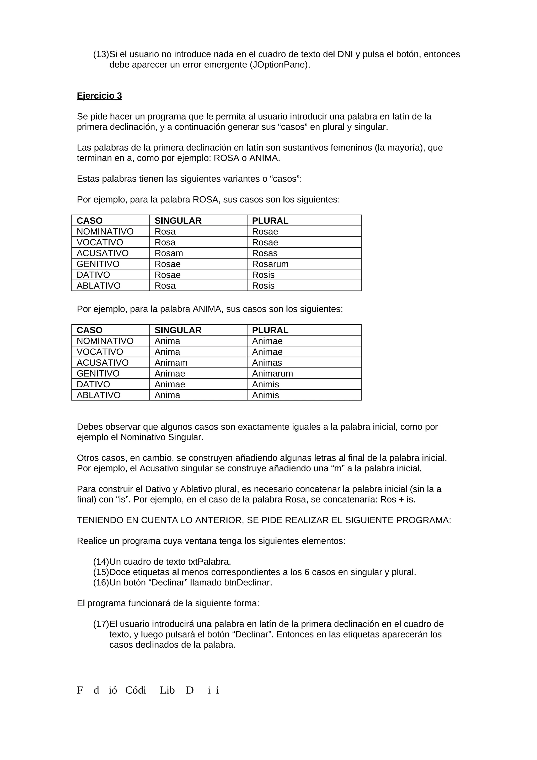 (13)Si el usuario no introduce nada en el cuadro de texto del DNI y pulsa el botón, entonces
debe aparecer un error emergente (JOptionPane).
Ejercicio 3
Se pide hacer un programa que le permita al usuario introducir una palabra en latín de la
primera declinación, y a continuación generar sus “casos” en plural y singular.
Las palabras de la primera declinación en latín son sustantivos femeninos (la mayoría), que
terminan en a, como por ejemplo: ROSA o ANIMA.
Estas palabras tienen las siguientes variantes o “casos”:
Por ejemplo, para la palabra ROSA, sus casos son los siguientes:
CASO SINGULAR PLURAL
NOMINATIVO Rosa Rosae
VOCATIVO Rosa Rosae
ACUSATIVO Rosam Rosas
GENITIVO Rosae Rosarum
DATIVO Rosae Rosis
ABLATIVO Rosa Rosis
Por ejemplo, para la palabra ANIMA, sus casos son los siguientes:
CASO SINGULAR PLURAL
NOMINATIVO Anima Animae
VOCATIVO Anima Animae
ACUSATIVO Animam Animas
GENITIVO Animae Animarum
DATIVO Animae Animis
ABLATIVO Anima Animis
Debes observar que algunos casos son exactamente iguales a la palabra inicial, como por
ejemplo el Nominativo Singular.
Otros casos, en cambio, se construyen añadiendo algunas letras al final de la palabra inicial.
Por ejemplo, el Acusativo singular se construye añadiendo una “m” a la palabra inicial.
Para construir el Dativo y Ablativo plural, es necesario concatenar la palabra inicial (sin la a
final) con “is”. Por ejemplo, en el caso de la palabra Rosa, se concatenaría: Ros + is.
TENIENDO EN CUENTA LO ANTERIOR, SE PIDE REALIZAR EL SIGUIENTE PROGRAMA:
Realice un programa cuya ventana tenga los siguientes elementos:
(14)Un cuadro de texto txtPalabra.
(15)Doce etiquetas al menos correspondientes a los 6 casos en singular y plural.
(16)Un botón “Declinar” llamado btnDeclinar.
El programa funcionará de la siguiente forma:
(17)El usuario introducirá una palabra en latín de la primera declinación en el cuadro de
texto, y luego pulsará el botón “Declinar”. Entonces en las etiquetas aparecerán los
casos declinados de la palabra.
F d ió Códi Lib D i i
 