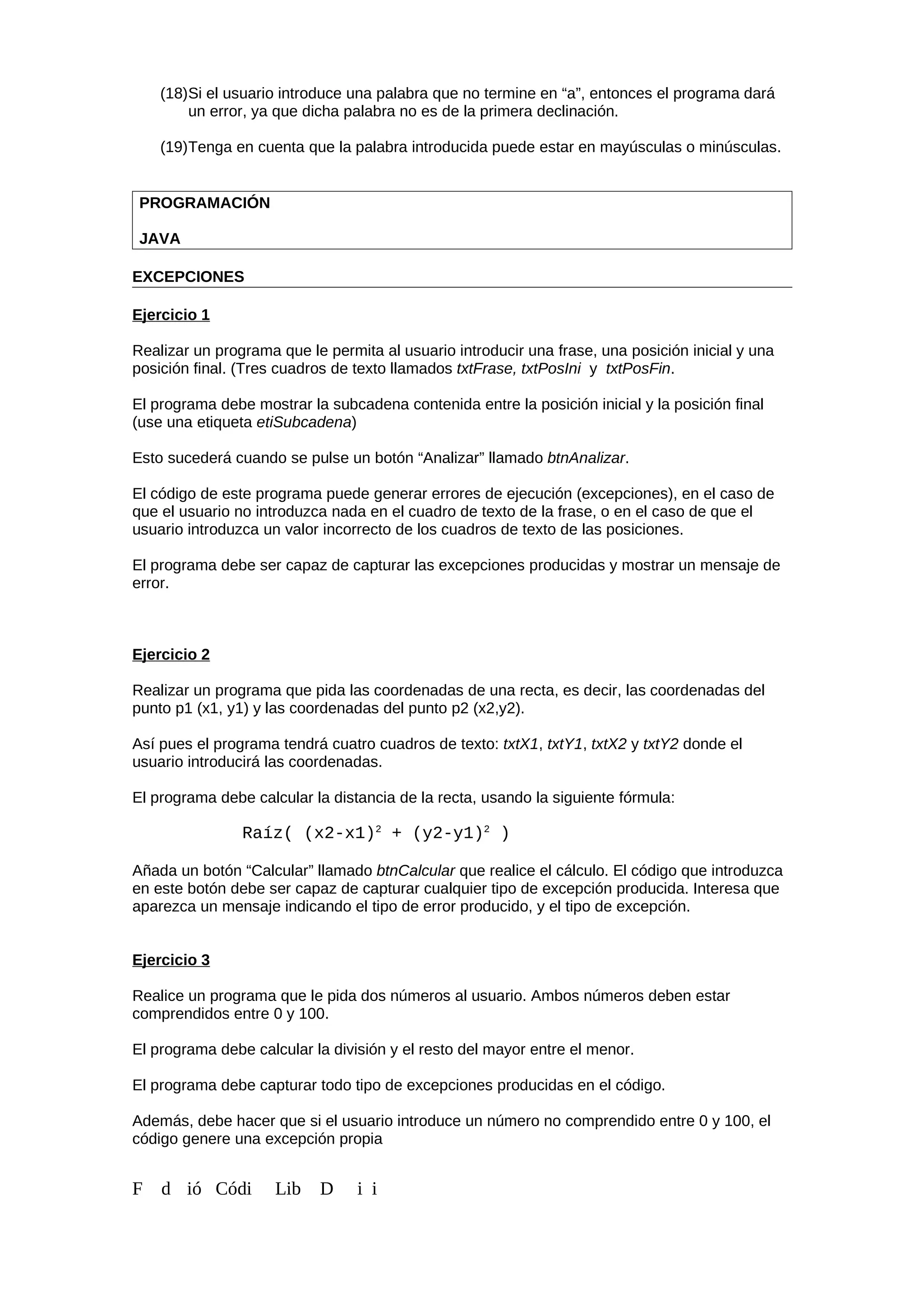 (18)Si el usuario introduce una palabra que no termine en “a”, entonces el programa dará
un error, ya que dicha palabra no es de la primera declinación.
(19)Tenga en cuenta que la palabra introducida puede estar en mayúsculas o minúsculas.
PROGRAMACIÓN
JAVA
EXCEPCIONES
Ejercicio 1
Realizar un programa que le permita al usuario introducir una frase, una posición inicial y una
posición final. (Tres cuadros de texto llamados txtFrase, txtPosIni y txtPosFin.
El programa debe mostrar la subcadena contenida entre la posición inicial y la posición final
(use una etiqueta etiSubcadena)
Esto sucederá cuando se pulse un botón “Analizar” llamado btnAnalizar.
El código de este programa puede generar errores de ejecución (excepciones), en el caso de
que el usuario no introduzca nada en el cuadro de texto de la frase, o en el caso de que el
usuario introduzca un valor incorrecto de los cuadros de texto de las posiciones.
El programa debe ser capaz de capturar las excepciones producidas y mostrar un mensaje de
error.
Ejercicio 2
Realizar un programa que pida las coordenadas de una recta, es decir, las coordenadas del
punto p1 (x1, y1) y las coordenadas del punto p2 (x2,y2).
Así pues el programa tendrá cuatro cuadros de texto: txtX1, txtY1, txtX2 y txtY2 donde el
usuario introducirá las coordenadas.
El programa debe calcular la distancia de la recta, usando la siguiente fórmula:
Raíz( (x2-x1)2
+ (y2-y1)2
)
Añada un botón “Calcular” llamado btnCalcular que realice el cálculo. El código que introduzca
en este botón debe ser capaz de capturar cualquier tipo de excepción producida. Interesa que
aparezca un mensaje indicando el tipo de error producido, y el tipo de excepción.
Ejercicio 3
Realice un programa que le pida dos números al usuario. Ambos números deben estar
comprendidos entre 0 y 100.
El programa debe calcular la división y el resto del mayor entre el menor.
El programa debe capturar todo tipo de excepciones producidas en el código.
Además, debe hacer que si el usuario introduce un número no comprendido entre 0 y 100, el
código genere una excepción propia
F d ió Códi Lib D i i
 