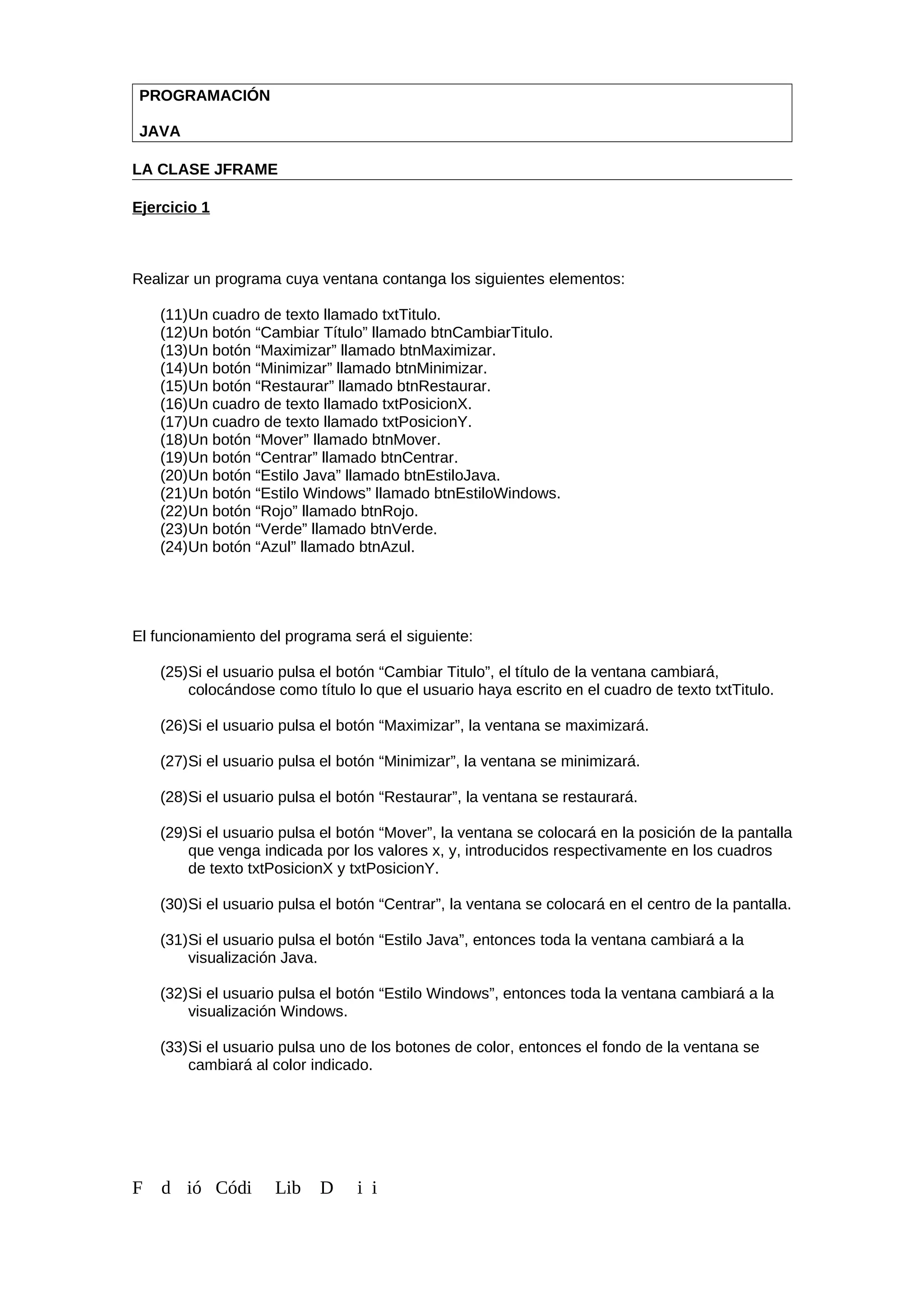 PROGRAMACIÓN
JAVA
LA CLASE JFRAME
Ejercicio 1
Realizar un programa cuya ventana contanga los siguientes elementos:
(11)Un cuadro de texto llamado txtTitulo.
(12)Un botón “Cambiar Título” llamado btnCambiarTitulo.
(13)Un botón “Maximizar” llamado btnMaximizar.
(14)Un botón “Minimizar” llamado btnMinimizar.
(15)Un botón “Restaurar” llamado btnRestaurar.
(16)Un cuadro de texto llamado txtPosicionX.
(17)Un cuadro de texto llamado txtPosicionY.
(18)Un botón “Mover” llamado btnMover.
(19)Un botón “Centrar” llamado btnCentrar.
(20)Un botón “Estilo Java” llamado btnEstiloJava.
(21)Un botón “Estilo Windows” llamado btnEstiloWindows.
(22)Un botón “Rojo” llamado btnRojo.
(23)Un botón “Verde” llamado btnVerde.
(24)Un botón “Azul” llamado btnAzul.
El funcionamiento del programa será el siguiente:
(25)Si el usuario pulsa el botón “Cambiar Titulo”, el título de la ventana cambiará,
colocándose como título lo que el usuario haya escrito en el cuadro de texto txtTitulo.
(26)Si el usuario pulsa el botón “Maximizar”, la ventana se maximizará.
(27)Si el usuario pulsa el botón “Minimizar”, la ventana se minimizará.
(28)Si el usuario pulsa el botón “Restaurar”, la ventana se restaurará.
(29)Si el usuario pulsa el botón “Mover”, la ventana se colocará en la posición de la pantalla
que venga indicada por los valores x, y, introducidos respectivamente en los cuadros
de texto txtPosicionX y txtPosicionY.
(30)Si el usuario pulsa el botón “Centrar”, la ventana se colocará en el centro de la pantalla.
(31)Si el usuario pulsa el botón “Estilo Java”, entonces toda la ventana cambiará a la
visualización Java.
(32)Si el usuario pulsa el botón “Estilo Windows”, entonces toda la ventana cambiará a la
visualización Windows.
(33)Si el usuario pulsa uno de los botones de color, entonces el fondo de la ventana se
cambiará al color indicado.
F d ió Códi Lib D i i
 