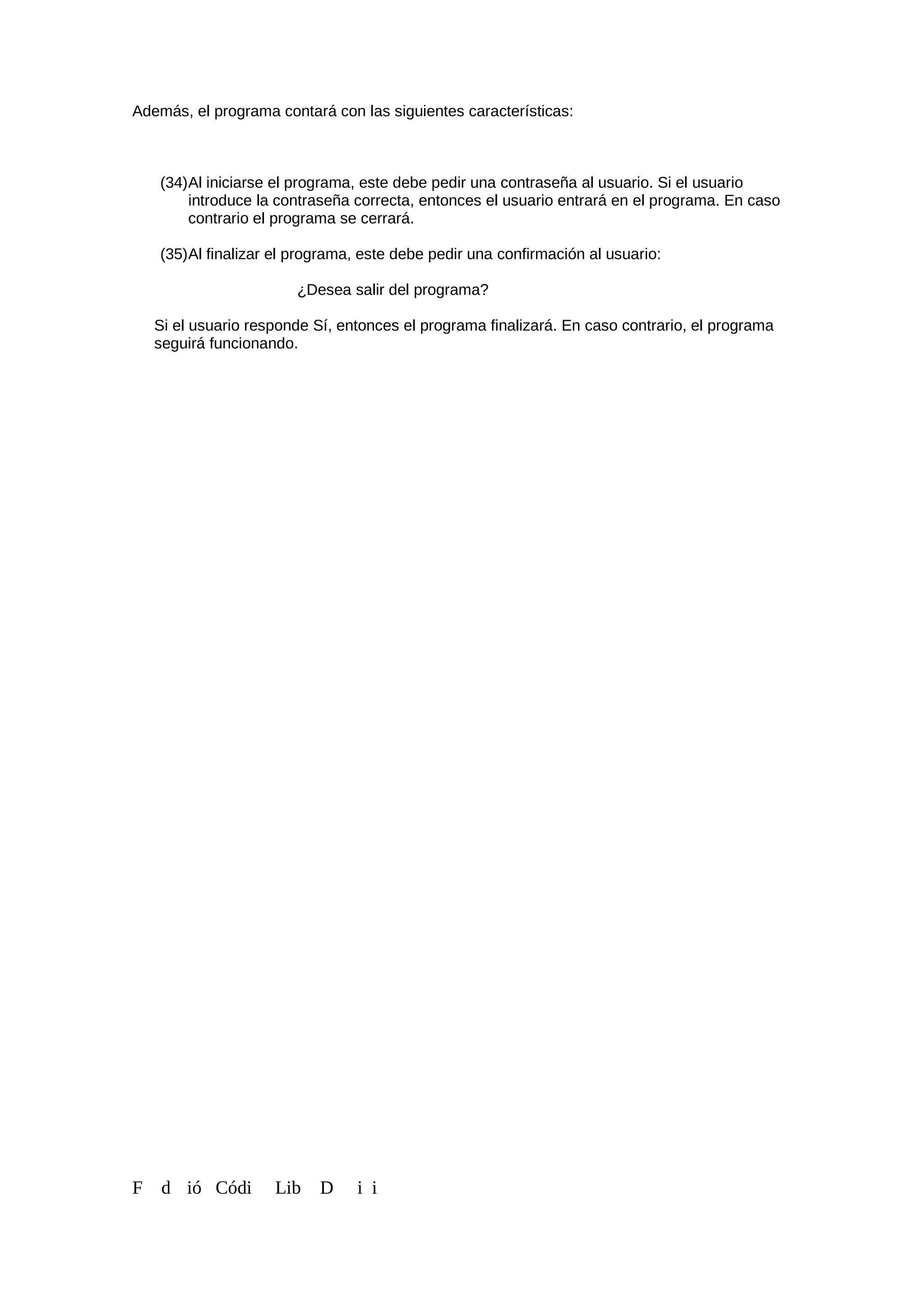 Además, el programa contará con las siguientes características:
(34)Al iniciarse el programa, este debe pedir una contraseña al usuario. Si el usuario
introduce la contraseña correcta, entonces el usuario entrará en el programa. En caso
contrario el programa se cerrará.
(35)Al finalizar el programa, este debe pedir una confirmación al usuario:
¿Desea salir del programa?
Si el usuario responde Sí, entonces el programa finalizará. En caso contrario, el programa
seguirá funcionando.
F d ió Códi Lib D i i
 