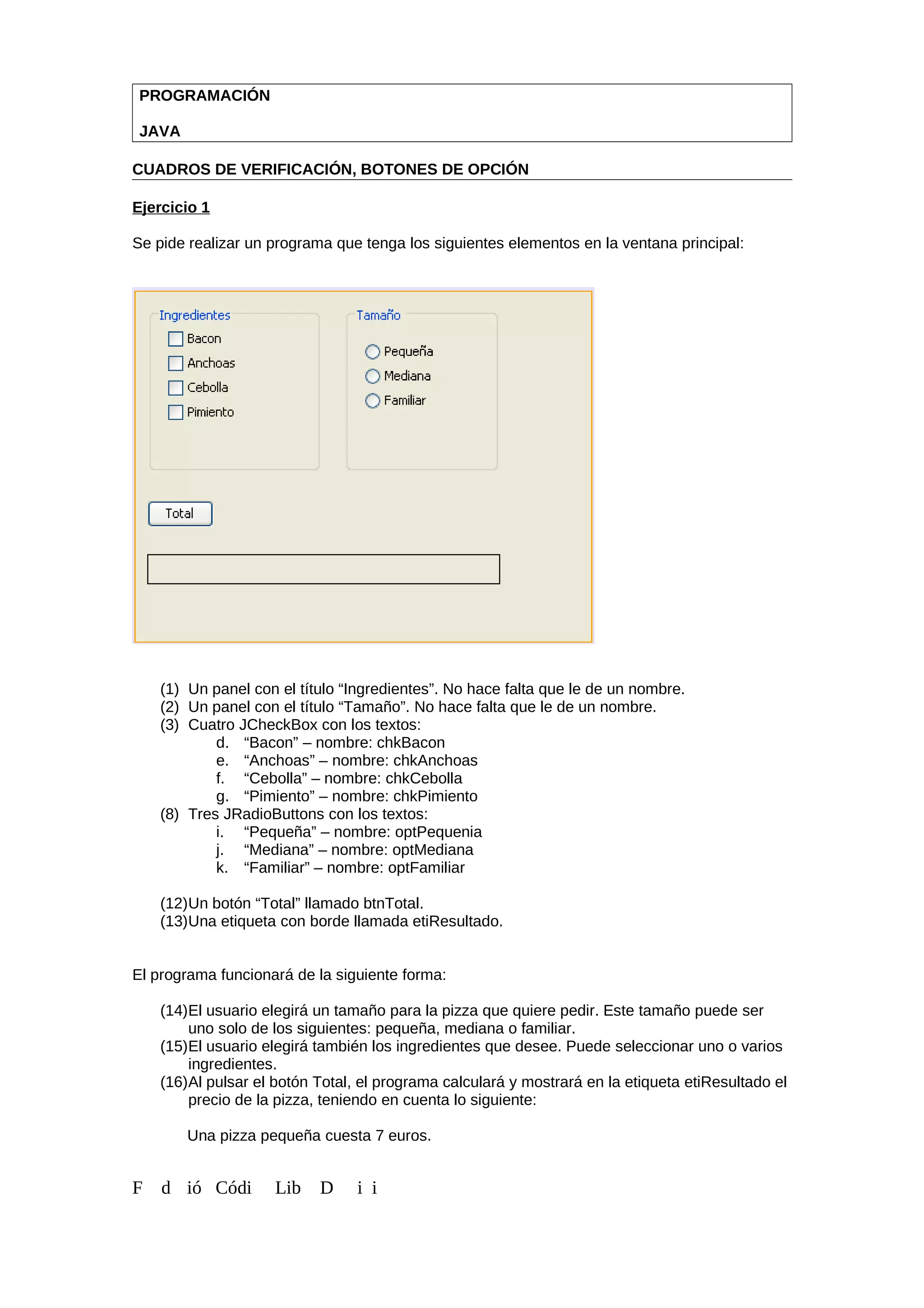 PROGRAMACIÓN
JAVA
CUADROS DE VERIFICACIÓN, BOTONES DE OPCIÓN
Ejercicio 1
Se pide realizar un programa que tenga los siguientes elementos en la ventana principal:
(1) Un panel con el título “Ingredientes”. No hace falta que le de un nombre.
(2) Un panel con el título “Tamaño”. No hace falta que le de un nombre.
(3) Cuatro JCheckBox con los textos:
d. “Bacon” – nombre: chkBacon
e. “Anchoas” – nombre: chkAnchoas
f. “Cebolla” – nombre: chkCebolla
g. “Pimiento” – nombre: chkPimiento
(8) Tres JRadioButtons con los textos:
i. “Pequeña” – nombre: optPequenia
j. “Mediana” – nombre: optMediana
k. “Familiar” – nombre: optFamiliar
(12)Un botón “Total” llamado btnTotal.
(13)Una etiqueta con borde llamada etiResultado.
El programa funcionará de la siguiente forma:
(14)El usuario elegirá un tamaño para la pizza que quiere pedir. Este tamaño puede ser
uno solo de los siguientes: pequeña, mediana o familiar.
(15)El usuario elegirá también los ingredientes que desee. Puede seleccionar uno o varios
ingredientes.
(16)Al pulsar el botón Total, el programa calculará y mostrará en la etiqueta etiResultado el
precio de la pizza, teniendo en cuenta lo siguiente:
Una pizza pequeña cuesta 7 euros.
F d ió Códi Lib D i i
 