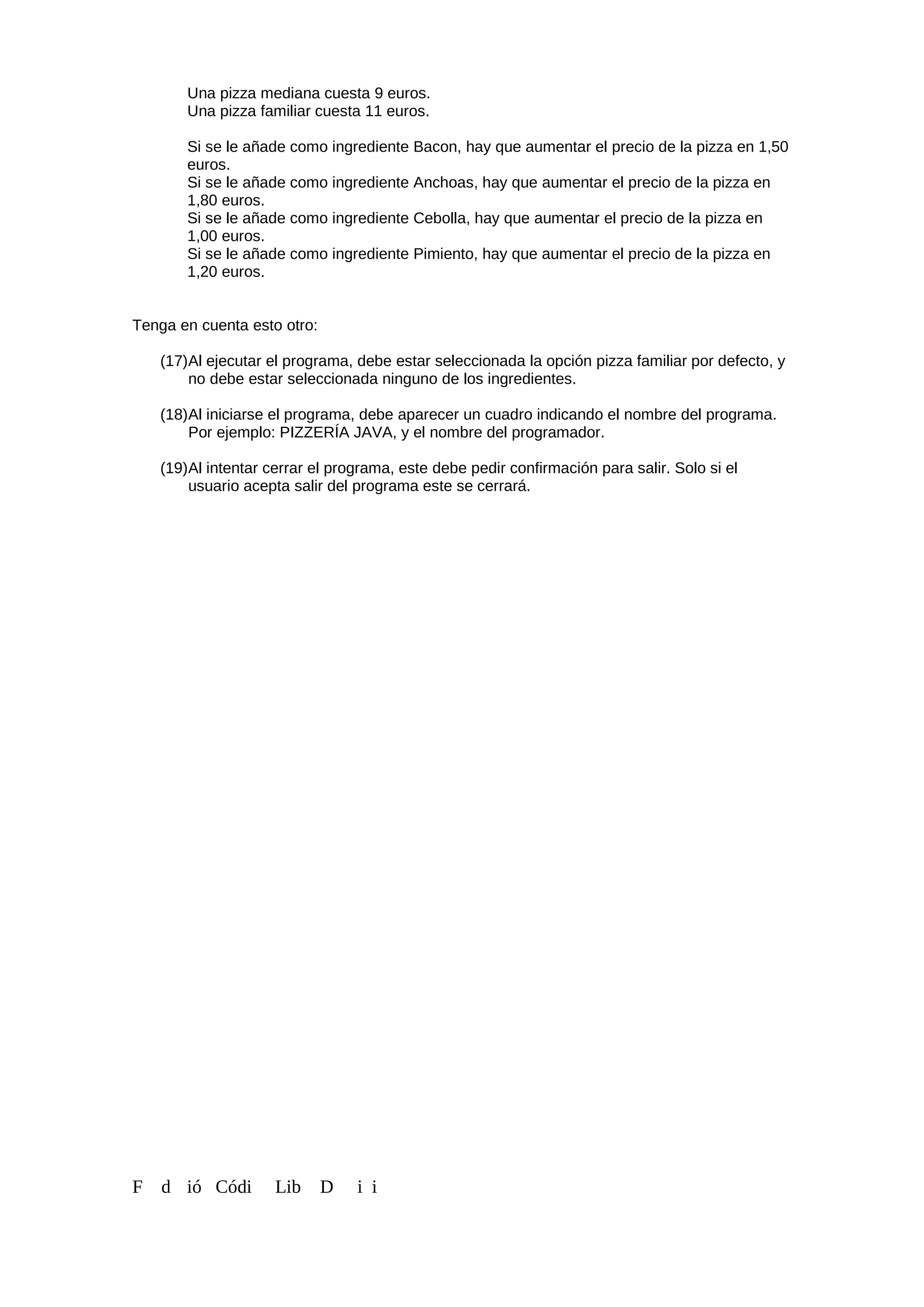 Una pizza mediana cuesta 9 euros.
Una pizza familiar cuesta 11 euros.
Si se le añade como ingrediente Bacon, hay que aumentar el precio de la pizza en 1,50
euros.
Si se le añade como ingrediente Anchoas, hay que aumentar el precio de la pizza en
1,80 euros.
Si se le añade como ingrediente Cebolla, hay que aumentar el precio de la pizza en
1,00 euros.
Si se le añade como ingrediente Pimiento, hay que aumentar el precio de la pizza en
1,20 euros.
Tenga en cuenta esto otro:
(17)Al ejecutar el programa, debe estar seleccionada la opción pizza familiar por defecto, y
no debe estar seleccionada ninguno de los ingredientes.
(18)Al iniciarse el programa, debe aparecer un cuadro indicando el nombre del programa.
Por ejemplo: PIZZERÍA JAVA, y el nombre del programador.
(19)Al intentar cerrar el programa, este debe pedir confirmación para salir. Solo si el
usuario acepta salir del programa este se cerrará.
F d ió Códi Lib D i i
 